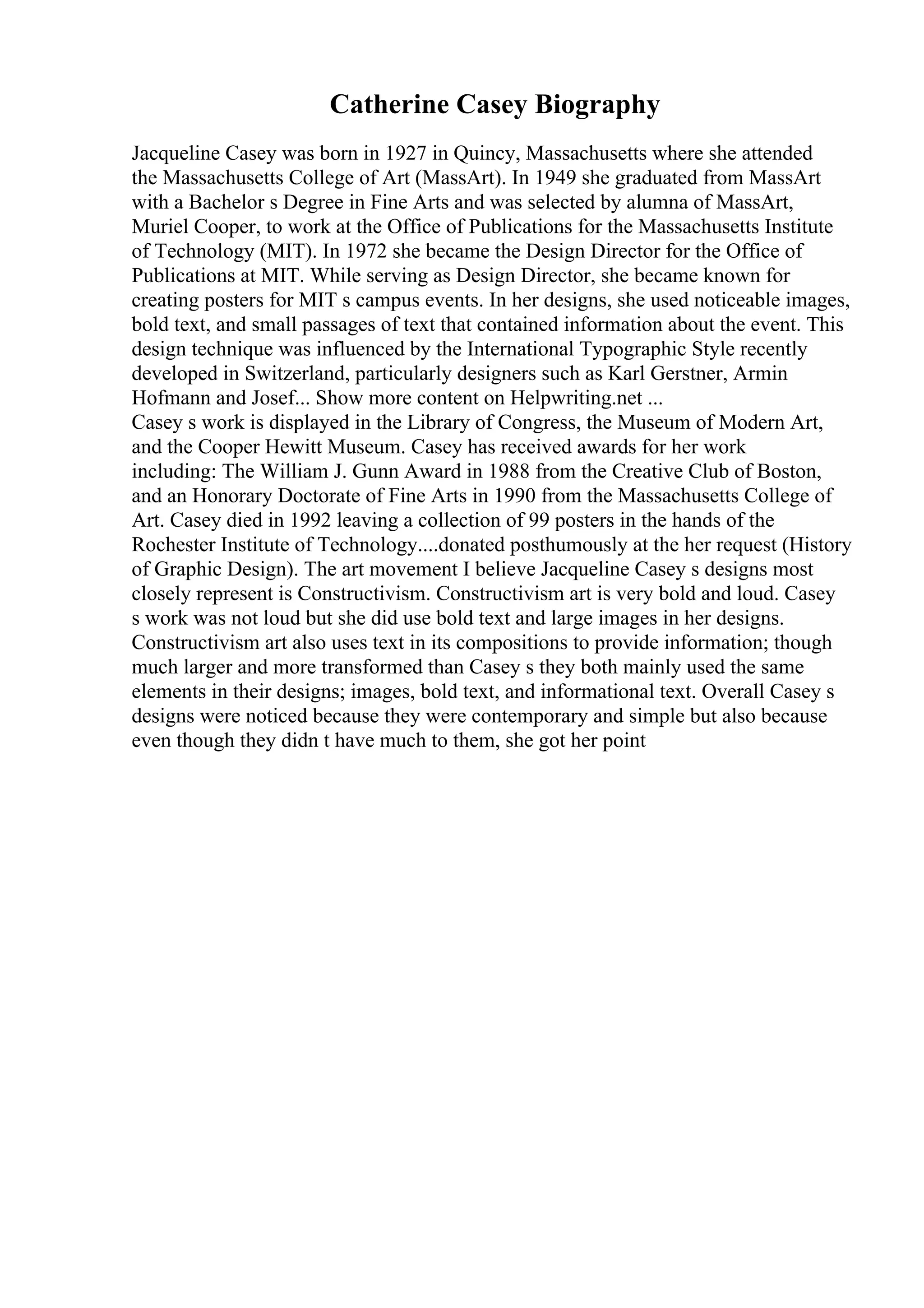 Catherine Casey Biography
Jacqueline Casey was born in 1927 in Quincy, Massachusetts where she attended
the Massachusetts College of Art (MassArt). In 1949 she graduated from MassArt
with a Bachelor s Degree in Fine Arts and was selected by alumna of MassArt,
Muriel Cooper, to work at the Office of Publications for the Massachusetts Institute
of Technology (MIT). In 1972 she became the Design Director for the Office of
Publications at MIT. While serving as Design Director, she became known for
creating posters for MIT s campus events. In her designs, she used noticeable images,
bold text, and small passages of text that contained information about the event. This
design technique was influenced by the International Typographic Style recently
developed in Switzerland, particularly designers such as Karl Gerstner, Armin
Hofmann and Josef... Show more content on Helpwriting.net ...
Casey s work is displayed in the Library of Congress, the Museum of Modern Art,
and the Cooper Hewitt Museum. Casey has received awards for her work
including: The William J. Gunn Award in 1988 from the Creative Club of Boston,
and an Honorary Doctorate of Fine Arts in 1990 from the Massachusetts College of
Art. Casey died in 1992 leaving a collection of 99 posters in the hands of the
Rochester Institute of Technology....donated posthumously at the her request (History
of Graphic Design). The art movement I believe Jacqueline Casey s designs most
closely represent is Constructivism. Constructivism art is very bold and loud. Casey
s work was not loud but she did use bold text and large images in her designs.
Constructivism art also uses text in its compositions to provide information; though
much larger and more transformed than Casey s they both mainly used the same
elements in their designs; images, bold text, and informational text. Overall Casey s
designs were noticed because they were contemporary and simple but also because
even though they didn t have much to them, she got her point
 