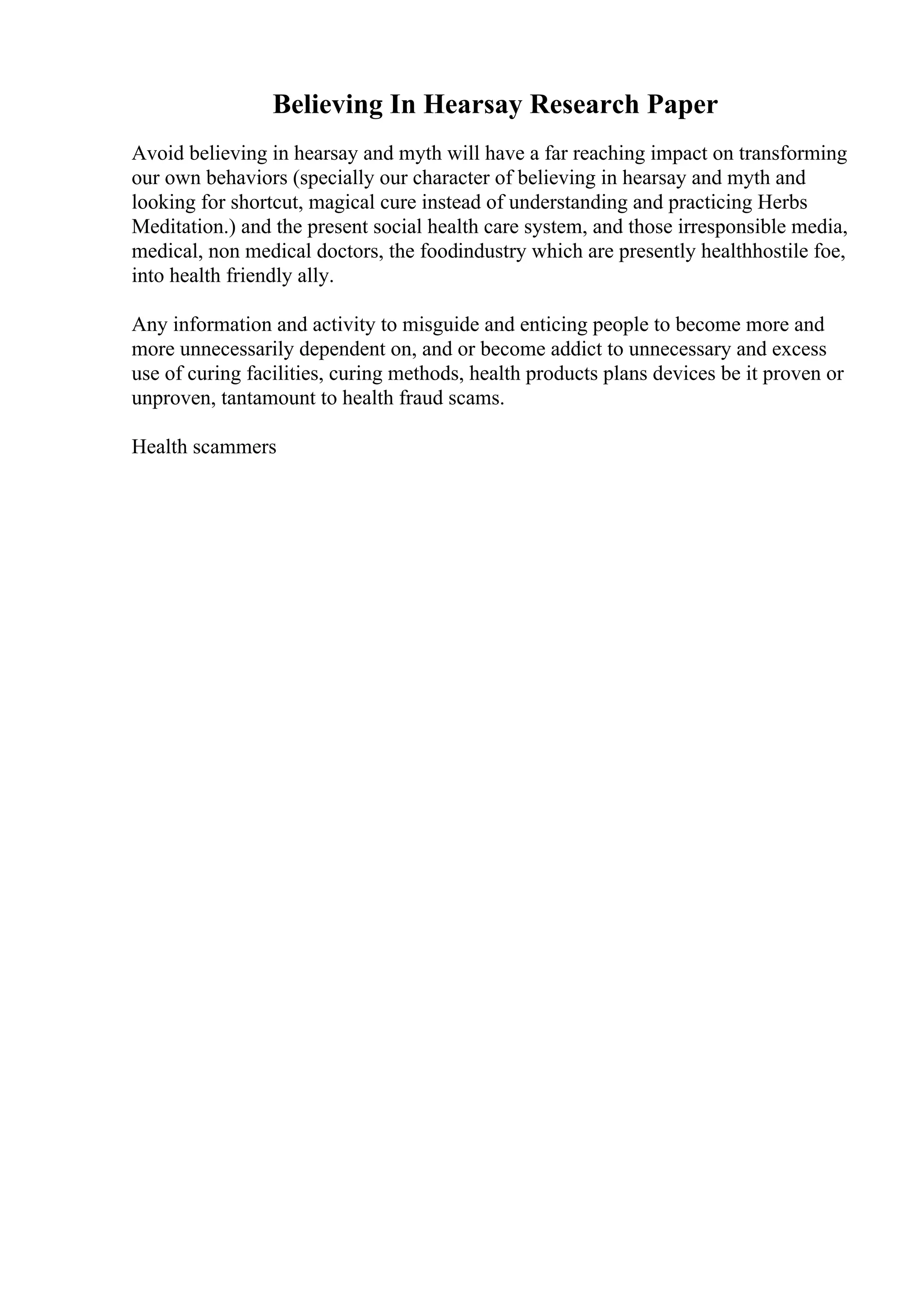Believing In Hearsay Research Paper
Avoid believing in hearsay and myth will have a far reaching impact on transforming
our own behaviors (specially our character of believing in hearsay and myth and
looking for shortcut, magical cure instead of understanding and practicing Herbs
Meditation.) and the present social health care system, and those irresponsible media,
medical, non medical doctors, the foodindustry which are presently healthhostile foe,
into health friendly ally.
Any information and activity to misguide and enticing people to become more and
more unnecessarily dependent on, and or become addict to unnecessary and excess
use of curing facilities, curing methods, health products plans devices be it proven or
unproven, tantamount to health fraud scams.
Health scammers
 