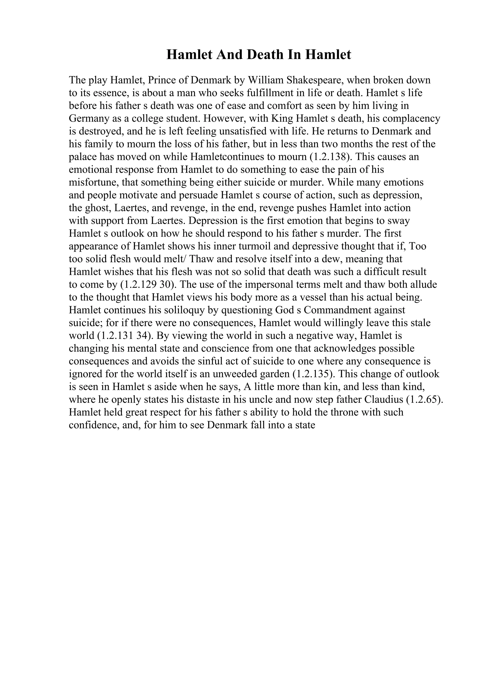 Hamlet And Death In Hamlet
The play Hamlet, Prince of Denmark by William Shakespeare, when broken down
to its essence, is about a man who seeks fulfillment in life or death. Hamlet s life
before his father s death was one of ease and comfort as seen by him living in
Germany as a college student. However, with King Hamlet s death, his complacency
is destroyed, and he is left feeling unsatisfied with life. He returns to Denmark and
his family to mourn the loss of his father, but in less than two months the rest of the
palace has moved on while Hamletcontinues to mourn (1.2.138). This causes an
emotional response from Hamlet to do something to ease the pain of his
misfortune, that something being either suicide or murder. While many emotions
and people motivate and persuade Hamlet s course of action, such as depression,
the ghost, Laertes, and revenge, in the end, revenge pushes Hamlet into action
with support from Laertes. Depression is the first emotion that begins to sway
Hamlet s outlook on how he should respond to his father s murder. The first
appearance of Hamlet shows his inner turmoil and depressive thought that if, Too
too solid flesh would melt/ Thaw and resolve itself into a dew, meaning that
Hamlet wishes that his flesh was not so solid that death was such a difficult result
to come by (1.2.129 30). The use of the impersonal terms melt and thaw both allude
to the thought that Hamlet views his body more as a vessel than his actual being.
Hamlet continues his soliloquy by questioning God s Commandment against
suicide; for if there were no consequences, Hamlet would willingly leave this stale
world (1.2.131 34). By viewing the world in such a negative way, Hamlet is
changing his mental state and conscience from one that acknowledges possible
consequences and avoids the sinful act of suicide to one where any consequence is
ignored for the world itself is an unweeded garden (1.2.135). This change of outlook
is seen in Hamlet s aside when he says, A little more than kin, and less than kind,
where he openly states his distaste in his uncle and now step father Claudius (1.2.65).
Hamlet held great respect for his father s ability to hold the throne with such
confidence, and, for him to see Denmark fall into a state
 