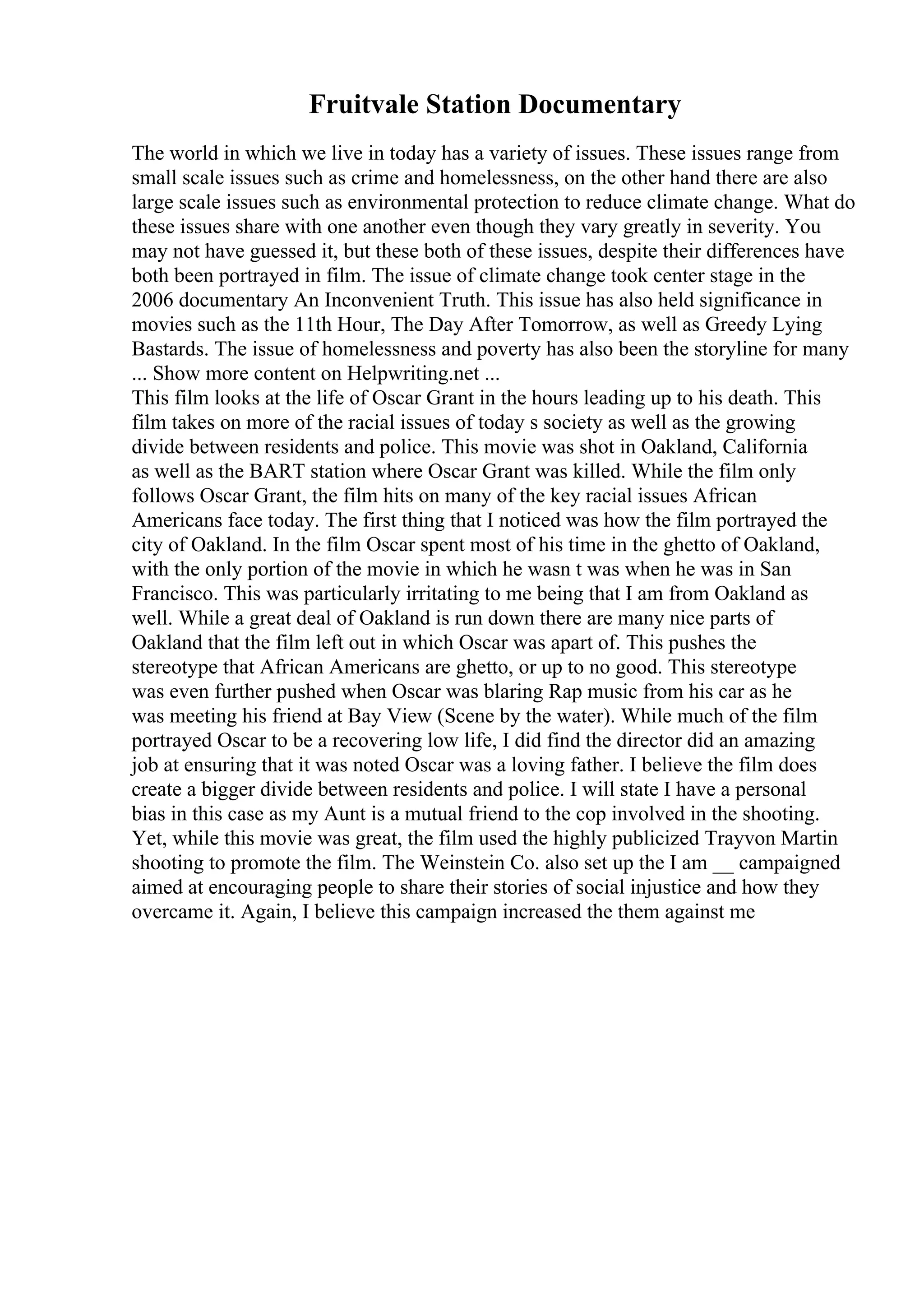 Fruitvale Station Documentary
The world in which we live in today has a variety of issues. These issues range from
small scale issues such as crime and homelessness, on the other hand there are also
large scale issues such as environmental protection to reduce climate change. What do
these issues share with one another even though they vary greatly in severity. You
may not have guessed it, but these both of these issues, despite their differences have
both been portrayed in film. The issue of climate change took center stage in the
2006 documentary An Inconvenient Truth. This issue has also held significance in
movies such as the 11th Hour, The Day After Tomorrow, as well as Greedy Lying
Bastards. The issue of homelessness and poverty has also been the storyline for many
... Show more content on Helpwriting.net ...
This film looks at the life of Oscar Grant in the hours leading up to his death. This
film takes on more of the racial issues of today s society as well as the growing
divide between residents and police. This movie was shot in Oakland, California
as well as the BART station where Oscar Grant was killed. While the film only
follows Oscar Grant, the film hits on many of the key racial issues African
Americans face today. The first thing that I noticed was how the film portrayed the
city of Oakland. In the film Oscar spent most of his time in the ghetto of Oakland,
with the only portion of the movie in which he wasn t was when he was in San
Francisco. This was particularly irritating to me being that I am from Oakland as
well. While a great deal of Oakland is run down there are many nice parts of
Oakland that the film left out in which Oscar was apart of. This pushes the
stereotype that African Americans are ghetto, or up to no good. This stereotype
was even further pushed when Oscar was blaring Rap music from his car as he
was meeting his friend at Bay View (Scene by the water). While much of the film
portrayed Oscar to be a recovering low life, I did find the director did an amazing
job at ensuring that it was noted Oscar was a loving father. I believe the film does
create a bigger divide between residents and police. I will state I have a personal
bias in this case as my Aunt is a mutual friend to the cop involved in the shooting.
Yet, while this movie was great, the film used the highly publicized Trayvon Martin
shooting to promote the film. The Weinstein Co. also set up the I am __ campaigned
aimed at encouraging people to share their stories of social injustice and how they
overcame it. Again, I believe this campaign increased the them against me
 