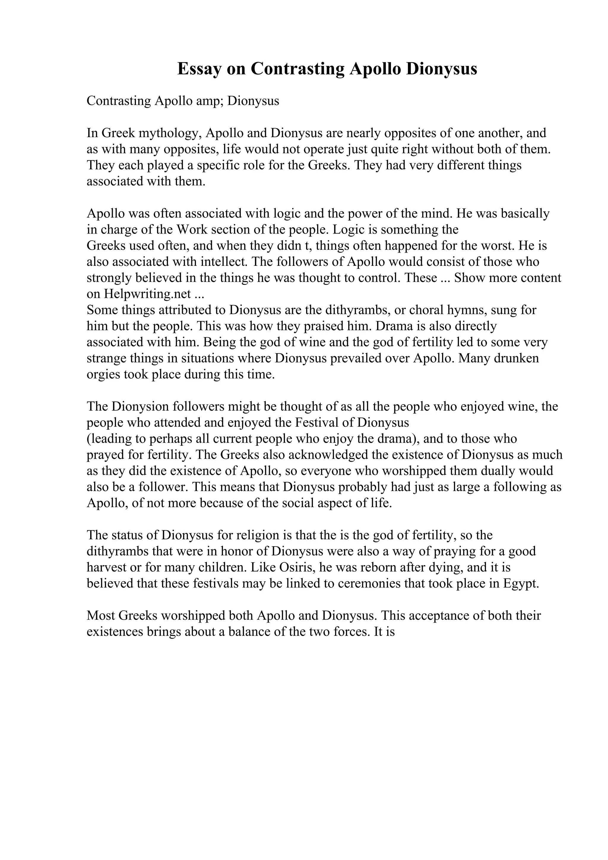 Essay on Contrasting Apollo Dionysus
Contrasting Apollo amp; Dionysus
In Greek mythology, Apollo and Dionysus are nearly opposites of one another, and
as with many opposites, life would not operate just quite right without both of them.
They each played a specific role for the Greeks. They had very different things
associated with them.
Apollo was often associated with logic and the power of the mind. He was basically
in charge of the Work section of the people. Logic is something the
Greeks used often, and when they didn t, things often happened for the worst. He is
also associated with intellect. The followers of Apollo would consist of those who
strongly believed in the things he was thought to control. These ... Show more content
on Helpwriting.net ...
Some things attributed to Dionysus are the dithyrambs, or choral hymns, sung for
him but the people. This was how they praised him. Drama is also directly
associated with him. Being the god of wine and the god of fertility led to some very
strange things in situations where Dionysus prevailed over Apollo. Many drunken
orgies took place during this time.
The Dionysion followers might be thought of as all the people who enjoyed wine, the
people who attended and enjoyed the Festival of Dionysus
(leading to perhaps all current people who enjoy the drama), and to those who
prayed for fertility. The Greeks also acknowledged the existence of Dionysus as much
as they did the existence of Apollo, so everyone who worshipped them dually would
also be a follower. This means that Dionysus probably had just as large a following as
Apollo, of not more because of the social aspect of life.
The status of Dionysus for religion is that the is the god of fertility, so the
dithyrambs that were in honor of Dionysus were also a way of praying for a good
harvest or for many children. Like Osiris, he was reborn after dying, and it is
believed that these festivals may be linked to ceremonies that took place in Egypt.
Most Greeks worshipped both Apollo and Dionysus. This acceptance of both their
existences brings about a balance of the two forces. It is
 