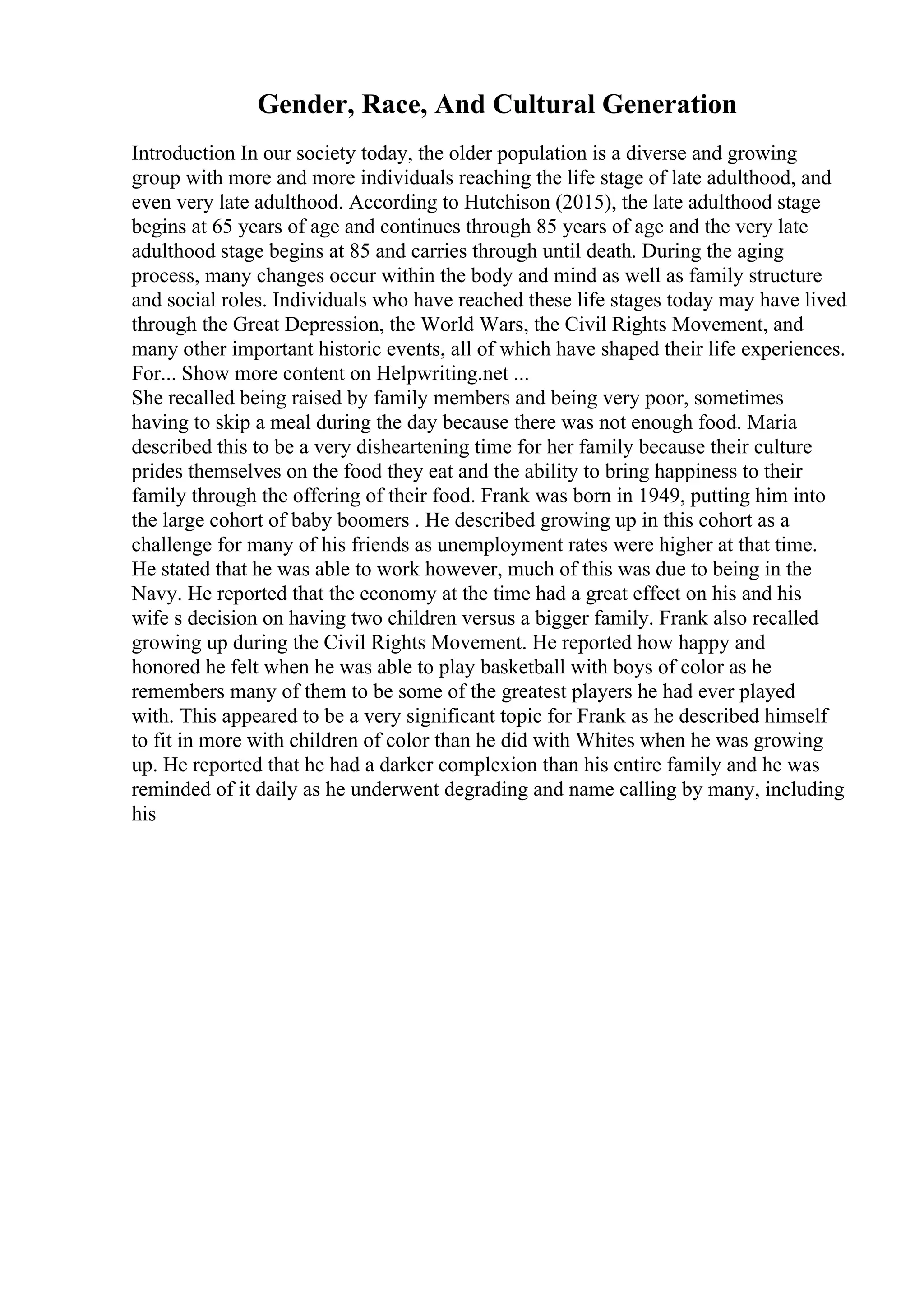 Gender, Race, And Cultural Generation
Introduction In our society today, the older population is a diverse and growing
group with more and more individuals reaching the life stage of late adulthood, and
even very late adulthood. According to Hutchison (2015), the late adulthood stage
begins at 65 years of age and continues through 85 years of age and the very late
adulthood stage begins at 85 and carries through until death. During the aging
process, many changes occur within the body and mind as well as family structure
and social roles. Individuals who have reached these life stages today may have lived
through the Great Depression, the World Wars, the Civil Rights Movement, and
many other important historic events, all of which have shaped their life experiences.
For... Show more content on Helpwriting.net ...
She recalled being raised by family members and being very poor, sometimes
having to skip a meal during the day because there was not enough food. Maria
described this to be a very disheartening time for her family because their culture
prides themselves on the food they eat and the ability to bring happiness to their
family through the offering of their food. Frank was born in 1949, putting him into
the large cohort of baby boomers . He described growing up in this cohort as a
challenge for many of his friends as unemployment rates were higher at that time.
He stated that he was able to work however, much of this was due to being in the
Navy. He reported that the economy at the time had a great effect on his and his
wife s decision on having two children versus a bigger family. Frank also recalled
growing up during the Civil Rights Movement. He reported how happy and
honored he felt when he was able to play basketball with boys of color as he
remembers many of them to be some of the greatest players he had ever played
with. This appeared to be a very significant topic for Frank as he described himself
to fit in more with children of color than he did with Whites when he was growing
up. He reported that he had a darker complexion than his entire family and he was
reminded of it daily as he underwent degrading and name calling by many, including
his
 