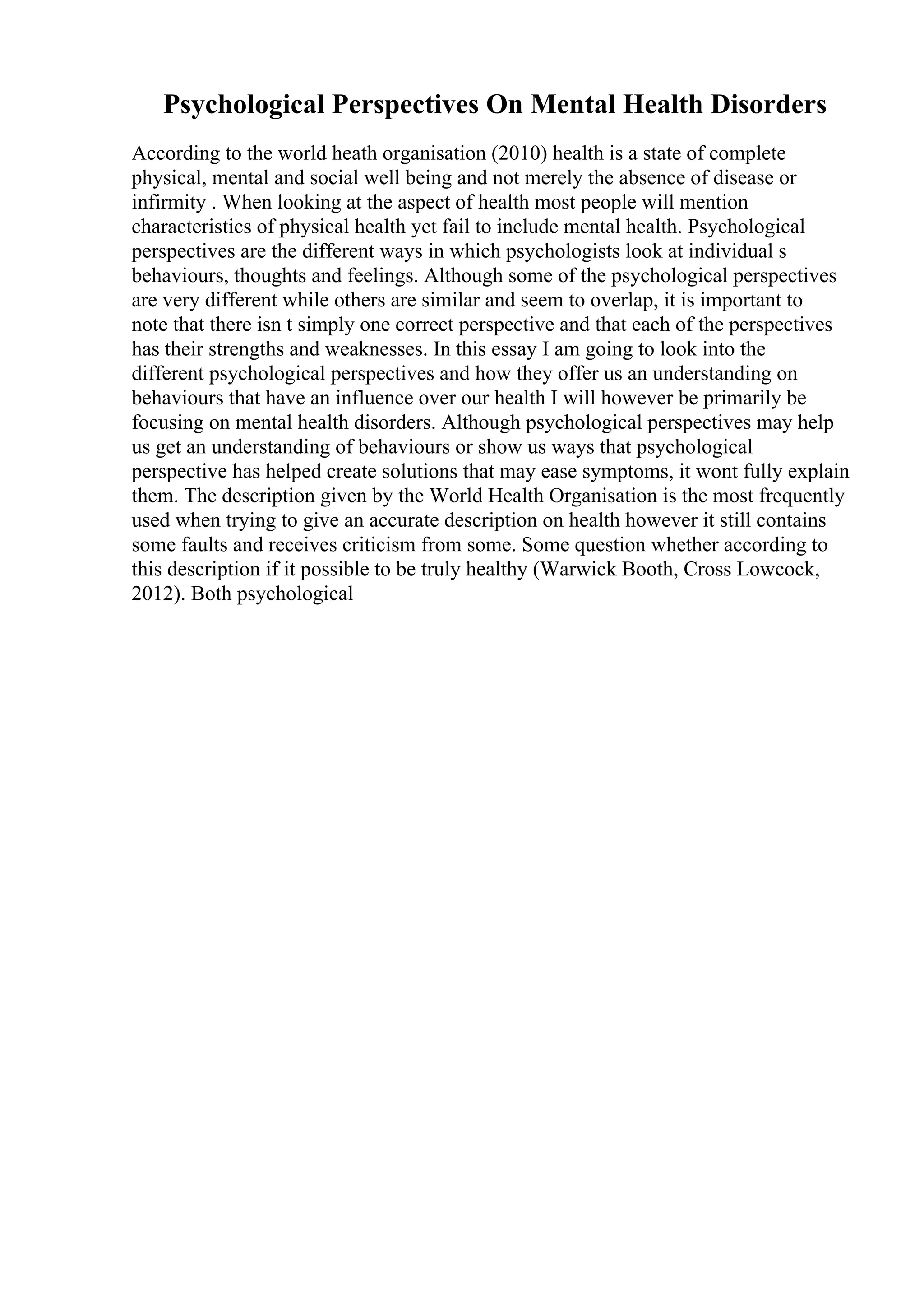 Psychological Perspectives On Mental Health Disorders
According to the world heath organisation (2010) health is a state of complete
physical, mental and social well being and not merely the absence of disease or
infirmity . When looking at the aspect of health most people will mention
characteristics of physical health yet fail to include mental health. Psychological
perspectives are the different ways in which psychologists look at individual s
behaviours, thoughts and feelings. Although some of the psychological perspectives
are very different while others are similar and seem to overlap, it is important to
note that there isn t simply one correct perspective and that each of the perspectives
has their strengths and weaknesses. In this essay I am going to look into the
different psychological perspectives and how they offer us an understanding on
behaviours that have an influence over our health I will however be primarily be
focusing on mental health disorders. Although psychological perspectives may help
us get an understanding of behaviours or show us ways that psychological
perspective has helped create solutions that may ease symptoms, it wont fully explain
them. The description given by the World Health Organisation is the most frequently
used when trying to give an accurate description on health however it still contains
some faults and receives criticism from some. Some question whether according to
this description if it possible to be truly healthy (Warwick Booth, Cross Lowcock,
2012). Both psychological
 