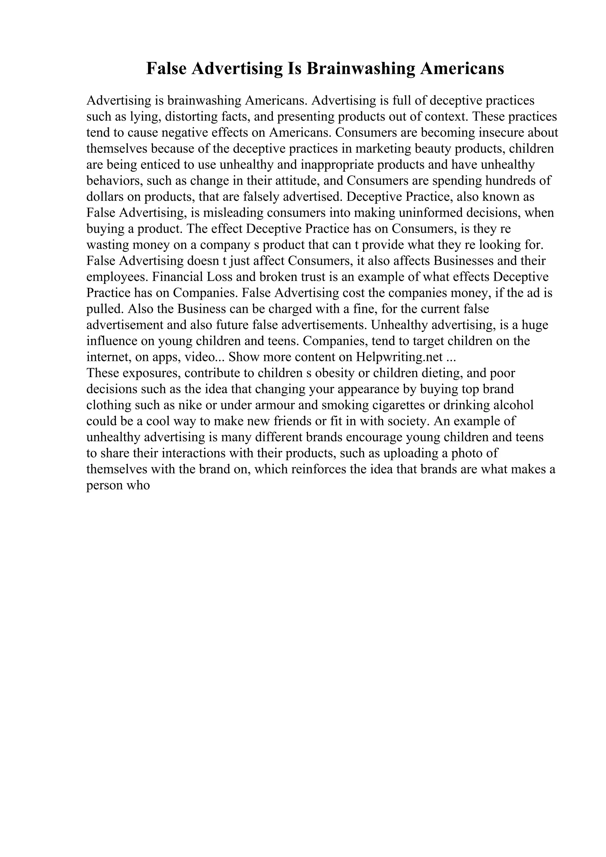 False Advertising Is Brainwashing Americans
Advertising is brainwashing Americans. Advertising is full of deceptive practices
such as lying, distorting facts, and presenting products out of context. These practices
tend to cause negative effects on Americans. Consumers are becoming insecure about
themselves because of the deceptive practices in marketing beauty products, children
are being enticed to use unhealthy and inappropriate products and have unhealthy
behaviors, such as change in their attitude, and Consumers are spending hundreds of
dollars on products, that are falsely advertised. Deceptive Practice, also known as
False Advertising, is misleading consumers into making uninformed decisions, when
buying a product. The effect Deceptive Practice has on Consumers, is they re
wasting money on a company s product that can t provide what they re looking for.
False Advertising doesn t just affect Consumers, it also affects Businesses and their
employees. Financial Loss and broken trust is an example of what effects Deceptive
Practice has on Companies. False Advertising cost the companies money, if the ad is
pulled. Also the Business can be charged with a fine, for the current false
advertisement and also future false advertisements. Unhealthy advertising, is a huge
influence on young children and teens. Companies, tend to target children on the
internet, on apps, video... Show more content on Helpwriting.net ...
These exposures, contribute to children s obesity or children dieting, and poor
decisions such as the idea that changing your appearance by buying top brand
clothing such as nike or under armour and smoking cigarettes or drinking alcohol
could be a cool way to make new friends or fit in with society. An example of
unhealthy advertising is many different brands encourage young children and teens
to share their interactions with their products, such as uploading a photo of
themselves with the brand on, which reinforces the idea that brands are what makes a
person who
 