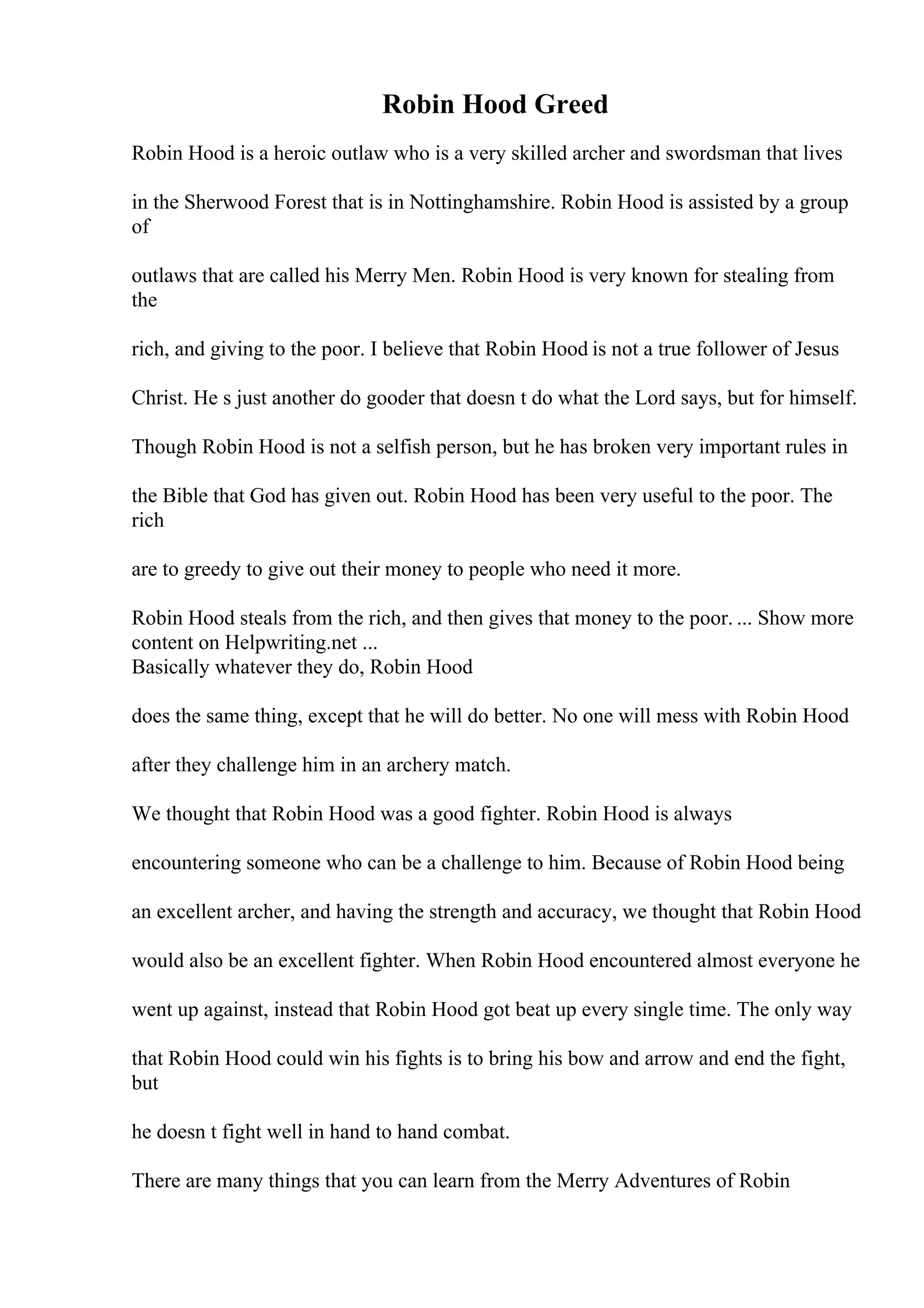 Robin Hood Greed
Robin Hood is a heroic outlaw who is a very skilled archer and swordsman that lives
in the Sherwood Forest that is in Nottinghamshire. Robin Hood is assisted by a group
of
outlaws that are called his Merry Men. Robin Hood is very known for stealing from
the
rich, and giving to the poor. I believe that Robin Hood is not a true follower of Jesus
Christ. He s just another do gooder that doesn t do what the Lord says, but for himself.
Though Robin Hood is not a selfish person, but he has broken very important rules in
the Bible that God has given out. Robin Hood has been very useful to the poor. The
rich
are to greedy to give out their money to people who need it more.
Robin Hood steals from the rich, and then gives that money to the poor. ... Show more
content on Helpwriting.net ...
Basically whatever they do, Robin Hood
does the same thing, except that he will do better. No one will mess with Robin Hood
after they challenge him in an archery match.
We thought that Robin Hood was a good fighter. Robin Hood is always
encountering someone who can be a challenge to him. Because of Robin Hood being
an excellent archer, and having the strength and accuracy, we thought that Robin Hood
would also be an excellent fighter. When Robin Hood encountered almost everyone he
went up against, instead that Robin Hood got beat up every single time. The only way
that Robin Hood could win his fights is to bring his bow and arrow and end the fight,
but
he doesn t fight well in hand to hand combat.
There are many things that you can learn from the Merry Adventures of Robin
 