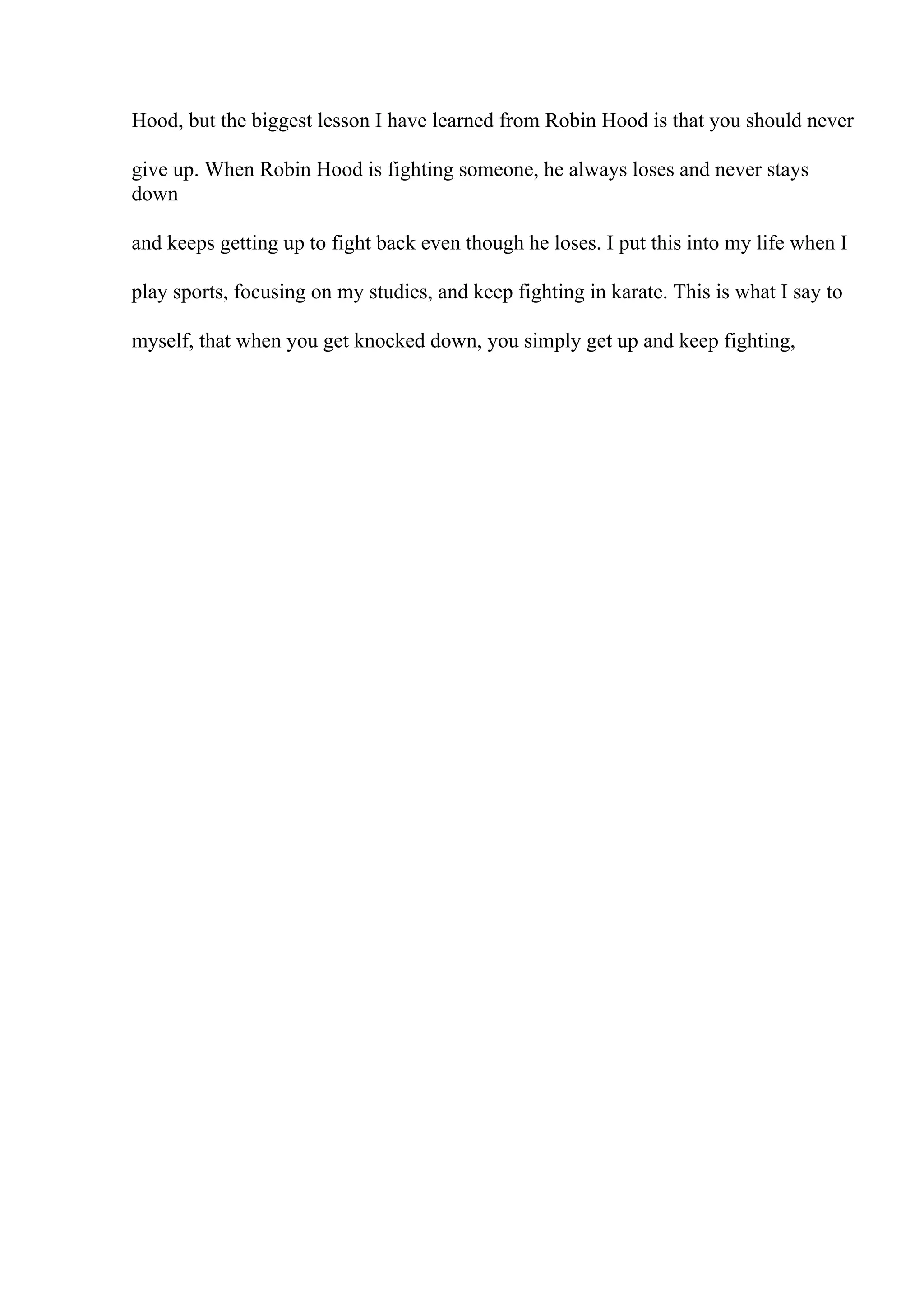 Hood, but the biggest lesson I have learned from Robin Hood is that you should never
give up. When Robin Hood is fighting someone, he always loses and never stays
down
and keeps getting up to fight back even though he loses. I put this into my life when I
play sports, focusing on my studies, and keep fighting in karate. This is what I say to
myself, that when you get knocked down, you simply get up and keep fighting,
 