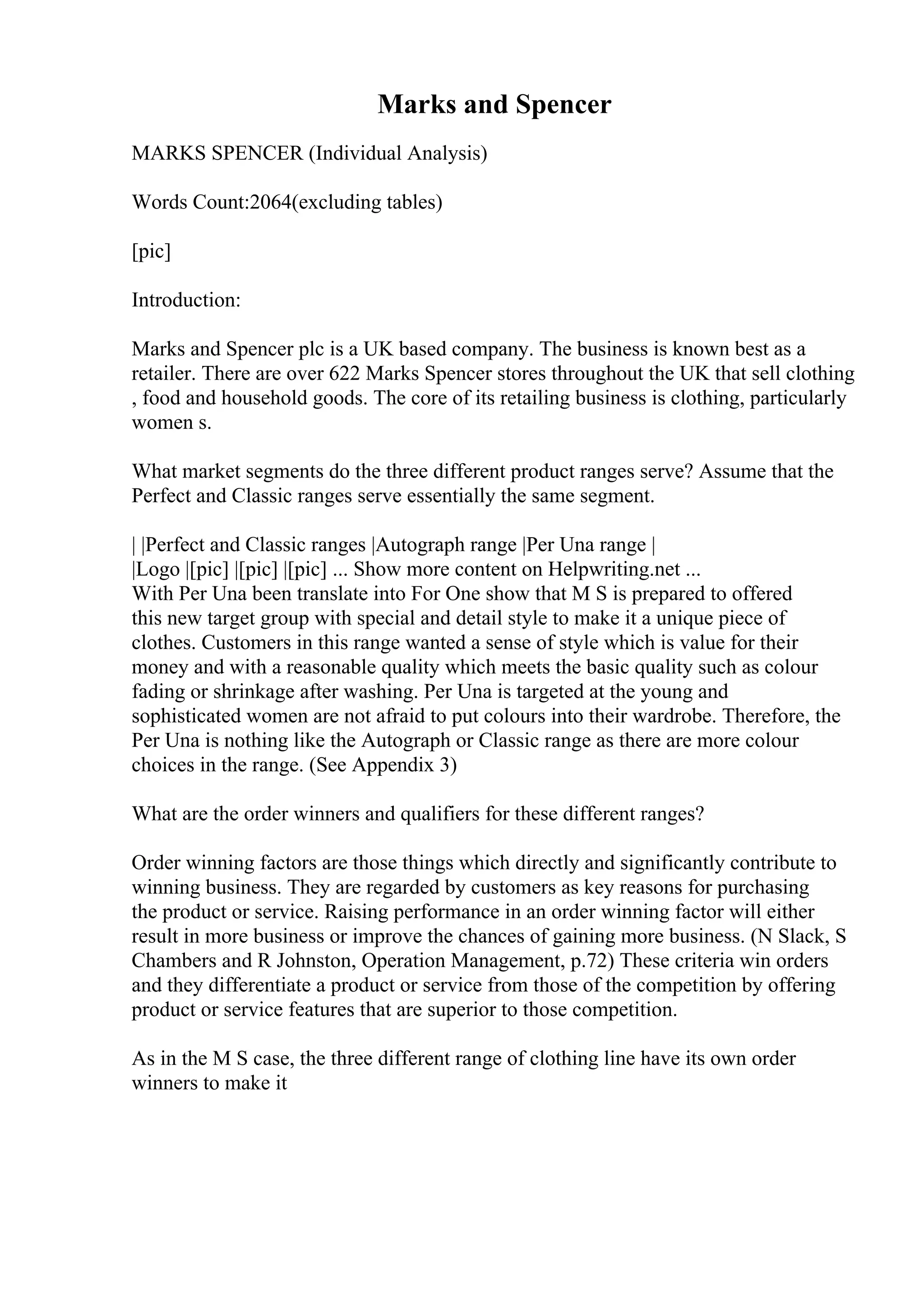 Marks and Spencer
MARKS SPENCER (Individual Analysis)
Words Count:2064(excluding tables)
[pic]
Introduction:
Marks and Spencer plc is a UK based company. The business is known best as a
retailer. There are over 622 Marks Spencer stores throughout the UK that sell clothing
, food and household goods. The core of its retailing business is clothing, particularly
women s.
What market segments do the three different product ranges serve? Assume that the
Perfect and Classic ranges serve essentially the same segment.
| |Perfect and Classic ranges |Autograph range |Per Una range |
|Logo |[pic] |[pic] |[pic] ... Show more content on Helpwriting.net ...
With Per Una been translate into For One show that M S is prepared to offered
this new target group with special and detail style to make it a unique piece of
clothes. Customers in this range wanted a sense of style which is value for their
money and with a reasonable quality which meets the basic quality such as colour
fading or shrinkage after washing. Per Una is targeted at the young and
sophisticated women are not afraid to put colours into their wardrobe. Therefore, the
Per Una is nothing like the Autograph or Classic range as there are more colour
choices in the range. (See Appendix 3)
What are the order winners and qualifiers for these different ranges?
Order winning factors are those things which directly and significantly contribute to
winning business. They are regarded by customers as key reasons for purchasing
the product or service. Raising performance in an order winning factor will either
result in more business or improve the chances of gaining more business. (N Slack, S
Chambers and R Johnston, Operation Management, p.72) These criteria win orders
and they differentiate a product or service from those of the competition by offering
product or service features that are superior to those competition.
As in the M S case, the three different range of clothing line have its own order
winners to make it
 