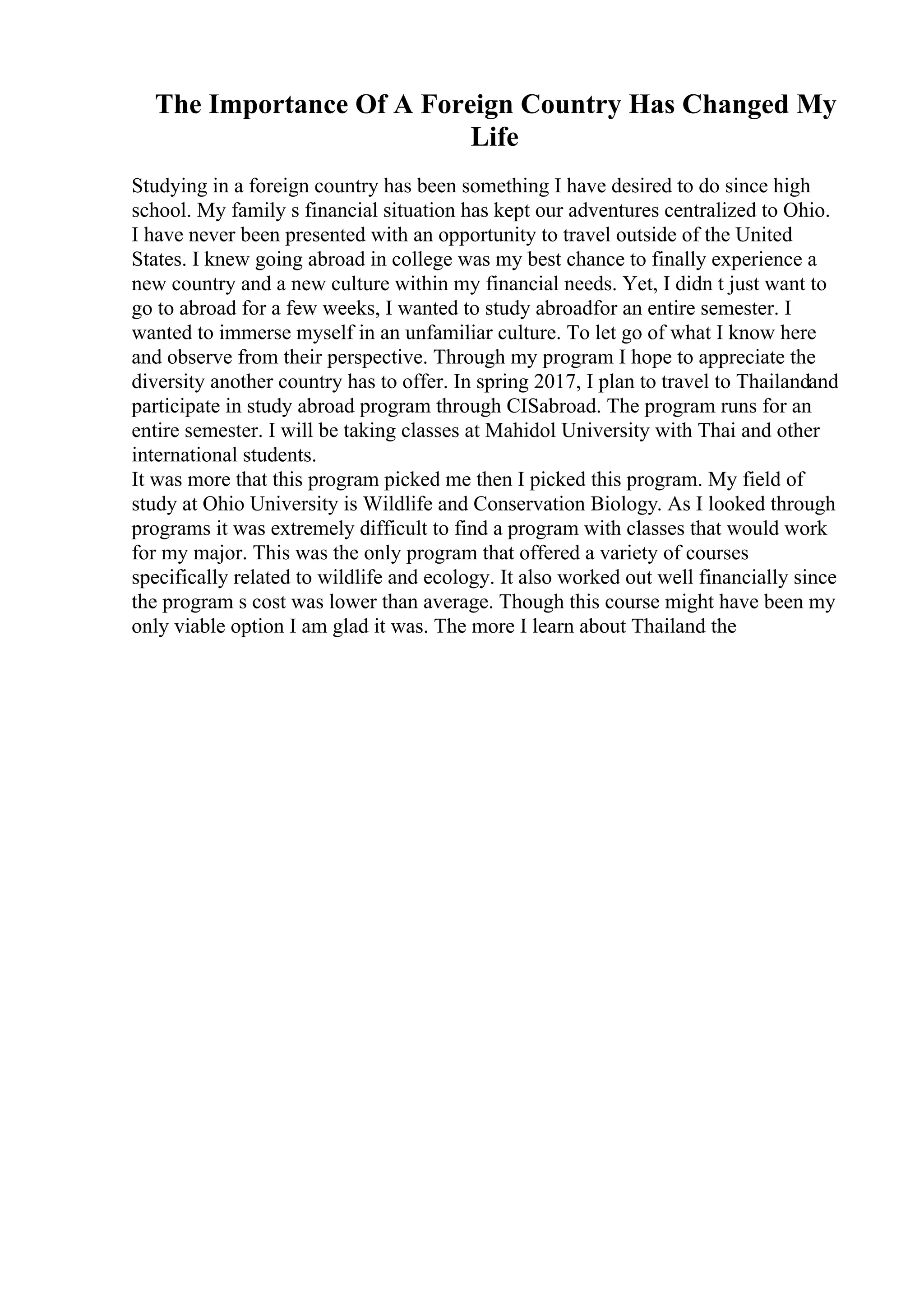 The Importance Of A Foreign Country Has Changed My
Life
Studying in a foreign country has been something I have desired to do since high
school. My family s financial situation has kept our adventures centralized to Ohio.
I have never been presented with an opportunity to travel outside of the United
States. I knew going abroad in college was my best chance to finally experience a
new country and a new culture within my financial needs. Yet, I didn t just want to
go to abroad for a few weeks, I wanted to study abroadfor an entire semester. I
wanted to immerse myself in an unfamiliar culture. To let go of what I know here
and observe from their perspective. Through my program I hope to appreciate the
diversity another country has to offer. In spring 2017, I plan to travel to Thailandand
participate in study abroad program through CISabroad. The program runs for an
entire semester. I will be taking classes at Mahidol University with Thai and other
international students.
It was more that this program picked me then I picked this program. My field of
study at Ohio University is Wildlife and Conservation Biology. As I looked through
programs it was extremely difficult to find a program with classes that would work
for my major. This was the only program that offered a variety of courses
specifically related to wildlife and ecology. It also worked out well financially since
the program s cost was lower than average. Though this course might have been my
only viable option I am glad it was. The more I learn about Thailand the
 