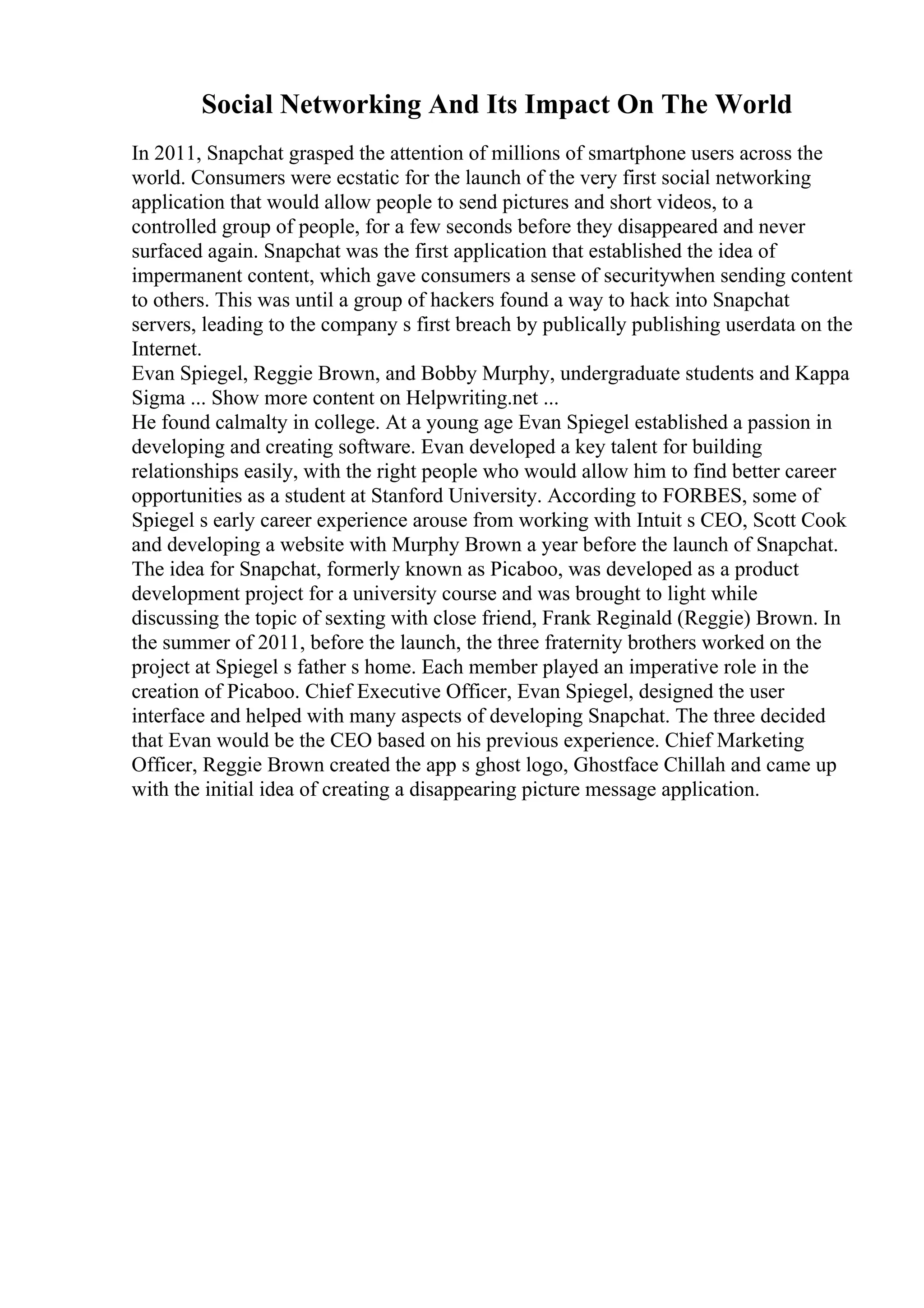 Social Networking And Its Impact On The World
In 2011, Snapchat grasped the attention of millions of smartphone users across the
world. Consumers were ecstatic for the launch of the very first social networking
application that would allow people to send pictures and short videos, to a
controlled group of people, for a few seconds before they disappeared and never
surfaced again. Snapchat was the first application that established the idea of
impermanent content, which gave consumers a sense of securitywhen sending content
to others. This was until a group of hackers found a way to hack into Snapchat
servers, leading to the company s first breach by publically publishing userdata on the
Internet.
Evan Spiegel, Reggie Brown, and Bobby Murphy, undergraduate students and Kappa
Sigma ... Show more content on Helpwriting.net ...
He found calmalty in college. At a young age Evan Spiegel established a passion in
developing and creating software. Evan developed a key talent for building
relationships easily, with the right people who would allow him to find better career
opportunities as a student at Stanford University. According to FORBES, some of
Spiegel s early career experience arouse from working with Intuit s CEO, Scott Cook
and developing a website with Murphy Brown a year before the launch of Snapchat.
The idea for Snapchat, formerly known as Picaboo, was developed as a product
development project for a university course and was brought to light while
discussing the topic of sexting with close friend, Frank Reginald (Reggie) Brown. In
the summer of 2011, before the launch, the three fraternity brothers worked on the
project at Spiegel s father s home. Each member played an imperative role in the
creation of Picaboo. Chief Executive Officer, Evan Spiegel, designed the user
interface and helped with many aspects of developing Snapchat. The three decided
that Evan would be the CEO based on his previous experience. Chief Marketing
Officer, Reggie Brown created the app s ghost logo, Ghostface Chillah and came up
with the initial idea of creating a disappearing picture message application.
 