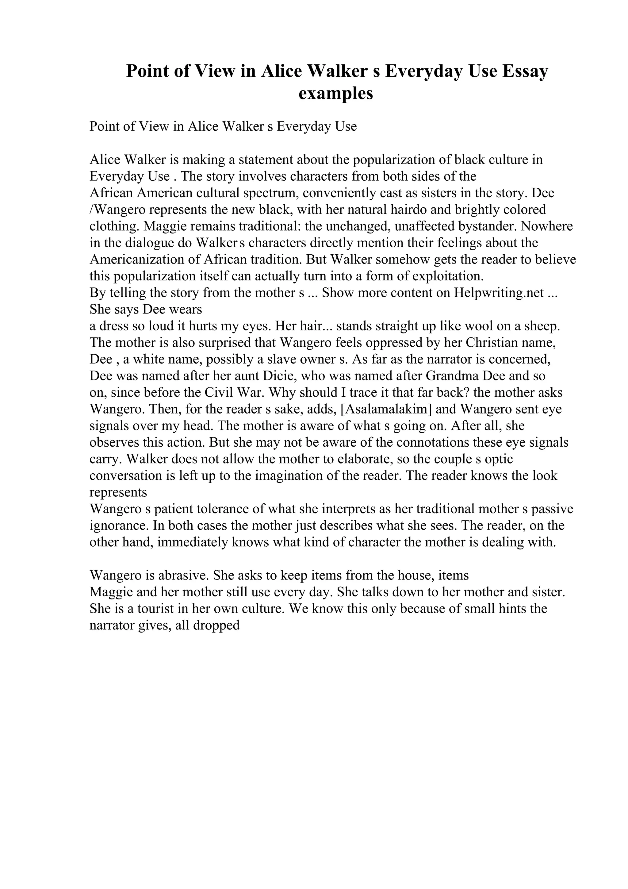Point of View in Alice Walker s Everyday Use Essay
examples
Point of View in Alice Walker s Everyday Use
Alice Walker is making a statement about the popularization of black culture in
Everyday Use . The story involves characters from both sides of the
African American cultural spectrum, conveniently cast as sisters in the story. Dee
/Wangero represents the new black, with her natural hairdo and brightly colored
clothing. Maggie remains traditional: the unchanged, unaffected bystander. Nowhere
in the dialogue do Walkers characters directly mention their feelings about the
Americanization of African tradition. But Walker somehow gets the reader to believe
this popularization itself can actually turn into a form of exploitation.
By telling the story from the mother s ... Show more content on Helpwriting.net ...
She says Dee wears
a dress so loud it hurts my eyes. Her hair... stands straight up like wool on a sheep.
The mother is also surprised that Wangero feels oppressed by her Christian name,
Dee , a white name, possibly a slave owner s. As far as the narrator is concerned,
Dee was named after her aunt Dicie, who was named after Grandma Dee and so
on, since before the Civil War. Why should I trace it that far back? the mother asks
Wangero. Then, for the reader s sake, adds, [Asalamalakim] and Wangero sent eye
signals over my head. The mother is aware of what s going on. After all, she
observes this action. But she may not be aware of the connotations these eye signals
carry. Walker does not allow the mother to elaborate, so the couple s optic
conversation is left up to the imagination of the reader. The reader knows the look
represents
Wangero s patient tolerance of what she interprets as her traditional mother s passive
ignorance. In both cases the mother just describes what she sees. The reader, on the
other hand, immediately knows what kind of character the mother is dealing with.
Wangero is abrasive. She asks to keep items from the house, items
Maggie and her mother still use every day. She talks down to her mother and sister.
She is a tourist in her own culture. We know this only because of small hints the
narrator gives, all dropped
 