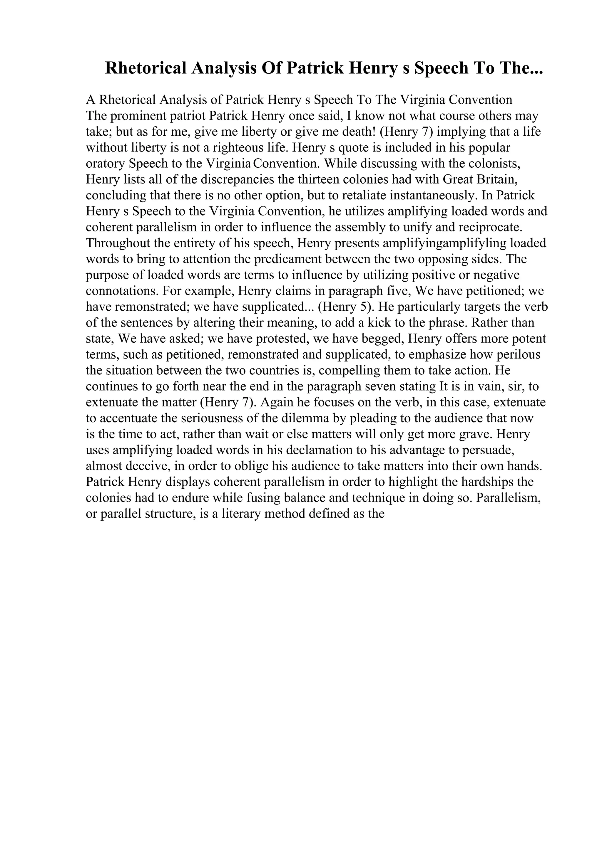 Rhetorical Analysis Of Patrick Henry s Speech To The...
A Rhetorical Analysis of Patrick Henry s Speech To The Virginia Convention
The prominent patriot Patrick Henry once said, I know not what course others may
take; but as for me, give me liberty or give me death! (Henry 7) implying that a life
without liberty is not a righteous life. Henry s quote is included in his popular
oratory Speech to the VirginiaConvention. While discussing with the colonists,
Henry lists all of the discrepancies the thirteen colonies had with Great Britain,
concluding that there is no other option, but to retaliate instantaneously. In Patrick
Henry s Speech to the Virginia Convention, he utilizes amplifying loaded words and
coherent parallelism in order to influence the assembly to unify and reciprocate.
Throughout the entirety of his speech, Henry presents amplifyingamplifyling loaded
words to bring to attention the predicament between the two opposing sides. The
purpose of loaded words are terms to influence by utilizing positive or negative
connotations. For example, Henry claims in paragraph five, We have petitioned; we
have remonstrated; we have supplicated... (Henry 5). He particularly targets the verb
of the sentences by altering their meaning, to add a kick to the phrase. Rather than
state, We have asked; we have protested, we have begged, Henry offers more potent
terms, such as petitioned, remonstrated and supplicated, to emphasize how perilous
the situation between the two countries is, compelling them to take action. He
continues to go forth near the end in the paragraph seven stating It is in vain, sir, to
extenuate the matter (Henry 7). Again he focuses on the verb, in this case, extenuate
to accentuate the seriousness of the dilemma by pleading to the audience that now
is the time to act, rather than wait or else matters will only get more grave. Henry
uses amplifying loaded words in his declamation to his advantage to persuade,
almost deceive, in order to oblige his audience to take matters into their own hands.
Patrick Henry displays coherent parallelism in order to highlight the hardships the
colonies had to endure while fusing balance and technique in doing so. Parallelism,
or parallel structure, is a literary method defined as the
 