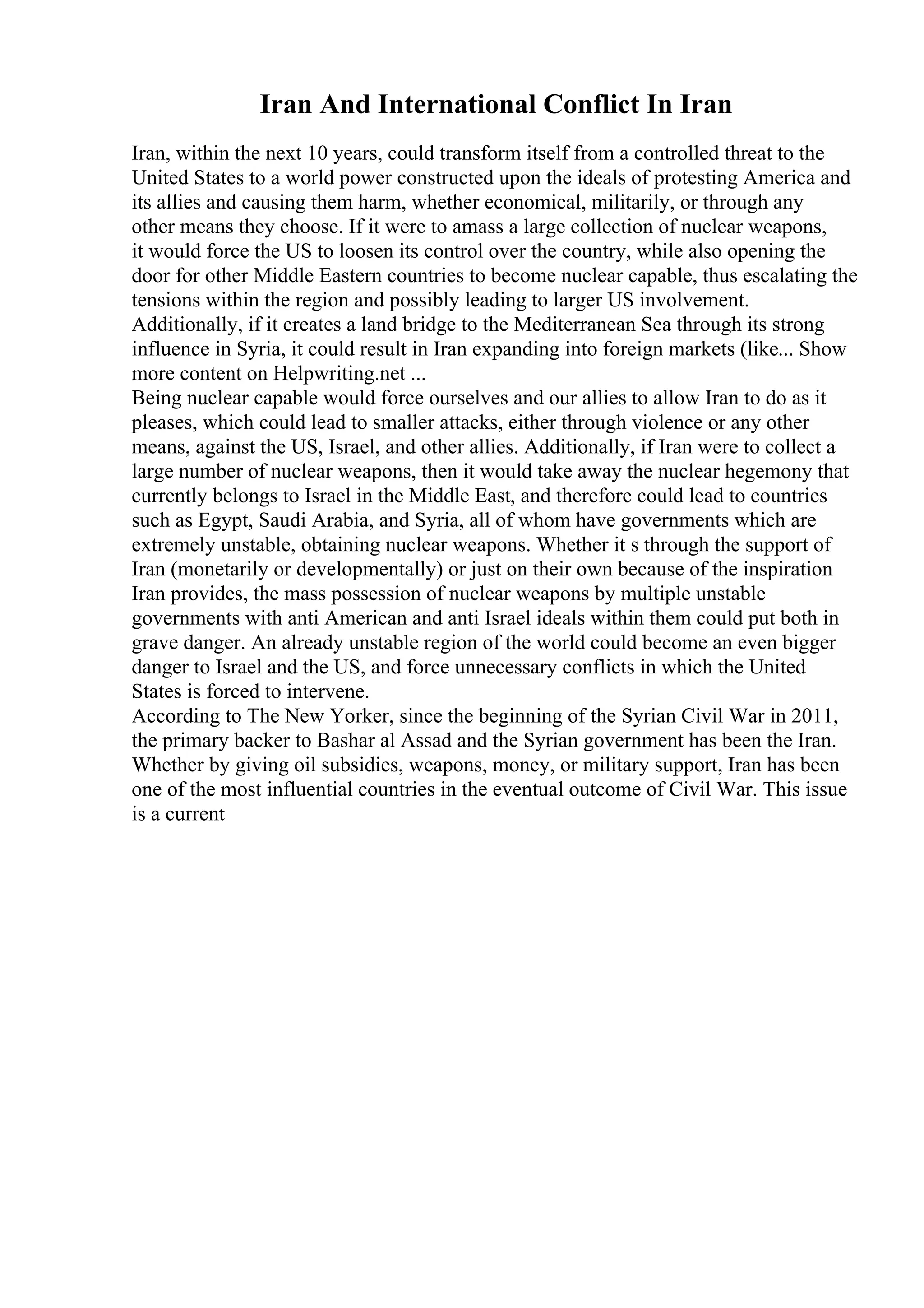Iran And International Conflict In Iran
Iran, within the next 10 years, could transform itself from a controlled threat to the
United States to a world power constructed upon the ideals of protesting America and
its allies and causing them harm, whether economical, militarily, or through any
other means they choose. If it were to amass a large collection of nuclear weapons,
it would force the US to loosen its control over the country, while also opening the
door for other Middle Eastern countries to become nuclear capable, thus escalating the
tensions within the region and possibly leading to larger US involvement.
Additionally, if it creates a land bridge to the Mediterranean Sea through its strong
influence in Syria, it could result in Iran expanding into foreign markets (like... Show
more content on Helpwriting.net ...
Being nuclear capable would force ourselves and our allies to allow Iran to do as it
pleases, which could lead to smaller attacks, either through violence or any other
means, against the US, Israel, and other allies. Additionally, if Iran were to collect a
large number of nuclear weapons, then it would take away the nuclear hegemony that
currently belongs to Israel in the Middle East, and therefore could lead to countries
such as Egypt, Saudi Arabia, and Syria, all of whom have governments which are
extremely unstable, obtaining nuclear weapons. Whether it s through the support of
Iran (monetarily or developmentally) or just on their own because of the inspiration
Iran provides, the mass possession of nuclear weapons by multiple unstable
governments with anti American and anti Israel ideals within them could put both in
grave danger. An already unstable region of the world could become an even bigger
danger to Israel and the US, and force unnecessary conflicts in which the United
States is forced to intervene.
According to The New Yorker, since the beginning of the Syrian Civil War in 2011,
the primary backer to Bashar al Assad and the Syrian government has been the Iran.
Whether by giving oil subsidies, weapons, money, or military support, Iran has been
one of the most influential countries in the eventual outcome of Civil War. This issue
is a current
 