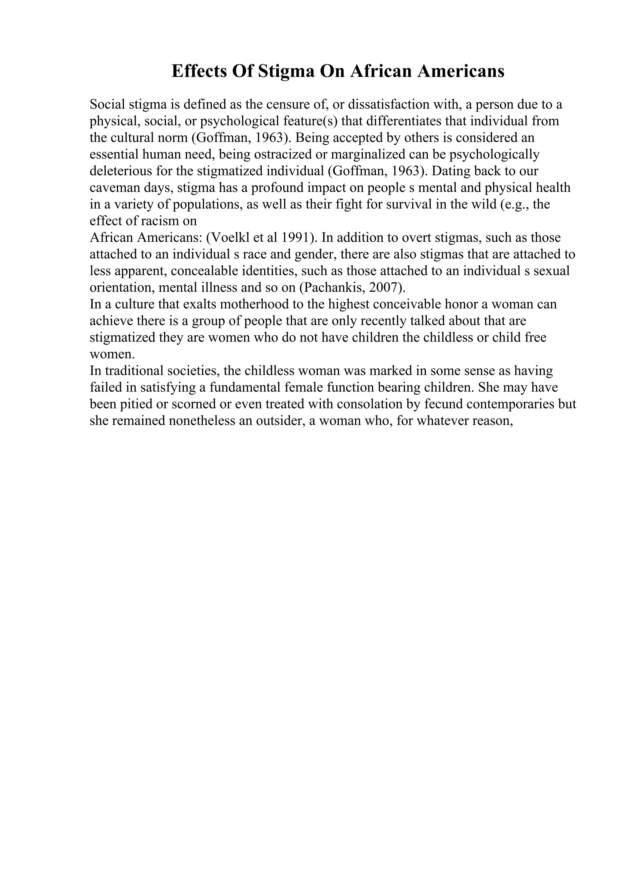 Effects Of Stigma On African Americans
Social stigma is defined as the censure of, or dissatisfaction with, a person due to a
physical, social, or psychological feature(s) that differentiates that individual from
the cultural norm (Goffman, 1963). Being accepted by others is considered an
essential human need, being ostracized or marginalized can be psychologically
deleterious for the stigmatized individual (Goffman, 1963). Dating back to our
caveman days, stigma has a profound impact on people s mental and physical health
in a variety of populations, as well as their fight for survival in the wild (e.g., the
effect of racism on
African Americans: (Voelkl et al 1991). In addition to overt stigmas, such as those
attached to an individual s race and gender, there are also stigmas that are attached to
less apparent, concealable identities, such as those attached to an individual s sexual
orientation, mental illness and so on (Pachankis, 2007).
In a culture that exalts motherhood to the highest conceivable honor a woman can
achieve there is a group of people that are only recently talked about that are
stigmatized they are women who do not have children the childless or child free
women.
In traditional societies, the childless woman was marked in some sense as having
failed in satisfying a fundamental female function bearing children. She may have
been pitied or scorned or even treated with consolation by fecund contemporaries but
she remained nonetheless an outsider, a woman who, for whatever reason,
 
