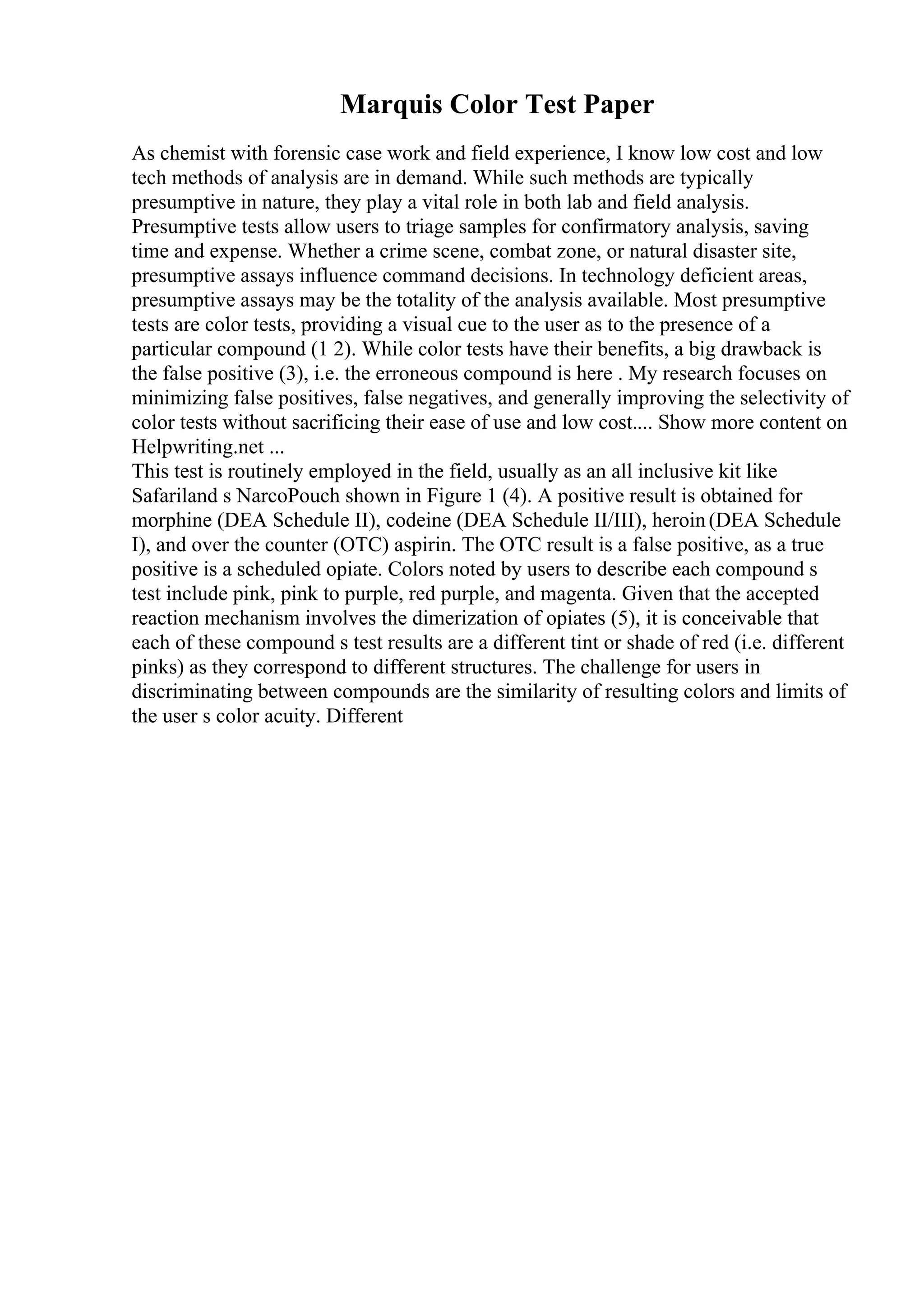 Marquis Color Test Paper
As chemist with forensic case work and field experience, I know low cost and low
tech methods of analysis are in demand. While such methods are typically
presumptive in nature, they play a vital role in both lab and field analysis.
Presumptive tests allow users to triage samples for confirmatory analysis, saving
time and expense. Whether a crime scene, combat zone, or natural disaster site,
presumptive assays influence command decisions. In technology deficient areas,
presumptive assays may be the totality of the analysis available. Most presumptive
tests are color tests, providing a visual cue to the user as to the presence of a
particular compound (1 2). While color tests have their benefits, a big drawback is
the false positive (3), i.e. the erroneous compound is here . My research focuses on
minimizing false positives, false negatives, and generally improving the selectivity of
color tests without sacrificing their ease of use and low cost.... Show more content on
Helpwriting.net ...
This test is routinely employed in the field, usually as an all inclusive kit like
Safariland s NarcoPouch shown in Figure 1 (4). A positive result is obtained for
morphine (DEA Schedule II), codeine (DEA Schedule II/III), heroin(DEA Schedule
I), and over the counter (OTC) aspirin. The OTC result is a false positive, as a true
positive is a scheduled opiate. Colors noted by users to describe each compound s
test include pink, pink to purple, red purple, and magenta. Given that the accepted
reaction mechanism involves the dimerization of opiates (5), it is conceivable that
each of these compound s test results are a different tint or shade of red (i.e. different
pinks) as they correspond to different structures. The challenge for users in
discriminating between compounds are the similarity of resulting colors and limits of
the user s color acuity. Different
 