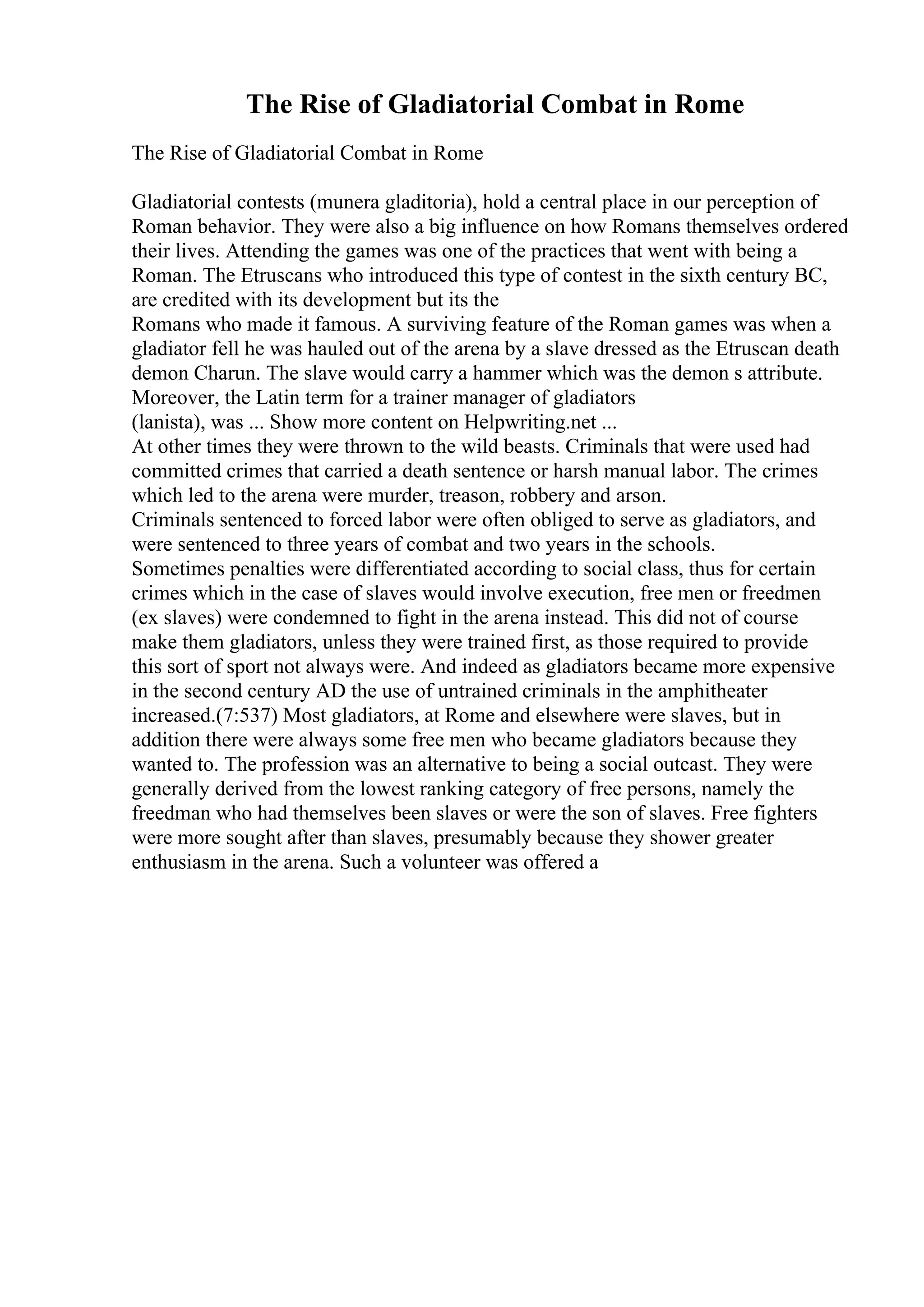 The Rise of Gladiatorial Combat in Rome
The Rise of Gladiatorial Combat in Rome
Gladiatorial contests (munera gladitoria), hold a central place in our perception of
Roman behavior. They were also a big influence on how Romans themselves ordered
their lives. Attending the games was one of the practices that went with being a
Roman. The Etruscans who introduced this type of contest in the sixth century BC,
are credited with its development but its the
Romans who made it famous. A surviving feature of the Roman games was when a
gladiator fell he was hauled out of the arena by a slave dressed as the Etruscan death
demon Charun. The slave would carry a hammer which was the demon s attribute.
Moreover, the Latin term for a trainer manager of gladiators
(lanista), was ... Show more content on Helpwriting.net ...
At other times they were thrown to the wild beasts. Criminals that were used had
committed crimes that carried a death sentence or harsh manual labor. The crimes
which led to the arena were murder, treason, robbery and arson.
Criminals sentenced to forced labor were often obliged to serve as gladiators, and
were sentenced to three years of combat and two years in the schools.
Sometimes penalties were differentiated according to social class, thus for certain
crimes which in the case of slaves would involve execution, free men or freedmen
(ex slaves) were condemned to fight in the arena instead. This did not of course
make them gladiators, unless they were trained first, as those required to provide
this sort of sport not always were. And indeed as gladiators became more expensive
in the second century AD the use of untrained criminals in the amphitheater
increased.(7:537) Most gladiators, at Rome and elsewhere were slaves, but in
addition there were always some free men who became gladiators because they
wanted to. The profession was an alternative to being a social outcast. They were
generally derived from the lowest ranking category of free persons, namely the
freedman who had themselves been slaves or were the son of slaves. Free fighters
were more sought after than slaves, presumably because they shower greater
enthusiasm in the arena. Such a volunteer was offered a
 