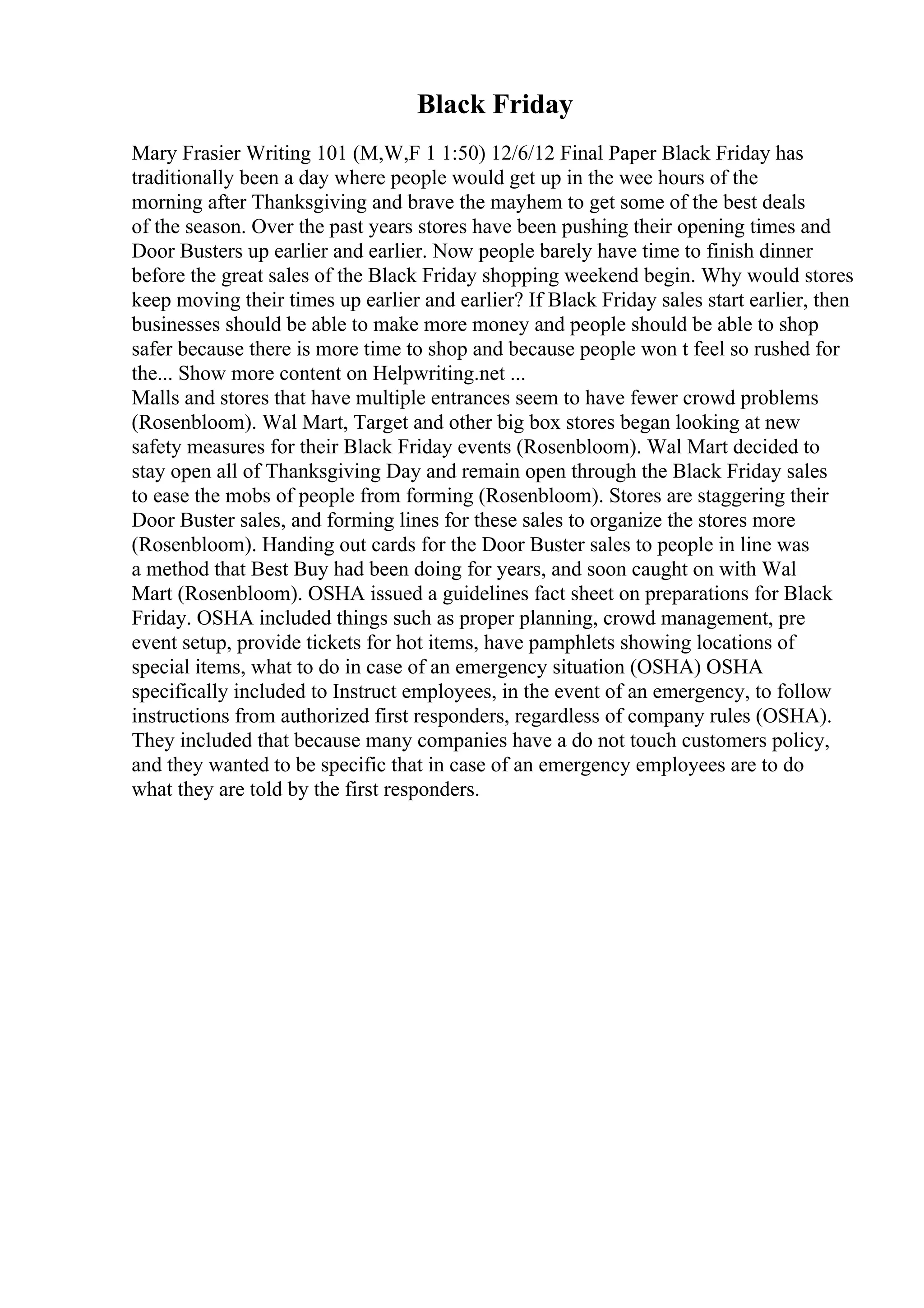 Black Friday
Mary Frasier Writing 101 (M,W,F 1 1:50) 12/6/12 Final Paper Black Friday has
traditionally been a day where people would get up in the wee hours of the
morning after Thanksgiving and brave the mayhem to get some of the best deals
of the season. Over the past years stores have been pushing their opening times and
Door Busters up earlier and earlier. Now people barely have time to finish dinner
before the great sales of the Black Friday shopping weekend begin. Why would stores
keep moving their times up earlier and earlier? If Black Friday sales start earlier, then
businesses should be able to make more money and people should be able to shop
safer because there is more time to shop and because people won t feel so rushed for
the... Show more content on Helpwriting.net ...
Malls and stores that have multiple entrances seem to have fewer crowd problems
(Rosenbloom). Wal Mart, Target and other big box stores began looking at new
safety measures for their Black Friday events (Rosenbloom). Wal Mart decided to
stay open all of Thanksgiving Day and remain open through the Black Friday sales
to ease the mobs of people from forming (Rosenbloom). Stores are staggering their
Door Buster sales, and forming lines for these sales to organize the stores more
(Rosenbloom). Handing out cards for the Door Buster sales to people in line was
a method that Best Buy had been doing for years, and soon caught on with Wal
Mart (Rosenbloom). OSHA issued a guidelines fact sheet on preparations for Black
Friday. OSHA included things such as proper planning, crowd management, pre
event setup, provide tickets for hot items, have pamphlets showing locations of
special items, what to do in case of an emergency situation (OSHA) OSHA
specifically included to Instruct employees, in the event of an emergency, to follow
instructions from authorized first responders, regardless of company rules (OSHA).
They included that because many companies have a do not touch customers policy,
and they wanted to be specific that in case of an emergency employees are to do
what they are told by the first responders.
 