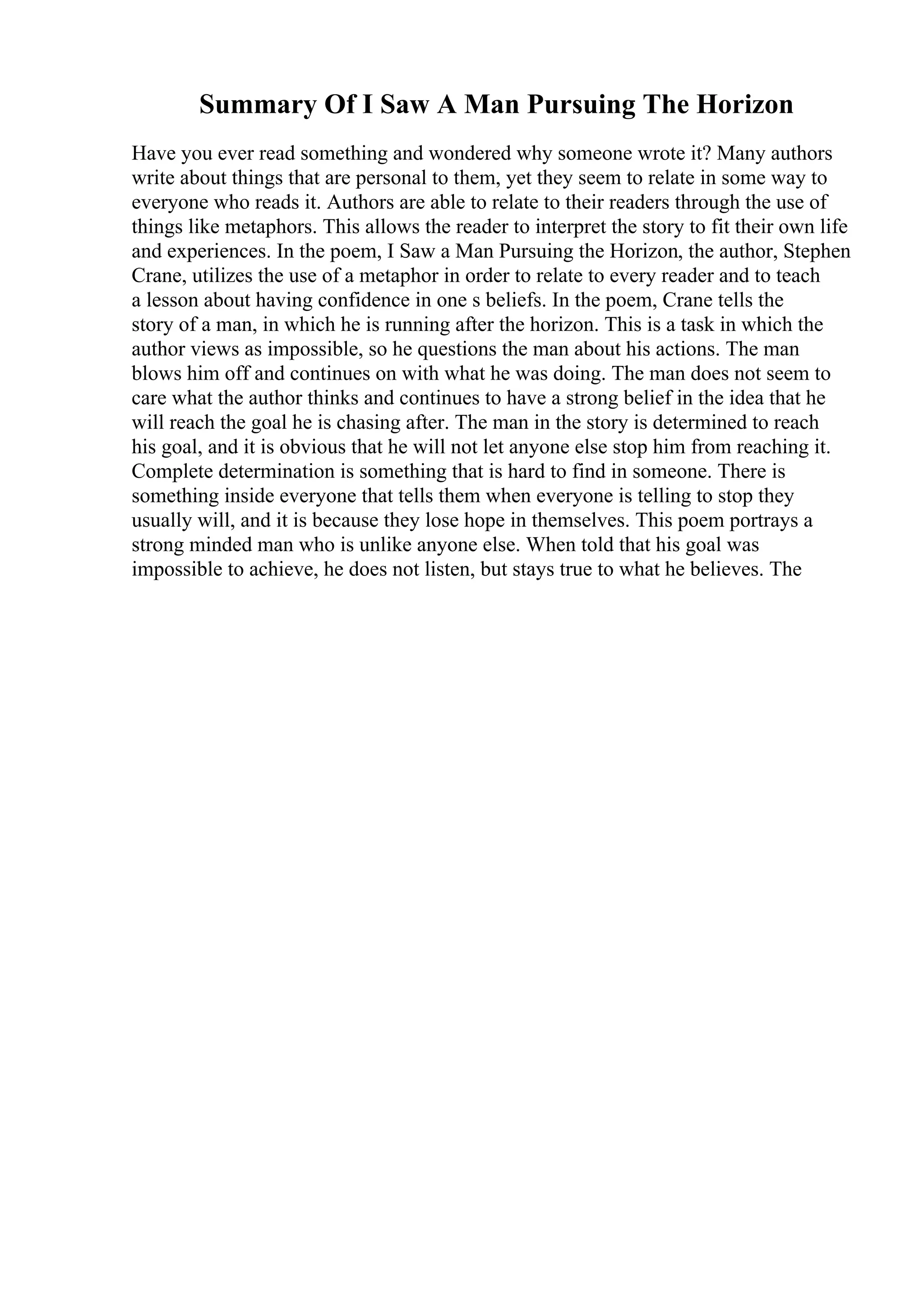 Summary Of I Saw A Man Pursuing The Horizon
Have you ever read something and wondered why someone wrote it? Many authors
write about things that are personal to them, yet they seem to relate in some way to
everyone who reads it. Authors are able to relate to their readers through the use of
things like metaphors. This allows the reader to interpret the story to fit their own life
and experiences. In the poem, I Saw a Man Pursuing the Horizon, the author, Stephen
Crane, utilizes the use of a metaphor in order to relate to every reader and to teach
a lesson about having confidence in one s beliefs. In the poem, Crane tells the
story of a man, in which he is running after the horizon. This is a task in which the
author views as impossible, so he questions the man about his actions. The man
blows him off and continues on with what he was doing. The man does not seem to
care what the author thinks and continues to have a strong belief in the idea that he
will reach the goal he is chasing after. The man in the story is determined to reach
his goal, and it is obvious that he will not let anyone else stop him from reaching it.
Complete determination is something that is hard to find in someone. There is
something inside everyone that tells them when everyone is telling to stop they
usually will, and it is because they lose hope in themselves. This poem portrays a
strong minded man who is unlike anyone else. When told that his goal was
impossible to achieve, he does not listen, but stays true to what he believes. The
 