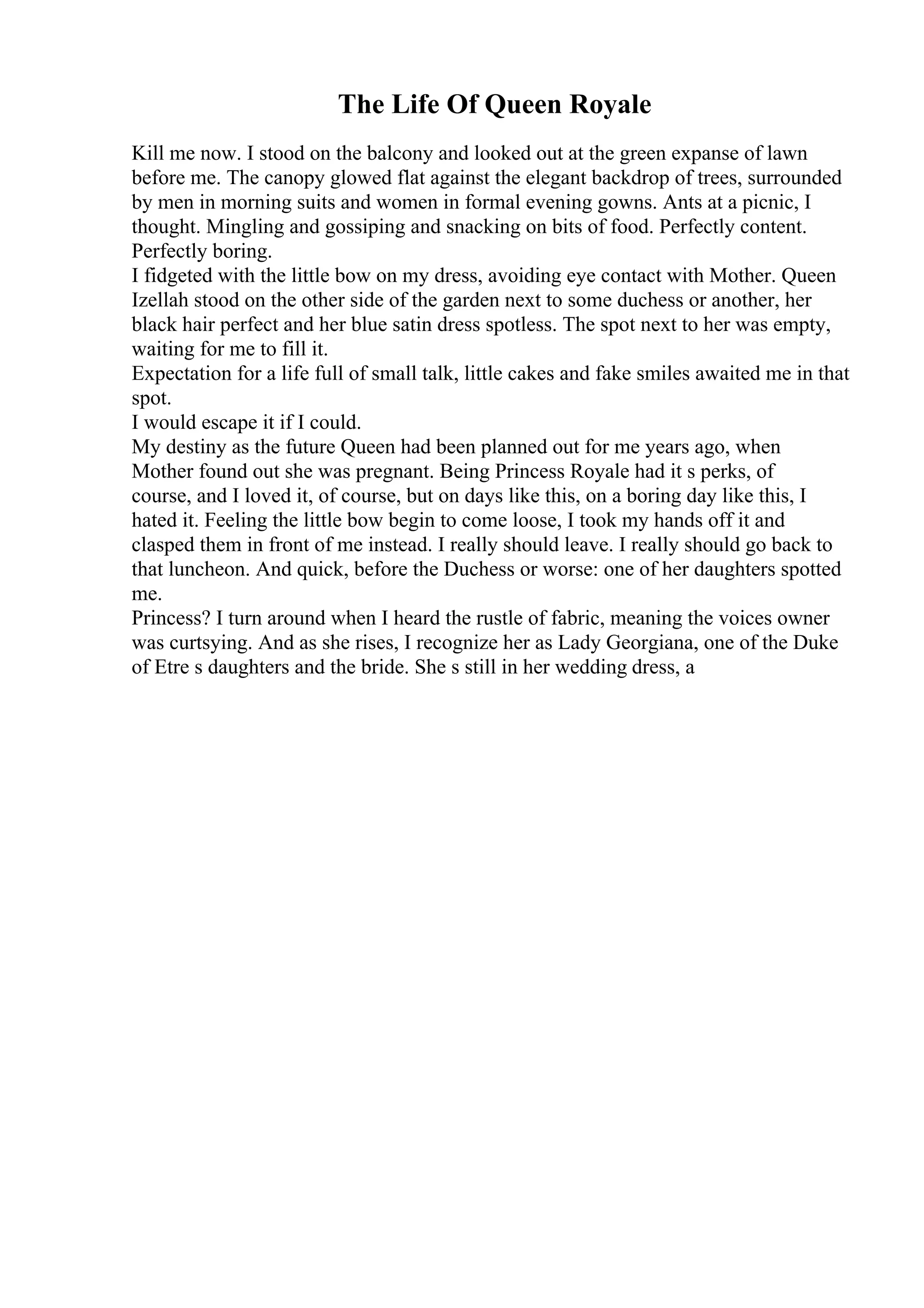 The Life Of Queen Royale
Kill me now. I stood on the balcony and looked out at the green expanse of lawn
before me. The canopy glowed flat against the elegant backdrop of trees, surrounded
by men in morning suits and women in formal evening gowns. Ants at a picnic, I
thought. Mingling and gossiping and snacking on bits of food. Perfectly content.
Perfectly boring.
I fidgeted with the little bow on my dress, avoiding eye contact with Mother. Queen
Izellah stood on the other side of the garden next to some duchess or another, her
black hair perfect and her blue satin dress spotless. The spot next to her was empty,
waiting for me to fill it.
Expectation for a life full of small talk, little cakes and fake smiles awaited me in that
spot.
I would escape it if I could.
My destiny as the future Queen had been planned out for me years ago, when
Mother found out she was pregnant. Being Princess Royale had it s perks, of
course, and I loved it, of course, but on days like this, on a boring day like this, I
hated it. Feeling the little bow begin to come loose, I took my hands off it and
clasped them in front of me instead. I really should leave. I really should go back to
that luncheon. And quick, before the Duchess or worse: one of her daughters spotted
me.
Princess? I turn around when I heard the rustle of fabric, meaning the voices owner
was curtsying. And as she rises, I recognize her as Lady Georgiana, one of the Duke
of Etre s daughters and the bride. She s still in her wedding dress, a
 
