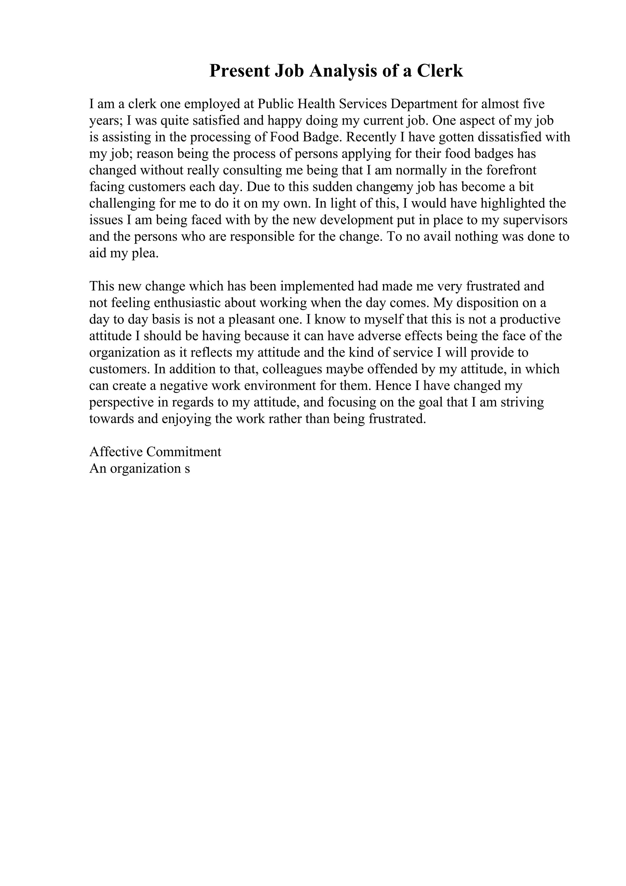 Present Job Analysis of a Clerk
I am a clerk one employed at Public Health Services Department for almost five
years; I was quite satisfied and happy doing my current job. One aspect of my job
is assisting in the processing of Food Badge. Recently I have gotten dissatisfied with
my job; reason being the process of persons applying for their food badges has
changed without really consulting me being that I am normally in the forefront
facing customers each day. Due to this sudden changemy job has become a bit
challenging for me to do it on my own. In light of this, I would have highlighted the
issues I am being faced with by the new development put in place to my supervisors
and the persons who are responsible for the change. To no avail nothing was done to
aid my plea.
This new change which has been implemented had made me very frustrated and
not feeling enthusiastic about working when the day comes. My disposition on a
day to day basis is not a pleasant one. I know to myself that this is not a productive
attitude I should be having because it can have adverse effects being the face of the
organization as it reflects my attitude and the kind of service I will provide to
customers. In addition to that, colleagues maybe offended by my attitude, in which
can create a negative work environment for them. Hence I have changed my
perspective in regards to my attitude, and focusing on the goal that I am striving
towards and enjoying the work rather than being frustrated.
Affective Commitment
An organization s
 