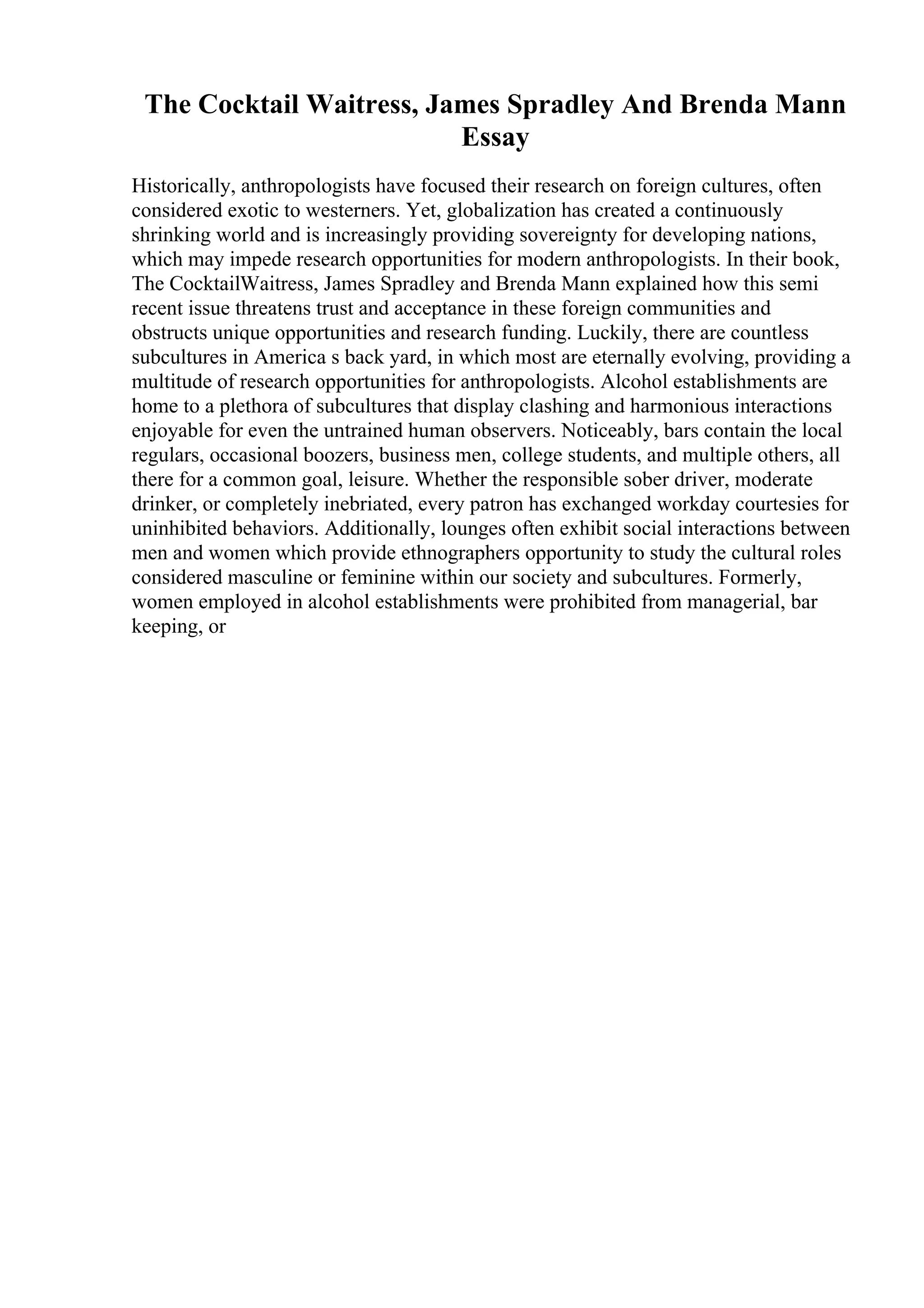 The Cocktail Waitress, James Spradley And Brenda Mann
Essay
Historically, anthropologists have focused their research on foreign cultures, often
considered exotic to westerners. Yet, globalization has created a continuously
shrinking world and is increasingly providing sovereignty for developing nations,
which may impede research opportunities for modern anthropologists. In their book,
The CocktailWaitress, James Spradley and Brenda Mann explained how this semi
recent issue threatens trust and acceptance in these foreign communities and
obstructs unique opportunities and research funding. Luckily, there are countless
subcultures in America s back yard, in which most are eternally evolving, providing a
multitude of research opportunities for anthropologists. Alcohol establishments are
home to a plethora of subcultures that display clashing and harmonious interactions
enjoyable for even the untrained human observers. Noticeably, bars contain the local
regulars, occasional boozers, business men, college students, and multiple others, all
there for a common goal, leisure. Whether the responsible sober driver, moderate
drinker, or completely inebriated, every patron has exchanged workday courtesies for
uninhibited behaviors. Additionally, lounges often exhibit social interactions between
men and women which provide ethnographers opportunity to study the cultural roles
considered masculine or feminine within our society and subcultures. Formerly,
women employed in alcohol establishments were prohibited from managerial, bar
keeping, or
 
