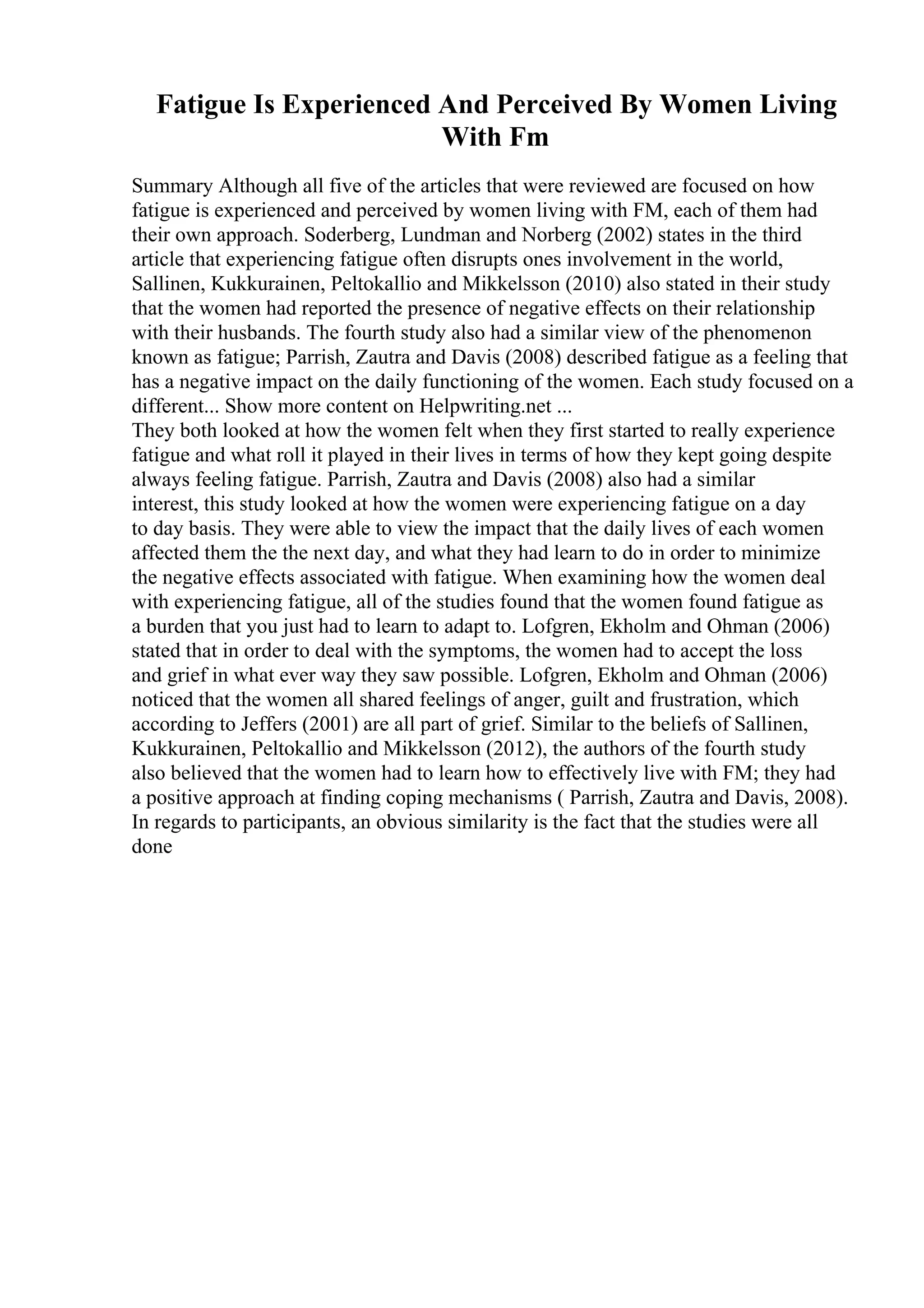 Fatigue Is Experienced And Perceived By Women Living
With Fm
Summary Although all five of the articles that were reviewed are focused on how
fatigue is experienced and perceived by women living with FM, each of them had
their own approach. Soderberg, Lundman and Norberg (2002) states in the third
article that experiencing fatigue often disrupts ones involvement in the world,
Sallinen, Kukkurainen, Peltokallio and Mikkelsson (2010) also stated in their study
that the women had reported the presence of negative effects on their relationship
with their husbands. The fourth study also had a similar view of the phenomenon
known as fatigue; Parrish, Zautra and Davis (2008) described fatigue as a feeling that
has a negative impact on the daily functioning of the women. Each study focused on a
different... Show more content on Helpwriting.net ...
They both looked at how the women felt when they first started to really experience
fatigue and what roll it played in their lives in terms of how they kept going despite
always feeling fatigue. Parrish, Zautra and Davis (2008) also had a similar
interest, this study looked at how the women were experiencing fatigue on a day
to day basis. They were able to view the impact that the daily lives of each women
affected them the the next day, and what they had learn to do in order to minimize
the negative effects associated with fatigue. When examining how the women deal
with experiencing fatigue, all of the studies found that the women found fatigue as
a burden that you just had to learn to adapt to. Lofgren, Ekholm and Ohman (2006)
stated that in order to deal with the symptoms, the women had to accept the loss
and grief in what ever way they saw possible. Lofgren, Ekholm and Ohman (2006)
noticed that the women all shared feelings of anger, guilt and frustration, which
according to Jeffers (2001) are all part of grief. Similar to the beliefs of Sallinen,
Kukkurainen, Peltokallio and Mikkelsson (2012), the authors of the fourth study
also believed that the women had to learn how to effectively live with FM; they had
a positive approach at finding coping mechanisms ( Parrish, Zautra and Davis, 2008).
In regards to participants, an obvious similarity is the fact that the studies were all
done
 