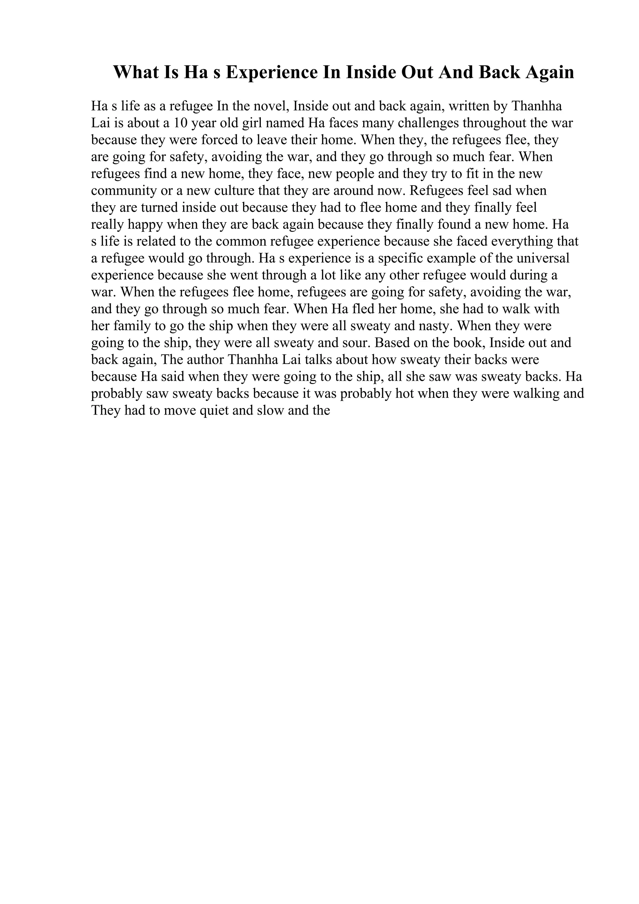What Is Ha s Experience In Inside Out And Back Again
Ha s life as a refugee In the novel, Inside out and back again, written by Thanhha
Lai is about a 10 year old girl named Ha faces many challenges throughout the war
because they were forced to leave their home. When they, the refugees flee, they
are going for safety, avoiding the war, and they go through so much fear. When
refugees find a new home, they face, new people and they try to fit in the new
community or a new culture that they are around now. Refugees feel sad when
they are turned inside out because they had to flee home and they finally feel
really happy when they are back again because they finally found a new home. Ha
s life is related to the common refugee experience because she faced everything that
a refugee would go through. Ha s experience is a specific example of the universal
experience because she went through a lot like any other refugee would during a
war. When the refugees flee home, refugees are going for safety, avoiding the war,
and they go through so much fear. When Ha fled her home, she had to walk with
her family to go the ship when they were all sweaty and nasty. When they were
going to the ship, they were all sweaty and sour. Based on the book, Inside out and
back again, The author Thanhha Lai talks about how sweaty their backs were
because Ha said when they were going to the ship, all she saw was sweaty backs. Ha
probably saw sweaty backs because it was probably hot when they were walking and
They had to move quiet and slow and the
 