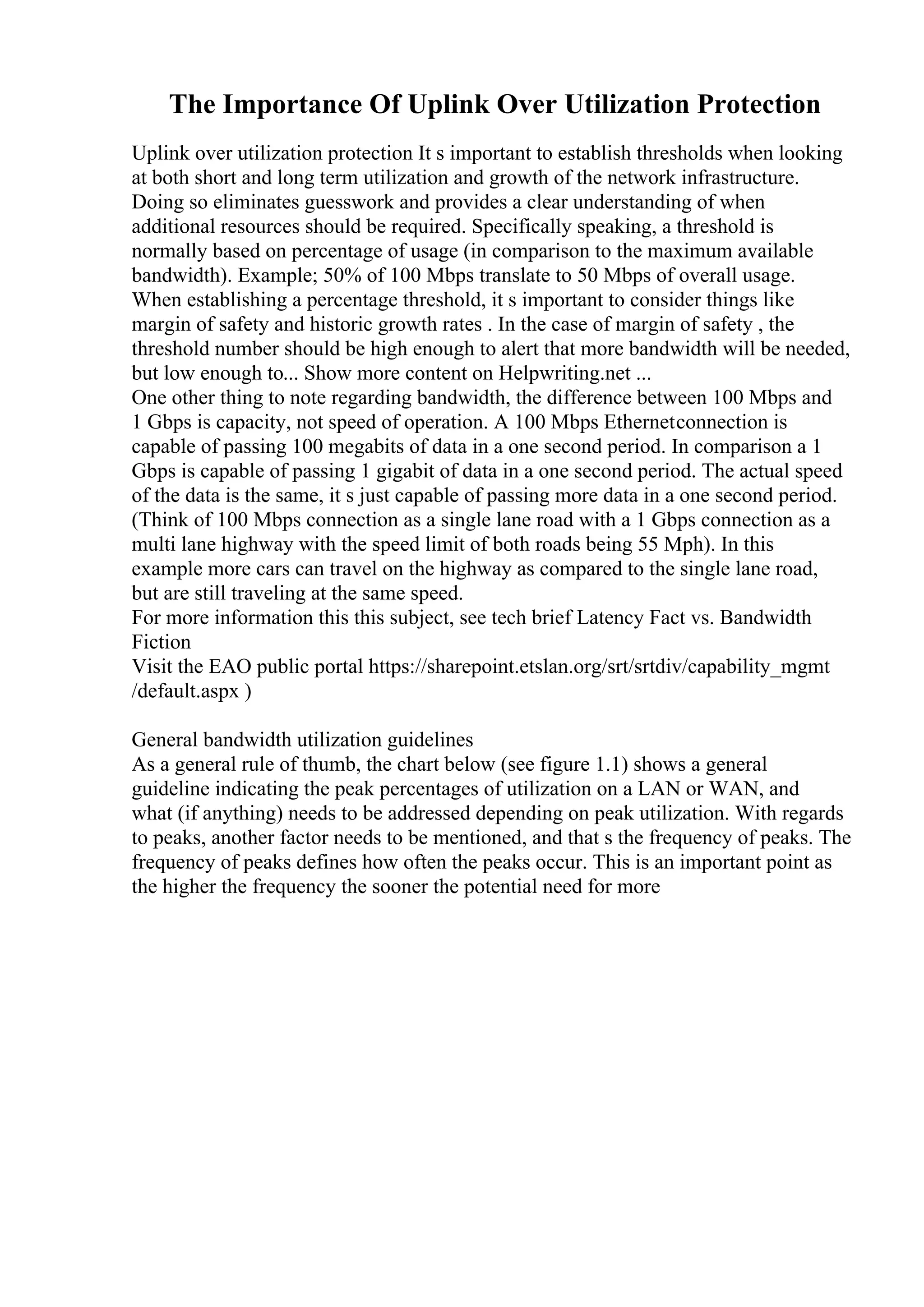 The Importance Of Uplink Over Utilization Protection
Uplink over utilization protection It s important to establish thresholds when looking
at both short and long term utilization and growth of the network infrastructure.
Doing so eliminates guesswork and provides a clear understanding of when
additional resources should be required. Specifically speaking, a threshold is
normally based on percentage of usage (in comparison to the maximum available
bandwidth). Example; 50% of 100 Mbps translate to 50 Mbps of overall usage.
When establishing a percentage threshold, it s important to consider things like
margin of safety and historic growth rates . In the case of margin of safety , the
threshold number should be high enough to alert that more bandwidth will be needed,
but low enough to... Show more content on Helpwriting.net ...
One other thing to note regarding bandwidth, the difference between 100 Mbps and
1 Gbps is capacity, not speed of operation. A 100 Mbps Ethernetconnection is
capable of passing 100 megabits of data in a one second period. In comparison a 1
Gbps is capable of passing 1 gigabit of data in a one second period. The actual speed
of the data is the same, it s just capable of passing more data in a one second period.
(Think of 100 Mbps connection as a single lane road with a 1 Gbps connection as a
multi lane highway with the speed limit of both roads being 55 Mph). In this
example more cars can travel on the highway as compared to the single lane road,
but are still traveling at the same speed.
For more information this this subject, see tech brief Latency Fact vs. Bandwidth
Fiction
Visit the EAO public portal https://sharepoint.etslan.org/srt/srtdiv/capability_mgmt
/default.aspx )
General bandwidth utilization guidelines
As a general rule of thumb, the chart below (see figure 1.1) shows a general
guideline indicating the peak percentages of utilization on a LAN or WAN, and
what (if anything) needs to be addressed depending on peak utilization. With regards
to peaks, another factor needs to be mentioned, and that s the frequency of peaks. The
frequency of peaks defines how often the peaks occur. This is an important point as
the higher the frequency the sooner the potential need for more
 