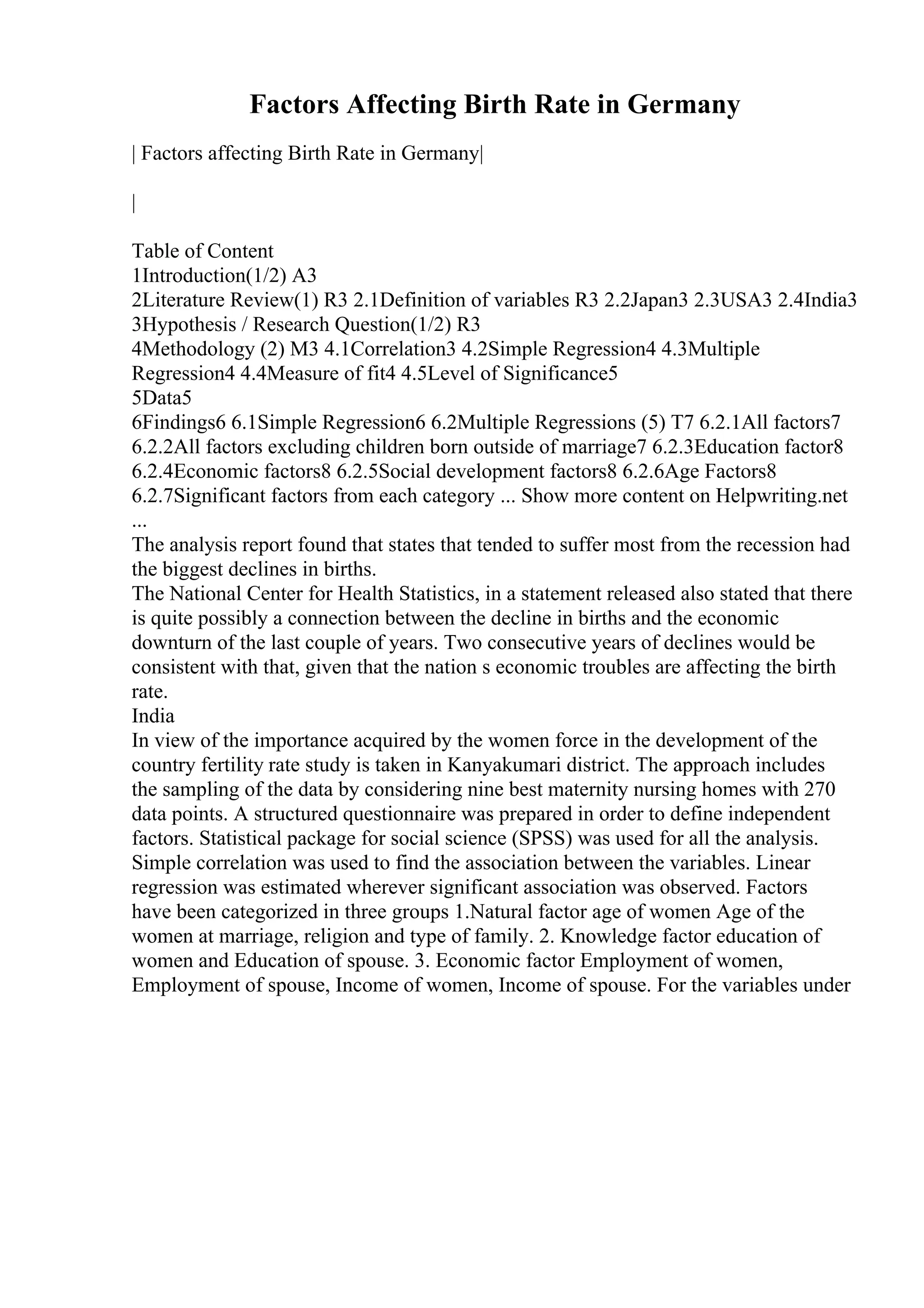 Factors Affecting Birth Rate in Germany
| Factors affecting Birth Rate in Germany|
|
Table of Content
1Introduction(1/2) A3
2Literature Review(1) R3 2.1Definition of variables R3 2.2Japan3 2.3USA3 2.4India3
3Hypothesis / Research Question(1/2) R3
4Methodology (2) M3 4.1Correlation3 4.2Simple Regression4 4.3Multiple
Regression4 4.4Measure of fit4 4.5Level of Significance5
5Data5
6Findings6 6.1Simple Regression6 6.2Multiple Regressions (5) T7 6.2.1All factors7
6.2.2All factors excluding children born outside of marriage7 6.2.3Education factor8
6.2.4Economic factors8 6.2.5Social development factors8 6.2.6Age Factors8
6.2.7Significant factors from each category ... Show more content on Helpwriting.net
...
The analysis report found that states that tended to suffer most from the recession had
the biggest declines in births.
The National Center for Health Statistics, in a statement released also stated that there
is quite possibly a connection between the decline in births and the economic
downturn of the last couple of years. Two consecutive years of declines would be
consistent with that, given that the nation s economic troubles are affecting the birth
rate.
India
In view of the importance acquired by the women force in the development of the
country fertility rate study is taken in Kanyakumari district. The approach includes
the sampling of the data by considering nine best maternity nursing homes with 270
data points. A structured questionnaire was prepared in order to define independent
factors. Statistical package for social science (SPSS) was used for all the analysis.
Simple correlation was used to find the association between the variables. Linear
regression was estimated wherever significant association was observed. Factors
have been categorized in three groups 1.Natural factor age of women Age of the
women at marriage, religion and type of family. 2. Knowledge factor education of
women and Education of spouse. 3. Economic factor Employment of women,
Employment of spouse, Income of women, Income of spouse. For the variables under
 