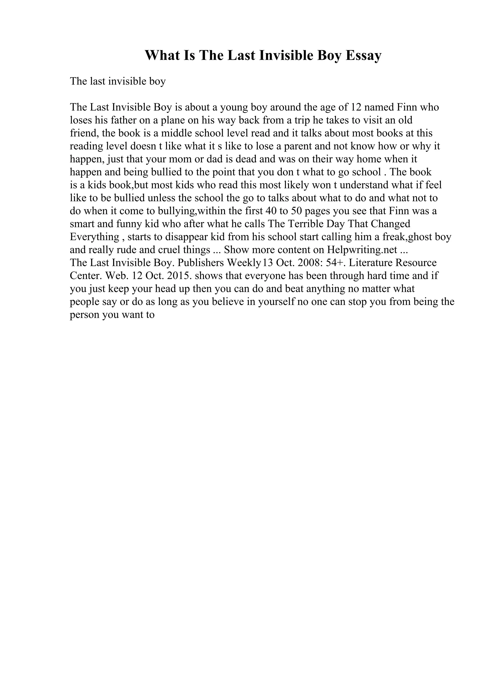 What Is The Last Invisible Boy Essay
The last invisible boy
The Last Invisible Boy is about a young boy around the age of 12 named Finn who
loses his father on a plane on his way back from a trip he takes to visit an old
friend, the book is a middle school level read and it talks about most books at this
reading level doesn t like what it s like to lose a parent and not know how or why it
happen, just that your mom or dad is dead and was on their way home when it
happen and being bullied to the point that you don t what to go school . The book
is a kids book,but most kids who read this most likely won t understand what if feel
like to be bullied unless the school the go to talks about what to do and what not to
do when it come to bullying,within the first 40 to 50 pages you see that Finn was a
smart and funny kid who after what he calls The Terrible Day That Changed
Everything , starts to disappear kid from his school start calling him a freak,ghost boy
and really rude and cruel things ... Show more content on Helpwriting.net ...
The Last Invisible Boy. Publishers Weekly13 Oct. 2008: 54+. Literature Resource
Center. Web. 12 Oct. 2015. shows that everyone has been through hard time and if
you just keep your head up then you can do and beat anything no matter what
people say or do as long as you believe in yourself no one can stop you from being the
person you want to
 
