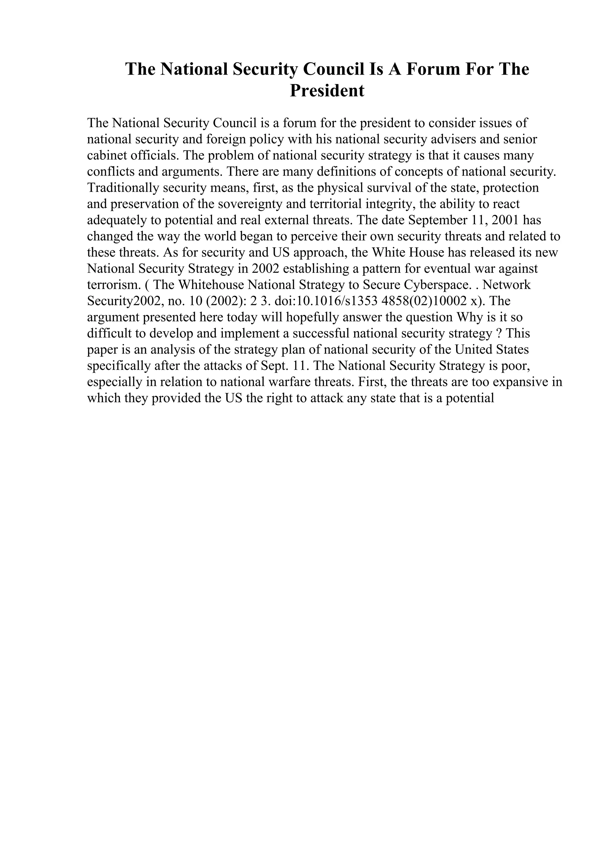 The National Security Council Is A Forum For The
President
The National Security Council is a forum for the president to consider issues of
national security and foreign policy with his national security advisers and senior
cabinet officials. The problem of national security strategy is that it causes many
conflicts and arguments. There are many definitions of concepts of national security.
Traditionally security means, first, as the physical survival of the state, protection
and preservation of the sovereignty and territorial integrity, the ability to react
adequately to potential and real external threats. The date September 11, 2001 has
changed the way the world began to perceive their own security threats and related to
these threats. As for security and US approach, the White House has released its new
National Security Strategy in 2002 establishing a pattern for eventual war against
terrorism. ( The Whitehouse National Strategy to Secure Cyberspace. . Network
Security2002, no. 10 (2002): 2 3. doi:10.1016/s1353 4858(02)10002 x). The
argument presented here today will hopefully answer the question Why is it so
difficult to develop and implement a successful national security strategy ? This
paper is an analysis of the strategy plan of national security of the United States
specifically after the attacks of Sept. 11. The National Security Strategy is poor,
especially in relation to national warfare threats. First, the threats are too expansive in
which they provided the US the right to attack any state that is a potential
 