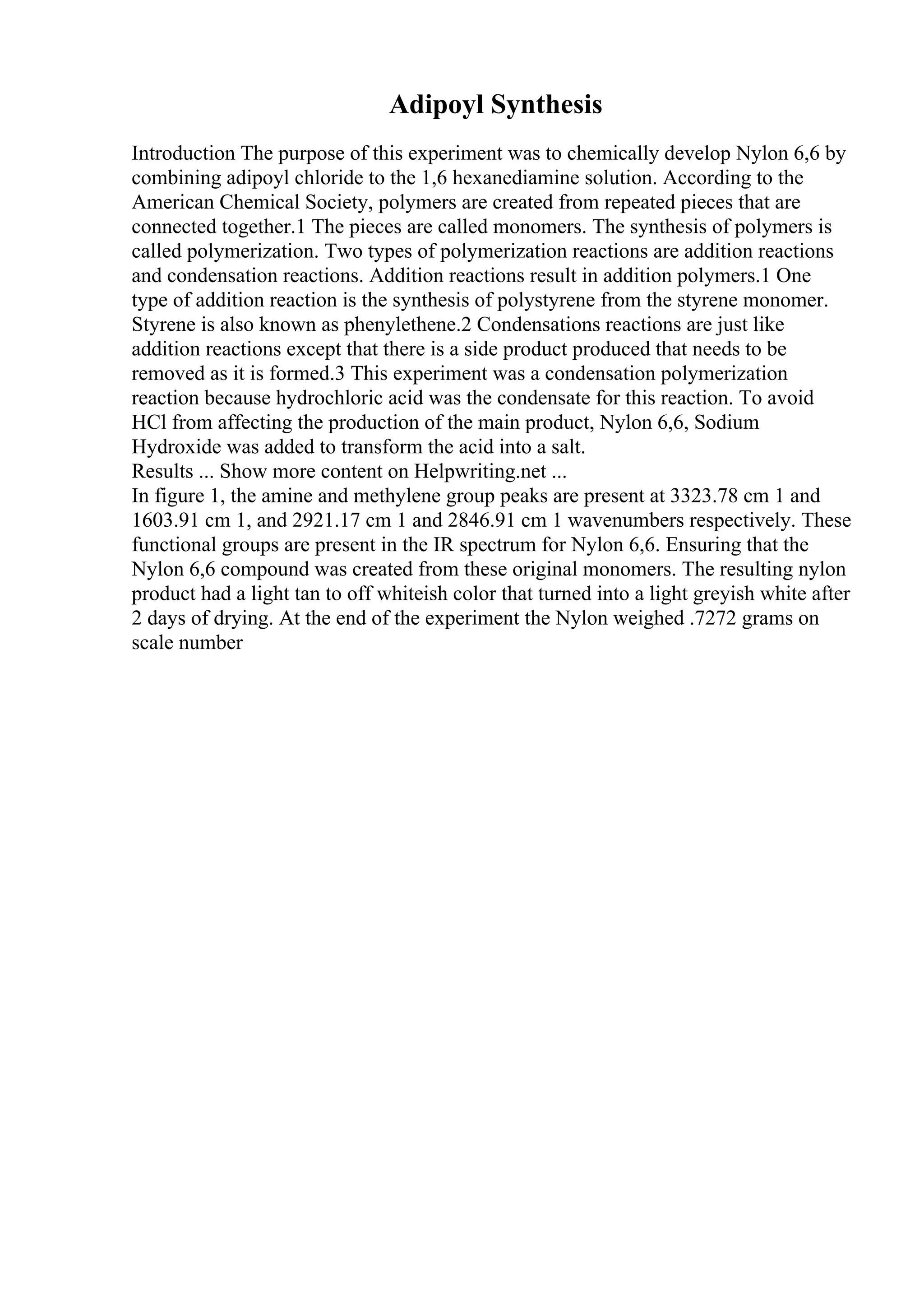 Adipoyl Synthesis
Introduction The purpose of this experiment was to chemically develop Nylon 6,6 by
combining adipoyl chloride to the 1,6 hexanediamine solution. According to the
American Chemical Society, polymers are created from repeated pieces that are
connected together.1 The pieces are called monomers. The synthesis of polymers is
called polymerization. Two types of polymerization reactions are addition reactions
and condensation reactions. Addition reactions result in addition polymers.1 One
type of addition reaction is the synthesis of polystyrene from the styrene monomer.
Styrene is also known as phenylethene.2 Condensations reactions are just like
addition reactions except that there is a side product produced that needs to be
removed as it is formed.3 This experiment was a condensation polymerization
reaction because hydrochloric acid was the condensate for this reaction. To avoid
HCl from affecting the production of the main product, Nylon 6,6, Sodium
Hydroxide was added to transform the acid into a salt.
Results ... Show more content on Helpwriting.net ...
In figure 1, the amine and methylene group peaks are present at 3323.78 cm 1 and
1603.91 cm 1, and 2921.17 cm 1 and 2846.91 cm 1 wavenumbers respectively. These
functional groups are present in the IR spectrum for Nylon 6,6. Ensuring that the
Nylon 6,6 compound was created from these original monomers. The resulting nylon
product had a light tan to off whiteish color that turned into a light greyish white after
2 days of drying. At the end of the experiment the Nylon weighed .7272 grams on
scale number
 