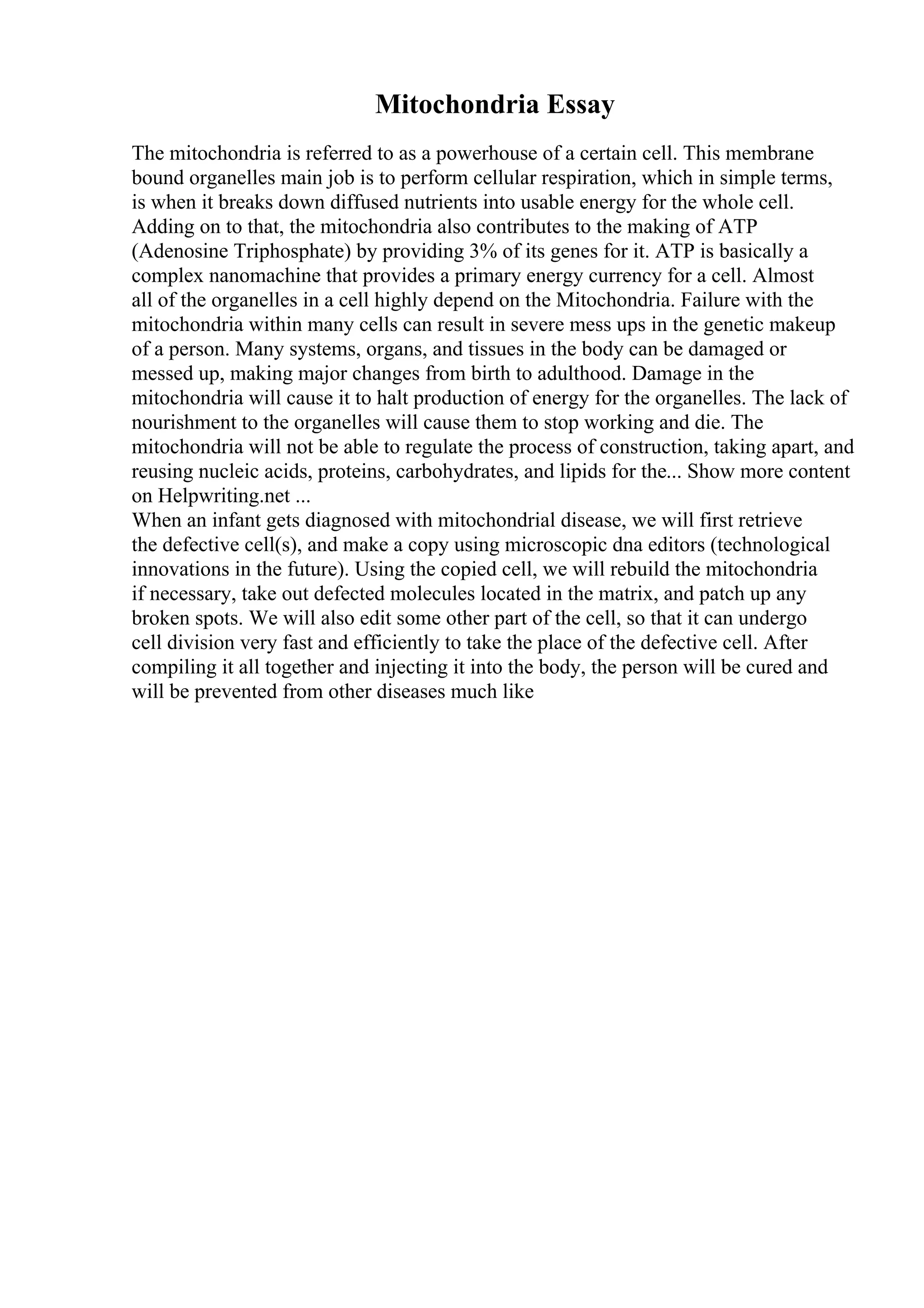 Mitochondria Essay
The mitochondria is referred to as a powerhouse of a certain cell. This membrane
bound organelles main job is to perform cellular respiration, which in simple terms,
is when it breaks down diffused nutrients into usable energy for the whole cell.
Adding on to that, the mitochondria also contributes to the making of ATP
(Adenosine Triphosphate) by providing 3% of its genes for it. ATP is basically a
complex nanomachine that provides a primary energy currency for a cell. Almost
all of the organelles in a cell highly depend on the Mitochondria. Failure with the
mitochondria within many cells can result in severe mess ups in the genetic makeup
of a person. Many systems, organs, and tissues in the body can be damaged or
messed up, making major changes from birth to adulthood. Damage in the
mitochondria will cause it to halt production of energy for the organelles. The lack of
nourishment to the organelles will cause them to stop working and die. The
mitochondria will not be able to regulate the process of construction, taking apart, and
reusing nucleic acids, proteins, carbohydrates, and lipids for the... Show more content
on Helpwriting.net ...
When an infant gets diagnosed with mitochondrial disease, we will first retrieve
the defective cell(s), and make a copy using microscopic dna editors (technological
innovations in the future). Using the copied cell, we will rebuild the mitochondria
if necessary, take out defected molecules located in the matrix, and patch up any
broken spots. We will also edit some other part of the cell, so that it can undergo
cell division very fast and efficiently to take the place of the defective cell. After
compiling it all together and injecting it into the body, the person will be cured and
will be prevented from other diseases much like
 