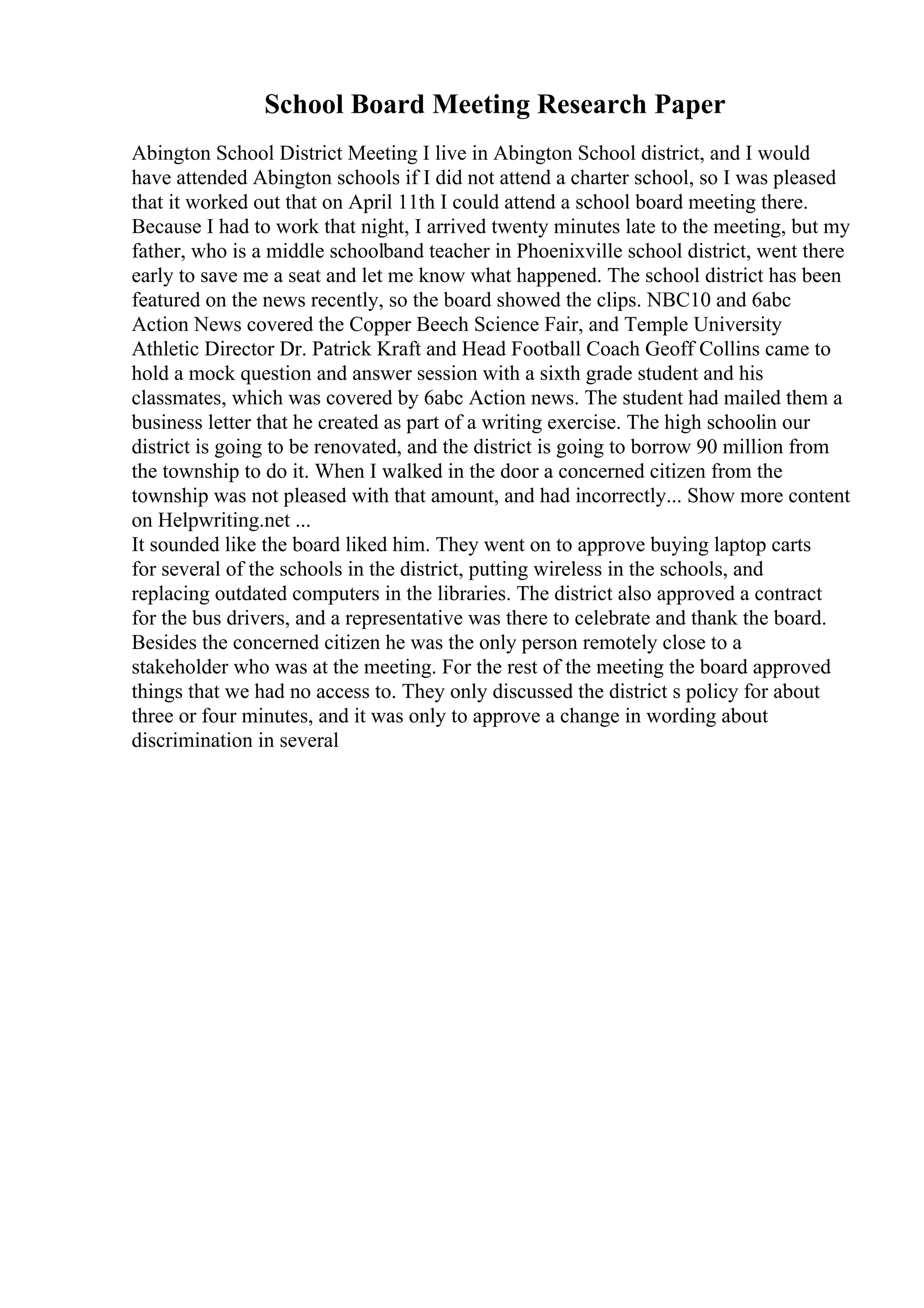 School Board Meeting Research Paper
Abington School District Meeting I live in Abington School district, and I would
have attended Abington schools if I did not attend a charter school, so I was pleased
that it worked out that on April 11th I could attend a school board meeting there.
Because I had to work that night, I arrived twenty minutes late to the meeting, but my
father, who is a middle schoolband teacher in Phoenixville school district, went there
early to save me a seat and let me know what happened. The school district has been
featured on the news recently, so the board showed the clips. NBC10 and 6abc
Action News covered the Copper Beech Science Fair, and Temple University
Athletic Director Dr. Patrick Kraft and Head Football Coach Geoff Collins came to
hold a mock question and answer session with a sixth grade student and his
classmates, which was covered by 6abc Action news. The student had mailed them a
business letter that he created as part of a writing exercise. The high schoolin our
district is going to be renovated, and the district is going to borrow 90 million from
the township to do it. When I walked in the door a concerned citizen from the
township was not pleased with that amount, and had incorrectly... Show more content
on Helpwriting.net ...
It sounded like the board liked him. They went on to approve buying laptop carts
for several of the schools in the district, putting wireless in the schools, and
replacing outdated computers in the libraries. The district also approved a contract
for the bus drivers, and a representative was there to celebrate and thank the board.
Besides the concerned citizen he was the only person remotely close to a
stakeholder who was at the meeting. For the rest of the meeting the board approved
things that we had no access to. They only discussed the district s policy for about
three or four minutes, and it was only to approve a change in wording about
discrimination in several
 