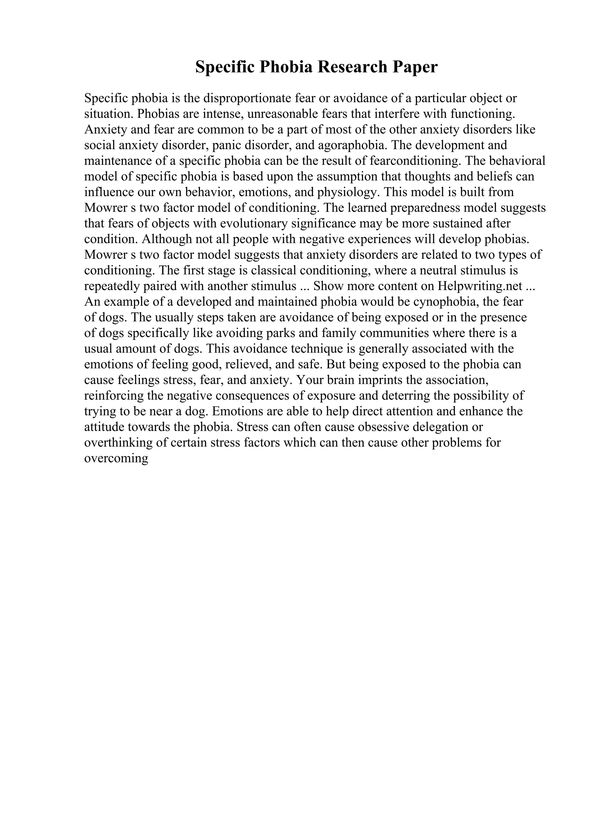 Specific Phobia Research Paper
Specific phobia is the disproportionate fear or avoidance of a particular object or
situation. Phobias are intense, unreasonable fears that interfere with functioning.
Anxiety and fear are common to be a part of most of the other anxiety disorders like
social anxiety disorder, panic disorder, and agoraphobia. The development and
maintenance of a specific phobia can be the result of fearconditioning. The behavioral
model of specific phobia is based upon the assumption that thoughts and beliefs can
influence our own behavior, emotions, and physiology. This model is built from
Mowrer s two factor model of conditioning. The learned preparedness model suggests
that fears of objects with evolutionary significance may be more sustained after
condition. Although not all people with negative experiences will develop phobias.
Mowrer s two factor model suggests that anxiety disorders are related to two types of
conditioning. The first stage is classical conditioning, where a neutral stimulus is
repeatedly paired with another stimulus ... Show more content on Helpwriting.net ...
An example of a developed and maintained phobia would be cynophobia, the fear
of dogs. The usually steps taken are avoidance of being exposed or in the presence
of dogs specifically like avoiding parks and family communities where there is a
usual amount of dogs. This avoidance technique is generally associated with the
emotions of feeling good, relieved, and safe. But being exposed to the phobia can
cause feelings stress, fear, and anxiety. Your brain imprints the association,
reinforcing the negative consequences of exposure and deterring the possibility of
trying to be near a dog. Emotions are able to help direct attention and enhance the
attitude towards the phobia. Stress can often cause obsessive delegation or
overthinking of certain stress factors which can then cause other problems for
overcoming
 