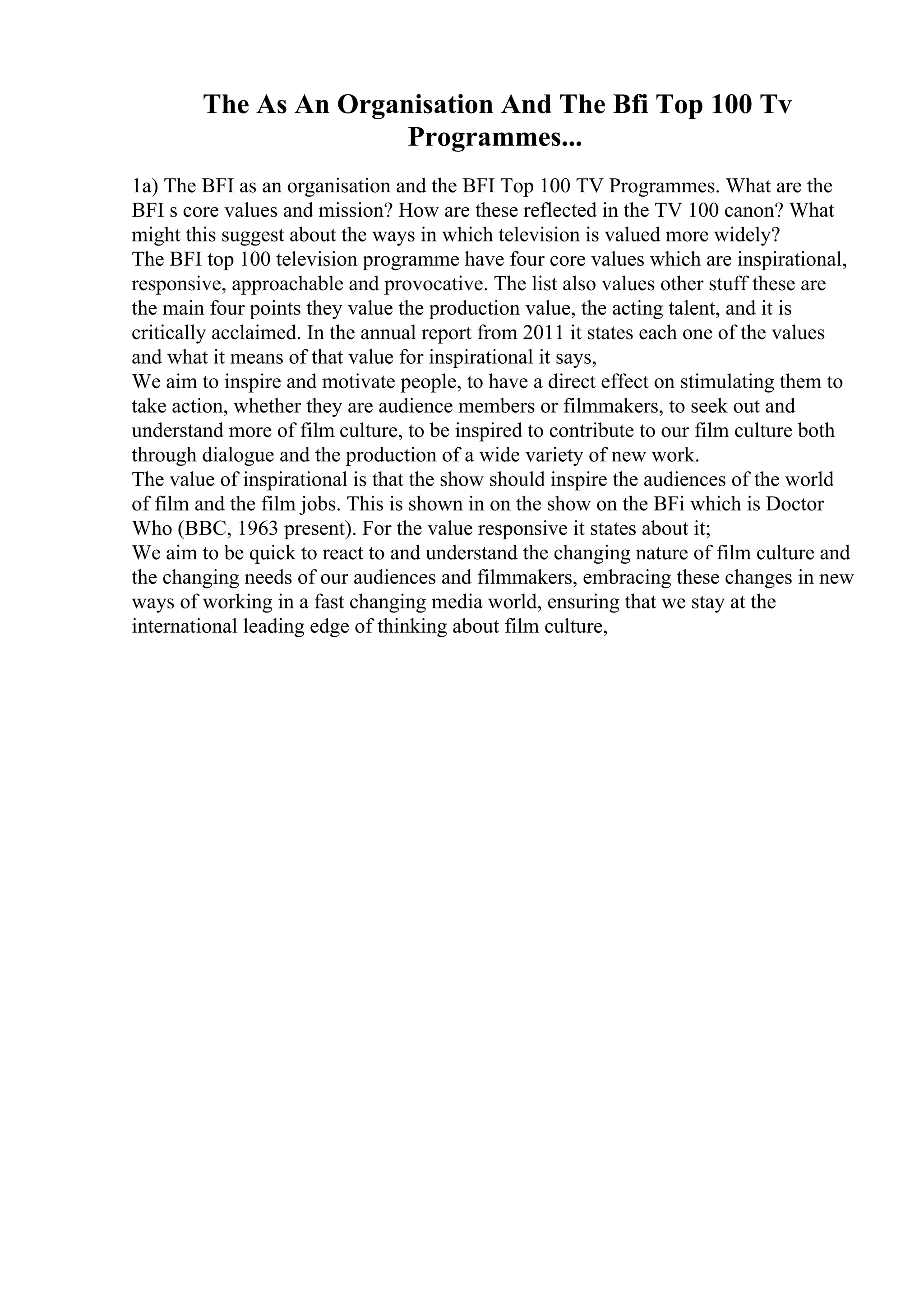 The As An Organisation And The Bfi Top 100 Tv
Programmes...
1a) The BFI as an organisation and the BFI Top 100 TV Programmes. What are the
BFI s core values and mission? How are these reflected in the TV 100 canon? What
might this suggest about the ways in which television is valued more widely?
The BFI top 100 television programme have four core values which are inspirational,
responsive, approachable and provocative. The list also values other stuff these are
the main four points they value the production value, the acting talent, and it is
critically acclaimed. In the annual report from 2011 it states each one of the values
and what it means of that value for inspirational it says,
We aim to inspire and motivate people, to have a direct effect on stimulating them to
take action, whether they are audience members or filmmakers, to seek out and
understand more of film culture, to be inspired to contribute to our film culture both
through dialogue and the production of a wide variety of new work.
The value of inspirational is that the show should inspire the audiences of the world
of film and the film jobs. This is shown in on the show on the BFi which is Doctor
Who (BBC, 1963 present). For the value responsive it states about it;
We aim to be quick to react to and understand the changing nature of film culture and
the changing needs of our audiences and filmmakers, embracing these changes in new
ways of working in a fast changing media world, ensuring that we stay at the
international leading edge of thinking about film culture,
 