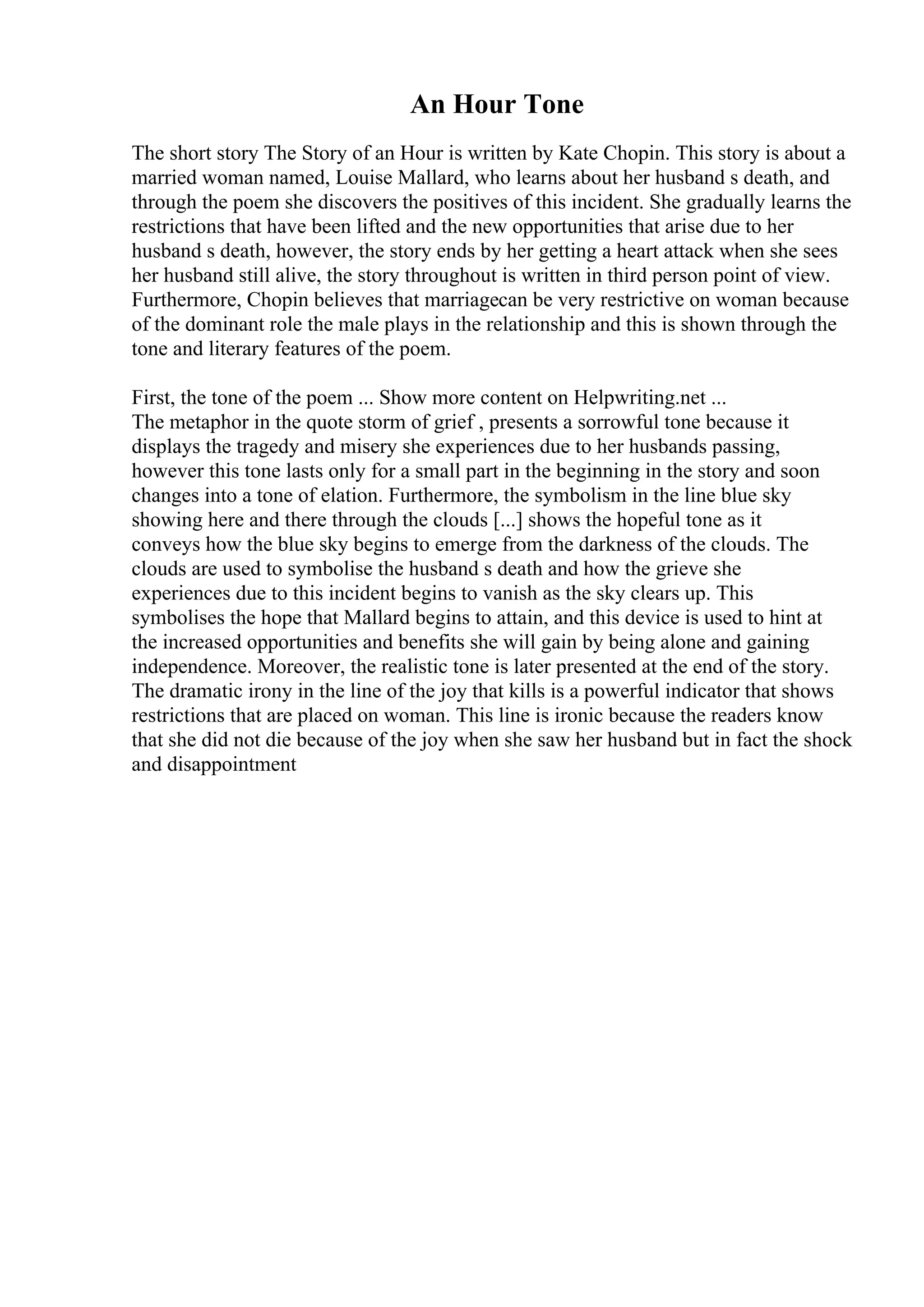 An Hour Tone
The short story The Story of an Hour is written by Kate Chopin. This story is about a
married woman named, Louise Mallard, who learns about her husband s death, and
through the poem she discovers the positives of this incident. She gradually learns the
restrictions that have been lifted and the new opportunities that arise due to her
husband s death, however, the story ends by her getting a heart attack when she sees
her husband still alive, the story throughout is written in third person point of view.
Furthermore, Chopin believes that marriagecan be very restrictive on woman because
of the dominant role the male plays in the relationship and this is shown through the
tone and literary features of the poem.
First, the tone of the poem ... Show more content on Helpwriting.net ...
The metaphor in the quote storm of grief , presents a sorrowful tone because it
displays the tragedy and misery she experiences due to her husbands passing,
however this tone lasts only for a small part in the beginning in the story and soon
changes into a tone of elation. Furthermore, the symbolism in the line blue sky
showing here and there through the clouds [...] shows the hopeful tone as it
conveys how the blue sky begins to emerge from the darkness of the clouds. The
clouds are used to symbolise the husband s death and how the grieve she
experiences due to this incident begins to vanish as the sky clears up. This
symbolises the hope that Mallard begins to attain, and this device is used to hint at
the increased opportunities and benefits she will gain by being alone and gaining
independence. Moreover, the realistic tone is later presented at the end of the story.
The dramatic irony in the line of the joy that kills is a powerful indicator that shows
restrictions that are placed on woman. This line is ironic because the readers know
that she did not die because of the joy when she saw her husband but in fact the shock
and disappointment
 