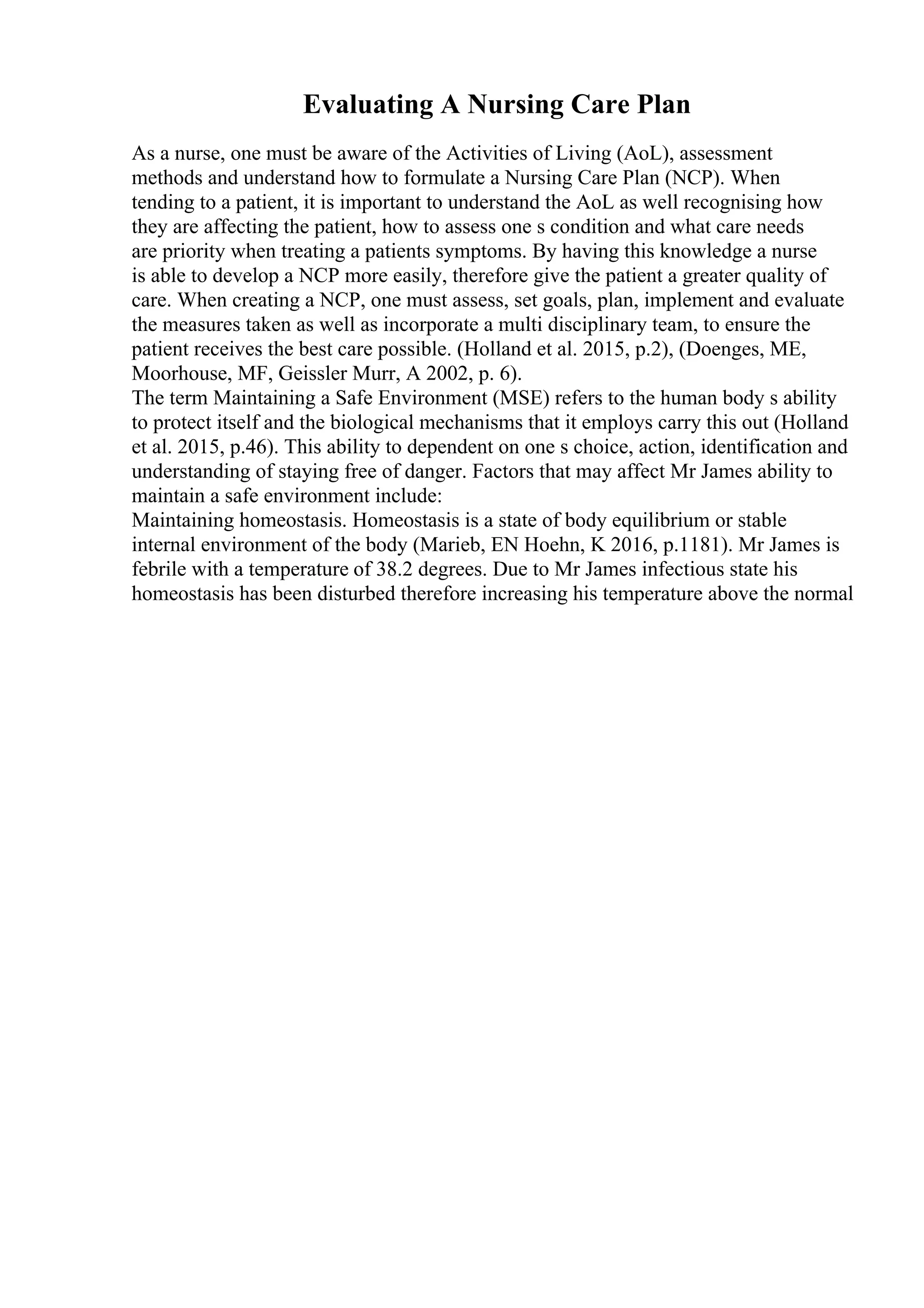 Evaluating A Nursing Care Plan
As a nurse, one must be aware of the Activities of Living (AoL), assessment
methods and understand how to formulate a Nursing Care Plan (NCP). When
tending to a patient, it is important to understand the AoL as well recognising how
they are affecting the patient, how to assess one s condition and what care needs
are priority when treating a patients symptoms. By having this knowledge a nurse
is able to develop a NCP more easily, therefore give the patient a greater quality of
care. When creating a NCP, one must assess, set goals, plan, implement and evaluate
the measures taken as well as incorporate a multi disciplinary team, to ensure the
patient receives the best care possible. (Holland et al. 2015, p.2), (Doenges, ME,
Moorhouse, MF, Geissler Murr, A 2002, p. 6).
The term Maintaining a Safe Environment (MSE) refers to the human body s ability
to protect itself and the biological mechanisms that it employs carry this out (Holland
et al. 2015, p.46). This ability to dependent on one s choice, action, identification and
understanding of staying free of danger. Factors that may affect Mr James ability to
maintain a safe environment include:
Maintaining homeostasis. Homeostasis is a state of body equilibrium or stable
internal environment of the body (Marieb, EN Hoehn, K 2016, p.1181). Mr James is
febrile with a temperature of 38.2 degrees. Due to Mr James infectious state his
homeostasis has been disturbed therefore increasing his temperature above the normal
 