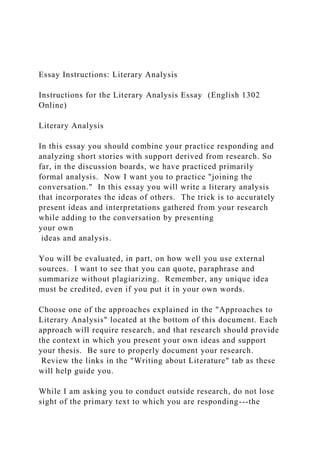 Essay Instructions: Literary Analysis
Instructions for the Literary Analysis Essay (English 1302
Online)
Literary Analysis
In this essay you should combine your practice responding and
analyzing short stories with support derived from research. So
far, in the discussion boards, we have practiced primarily
formal analysis. Now I want you to practice "joining the
conversation." In this essay you will write a literary analysis
that incorporates the ideas of others. The trick is to accurately
present ideas and interpretations gathered from your research
while adding to the conversation by presenting
your own
ideas and analysis.
You will be evaluated, in part, on how well you use external
sources. I want to see that you can quote, paraphrase and
summarize without plagiarizing. Remember, any unique idea
must be credited, even if you put it in your own words.
Choose one of the approaches explained in the "Approaches to
Literary Analysis" located at the bottom of this document. Each
approach will require research, and that research should provide
the context in which you present your own ideas and support
your thesis. Be sure to properly document your research.
Review the links in the "Writing about Literature" tab as these
will help guide you.
While I am asking you to conduct outside research, do not lose
sight of the primary text to which you are responding---the
 