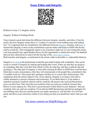 Essay Ethics and Integrity
Reflective Essay # 2: Integrity Article
Integrity: Without It Nothing Works
I have learned a great deal about the difference between integrity, morality, and ethics. From the
article, the term integrity means that it is "a matter of a person's word–nothing more and nothing
less". It is important that one should know the difference between integrity, morality, and ethics. I
learned that integrity is more on the commitment a person makes and keeps to fulfill what he/she
said he would do. I feel it poignantly relates to my experience right now as I am writing this article.
I am truly grateful once again Brother Preece for this opportunity to submit this article. I'm thankful
that you have allowed me to send it till this last day of the...show more content...
Both morality and integrity, as mentioned in the article, relate to desirable vs. undesirable behavior.
Integrity is a virtue in the professional world that goes hand in hand with workability. One can be
a man or woman of integrity by making and keeping their word. If they say that they are going to
do something, then they exert their best efforts to truly do what they said they would do and end
up doing it. The other part of integrity is when after exerting all efforts to fulfill their word but have
failed due to some circumstances, then they will communicate to the people they committed to that
it wouldn't work out. That means they apologize and they try to correct their shortcomings. This
explanation from the article indeed is true. In my opinion, integrity is an innate virtue that is
solidly attached to a person's character and conscience. If you think about it, if one makes a
statement saying he would do what he said he would do, the person who received that promise
gives you their trust. They trust that you would do what you said you would do, because they
believe in your capacity etc. That trust is given because of their belief in your character –that you
would do what you said you would do. If you did not fulfill that promise and did not apologize for
not fulfilling such, then you and the person you made a promise to, will feel bad. You will feel
guilty and that is your conscience inside of you telling you that you should have done what you said
you
Get more content on HelpWriting.net
 