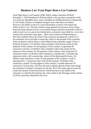 Business Law Term Paper Rent a Car Contract
Term Paper Rent a Car Contract ADM 3360A Andrew Sarofeim 4856542
December 7, 2010 Introduction With the ability to fly anywhere around the world
at a relatively affordable price, many Canadians are finding themselves taking trips
to visit family, friends, or complete strangers more often than ever before.
However, the ability to travel in a given destination of choice will require the
ability to drive a car. This has created a large demand for cars that can be rented,
hence the large amount of rent a car locations being created all around the world. In
order to rent a car in a given travel destination, consumers must abide by a very strict
contract that consumers must agree... Show more content on Helpwriting.net ...
Part three explains that as the result of the consumer accepting the vehicle as is,
the consumer waives all right to return the vehicle to the premise if the consumer
finds out that the vehicle looks or feels different than originally sought. Clause 3
Payment by Renter A (1) Defines what constitutes what an hour means for the
purposes of the contract. For the purposes of the contract, it represents 60
consecutive minutes. (2) Defines what constitutes what a day means for the
purposes of the contract. For the purposes of the contract, a day represents 24
consecutive hours. (3) Defines what constitutes a calendar day. A calendar day
represents either a full or partial day, which will be determined by hours. (4)
Defines what constitutes a week. For the purposes of the contract, a week is
determined by 7 consecutive days with 24 hour periods. (5) Defines what
constitutes a month. For the purposes of the contract, a month represents 30
consecutive 24 hour days. (6) This sub clause explains that the owner must charge
the consumer for atleast a minimum of one day. B (1) The renter agrees to pay the
owner the amount of total time that the vehicle has been in the hands of the
consumer, as stated by the total per day value stated on the first page of the contract.
(2) If the owner has offered free km as an
 