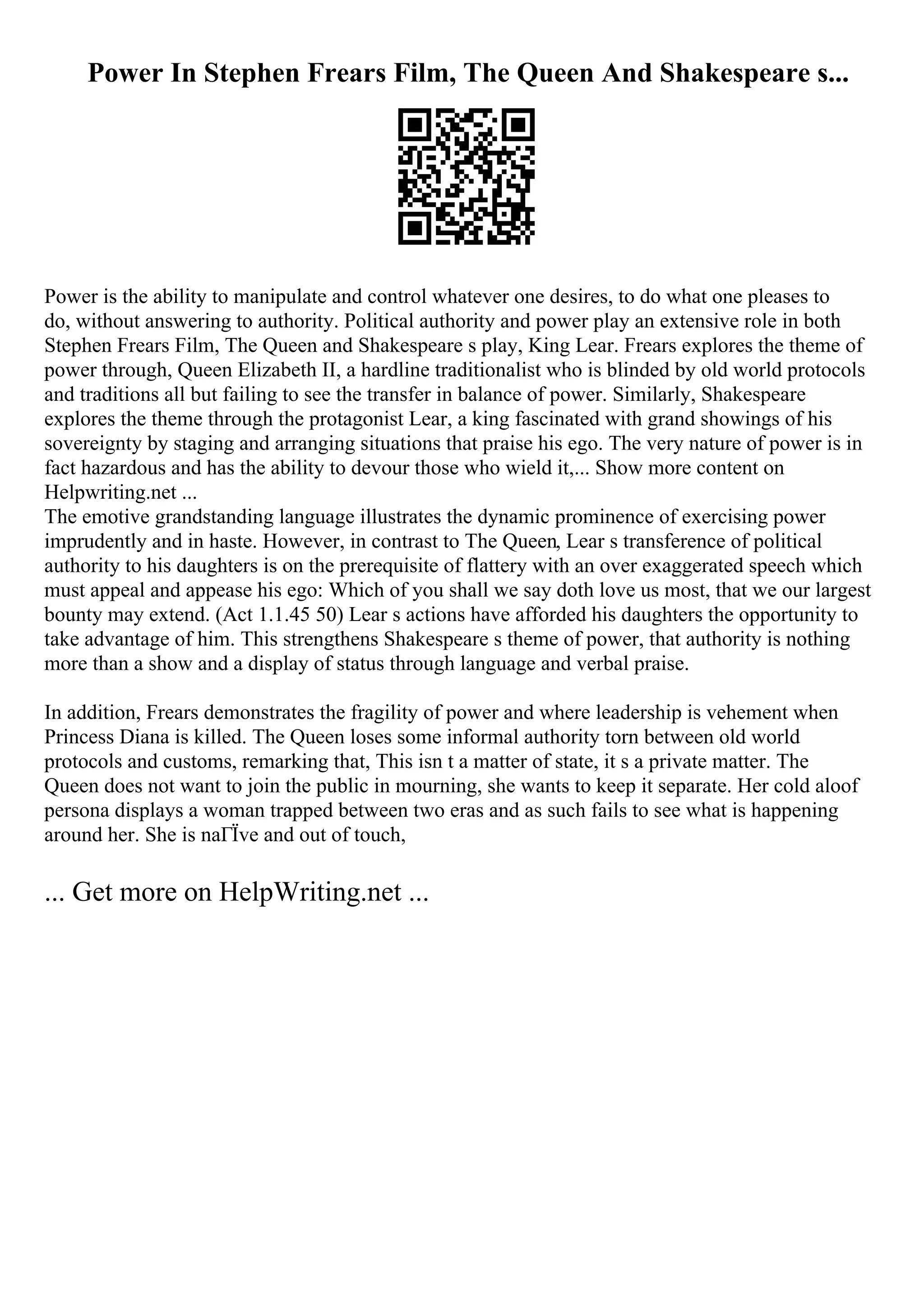 Power In Stephen Frears Film, The Queen And Shakespeare s...
Power is the ability to manipulate and control whatever one desires, to do what one pleases to
do, without answering to authority. Political authority and power play an extensive role in both
Stephen Frears Film, The Queen and Shakespeare s play, King Lear. Frears explores the theme of
power through, Queen Elizabeth II, a hardline traditionalist who is blinded by old world protocols
and traditions all but failing to see the transfer in balance of power. Similarly, Shakespeare
explores the theme through the protagonist Lear, a king fascinated with grand showings of his
sovereignty by staging and arranging situations that praise his ego. The very nature of power is in
fact hazardous and has the ability to devour those who wield it,... Show more content on
Helpwriting.net ...
The emotive grandstanding language illustrates the dynamic prominence of exercising power
imprudently and in haste. However, in contrast to The Queen, Lear s transference of political
authority to his daughters is on the prerequisite of flattery with an over exaggerated speech which
must appeal and appease his ego: Which of you shall we say doth love us most, that we our largest
bounty may extend. (Act 1.1.45 50) Lear s actions have afforded his daughters the opportunity to
take advantage of him. This strengthens Shakespeare s theme of power, that authority is nothing
more than a show and a display of status through language and verbal praise.
In addition, Frears demonstrates the fragility of power and where leadership is vehement when
Princess Diana is killed. The Queen loses some informal authority torn between old world
protocols and customs, remarking that, This isn t a matter of state, it s a private matter. The
Queen does not want to join the public in mourning, she wants to keep it separate. Her cold aloof
persona displays a woman trapped between two eras and as such fails to see what is happening
around her. She is naГЇve and out of touch,
... Get more on HelpWriting.net ...
 