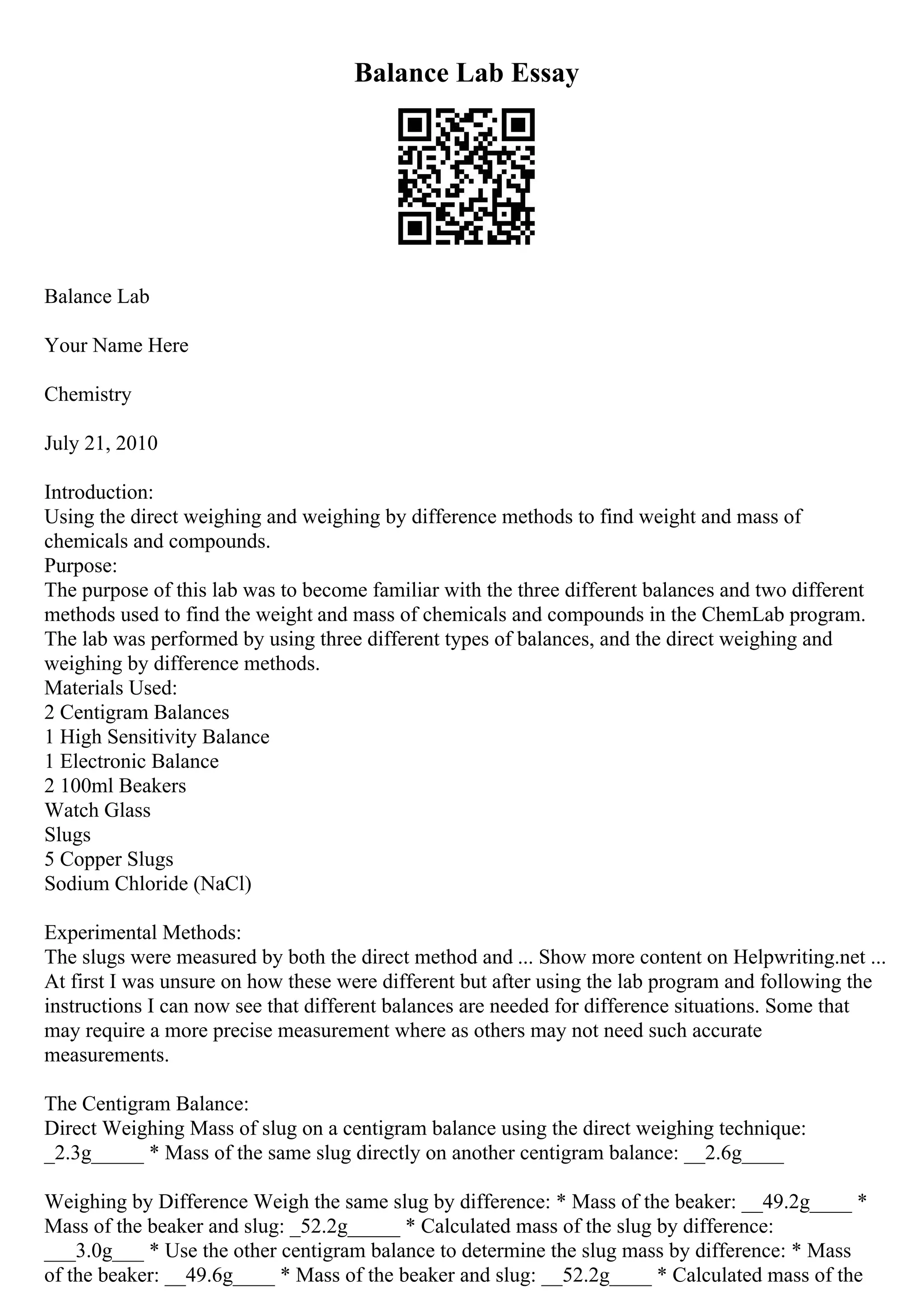Balance Lab Essay
Balance Lab
Your Name Here
Chemistry
July 21, 2010
Introduction:
Using the direct weighing and weighing by difference methods to find weight and mass of
chemicals and compounds.
Purpose:
The purpose of this lab was to become familiar with the three different balances and two different
methods used to find the weight and mass of chemicals and compounds in the ChemLab program.
The lab was performed by using three different types of balances, and the direct weighing and
weighing by difference methods.
Materials Used:
2 Centigram Balances
1 High Sensitivity Balance
1 Electronic Balance
2 100ml Beakers
Watch Glass
Slugs
5 Copper Slugs
Sodium Chloride (NaCl)
Experimental Methods:
The slugs were measured by both the direct method and ... Show more content on Helpwriting.net ...
At first I was unsure on how these were different but after using the lab program and following the
instructions I can now see that different balances are needed for difference situations. Some that
may require a more precise measurement where as others may not need such accurate
measurements.
The Centigram Balance:
Direct Weighing Mass of slug on a centigram balance using the direct weighing technique:
_2.3g_____ * Mass of the same slug directly on another centigram balance: __2.6g____
Weighing by Difference Weigh the same slug by difference: * Mass of the beaker: __49.2g____ *
Mass of the beaker and slug: _52.2g_____ * Calculated mass of the slug by difference:
___3.0g___ * Use the other centigram balance to determine the slug mass by difference: * Mass
of the beaker: __49.6g____ * Mass of the beaker and slug: __52.2g____ * Calculated mass of the
 