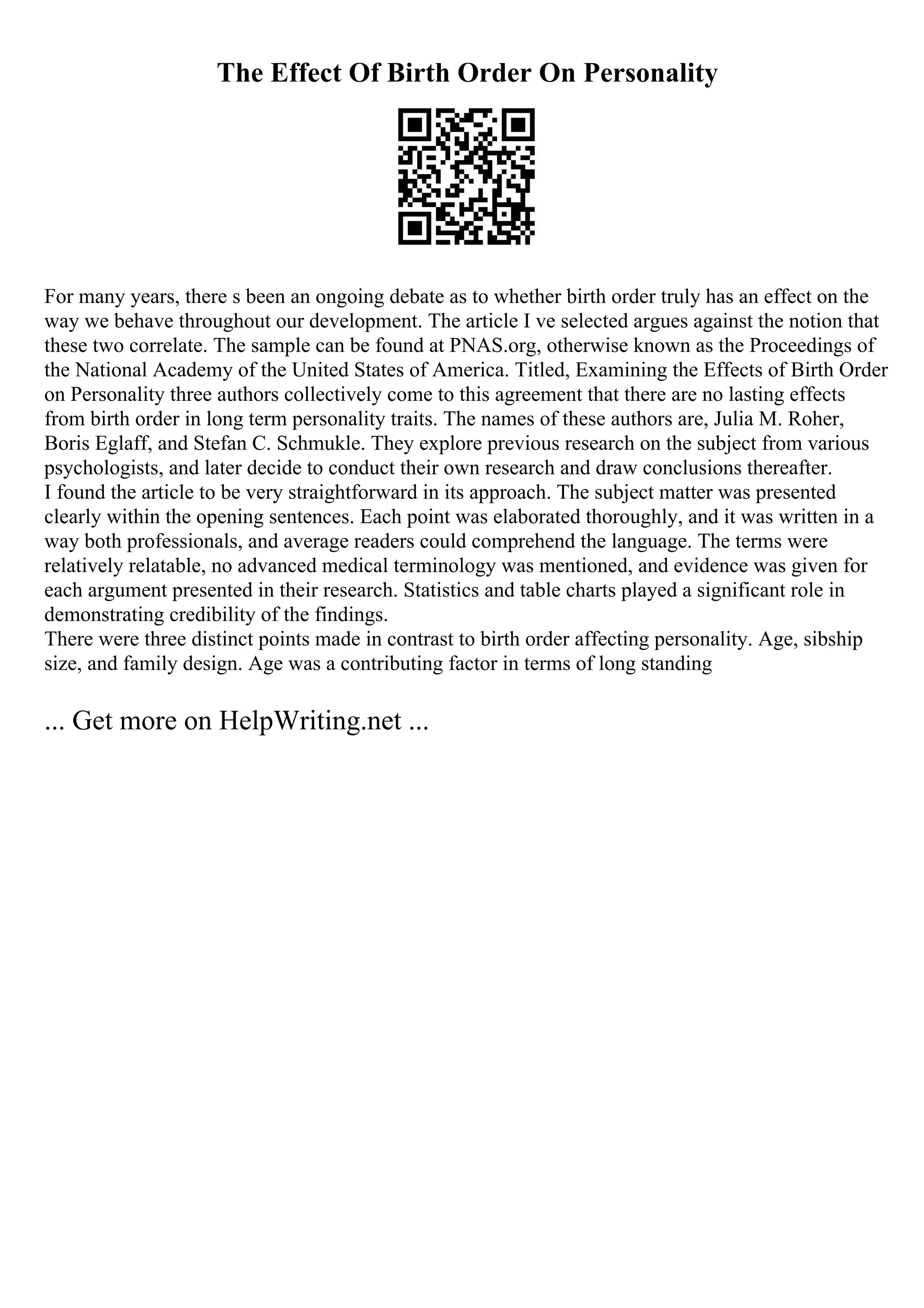 The Effect Of Birth Order On Personality
For many years, there s been an ongoing debate as to whether birth order truly has an effect on the
way we behave throughout our development. The article I ve selected argues against the notion that
these two correlate. The sample can be found at PNAS.org, otherwise known as the Proceedings of
the National Academy of the United States of America. Titled, Examining the Effects of Birth Order
on Personality three authors collectively come to this agreement that there are no lasting effects
from birth order in long term personality traits. The names of these authors are, Julia M. Roher,
Boris Eglaff, and Stefan C. Schmukle. They explore previous research on the subject from various
psychologists, and later decide to conduct their own research and draw conclusions thereafter.
I found the article to be very straightforward in its approach. The subject matter was presented
clearly within the opening sentences. Each point was elaborated thoroughly, and it was written in a
way both professionals, and average readers could comprehend the language. The terms were
relatively relatable, no advanced medical terminology was mentioned, and evidence was given for
each argument presented in their research. Statistics and table charts played a significant role in
demonstrating credibility of the findings.
There were three distinct points made in contrast to birth order affecting personality. Age, sibship
size, and family design. Age was a contributing factor in terms of long standing
... Get more on HelpWriting.net ...
 