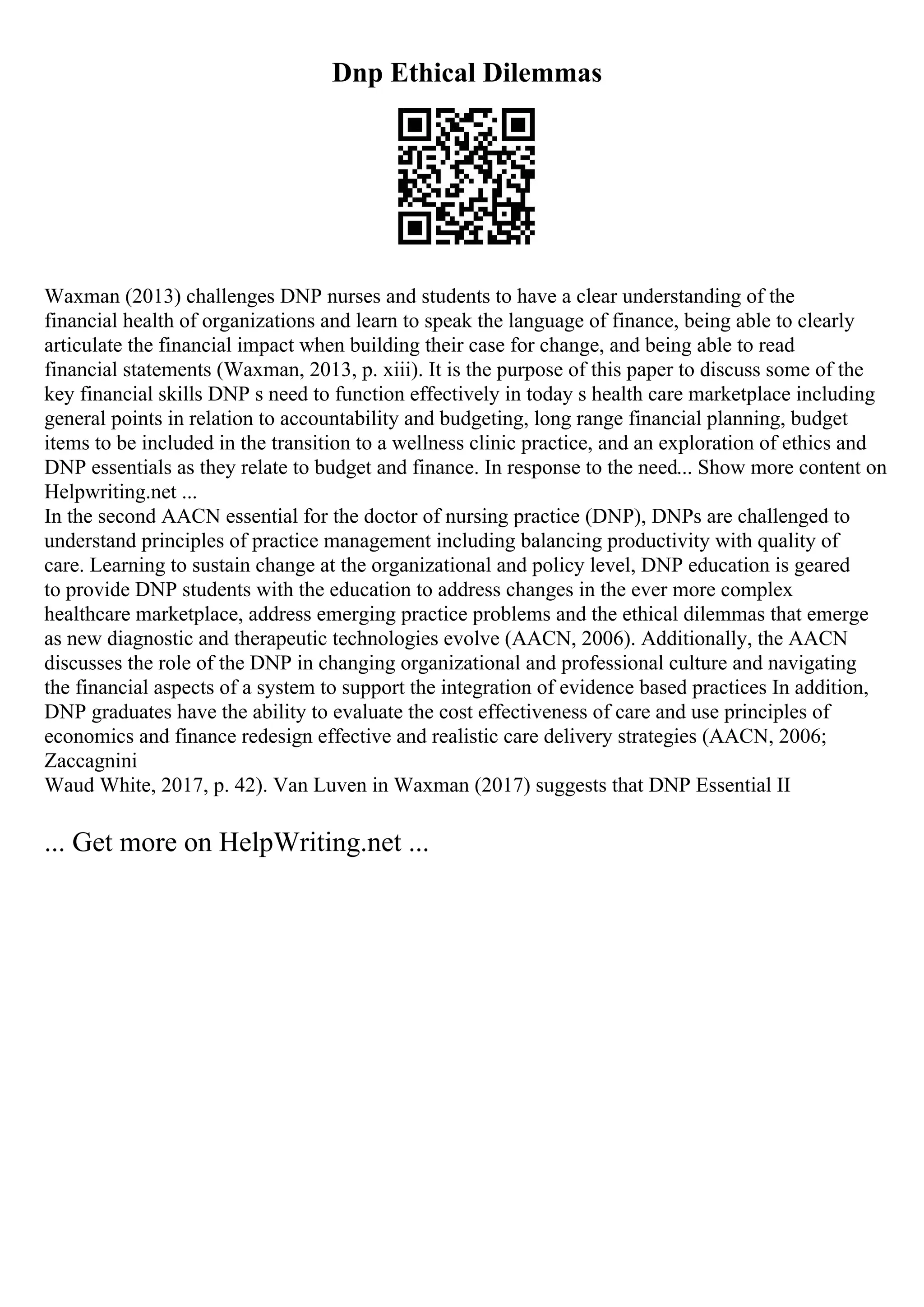 Dnp Ethical Dilemmas
Waxman (2013) challenges DNP nurses and students to have a clear understanding of the
financial health of organizations and learn to speak the language of finance, being able to clearly
articulate the financial impact when building their case for change, and being able to read
financial statements (Waxman, 2013, p. xiii). It is the purpose of this paper to discuss some of the
key financial skills DNP s need to function effectively in today s health care marketplace including
general points in relation to accountability and budgeting, long range financial planning, budget
items to be included in the transition to a wellness clinic practice, and an exploration of ethics and
DNP essentials as they relate to budget and finance. In response to the need... Show more content on
Helpwriting.net ...
In the second AACN essential for the doctor of nursing practice (DNP), DNPs are challenged to
understand principles of practice management including balancing productivity with quality of
care. Learning to sustain change at the organizational and policy level, DNP education is geared
to provide DNP students with the education to address changes in the ever more complex
healthcare marketplace, address emerging practice problems and the ethical dilemmas that emerge
as new diagnostic and therapeutic technologies evolve (AACN, 2006). Additionally, the AACN
discusses the role of the DNP in changing organizational and professional culture and navigating
the financial aspects of a system to support the integration of evidence based practices In addition,
DNP graduates have the ability to evaluate the cost effectiveness of care and use principles of
economics and finance redesign effective and realistic care delivery strategies (AACN, 2006;
Zaccagnini
Waud White, 2017, p. 42). Van Luven in Waxman (2017) suggests that DNP Essential II
... Get more on HelpWriting.net ...
 