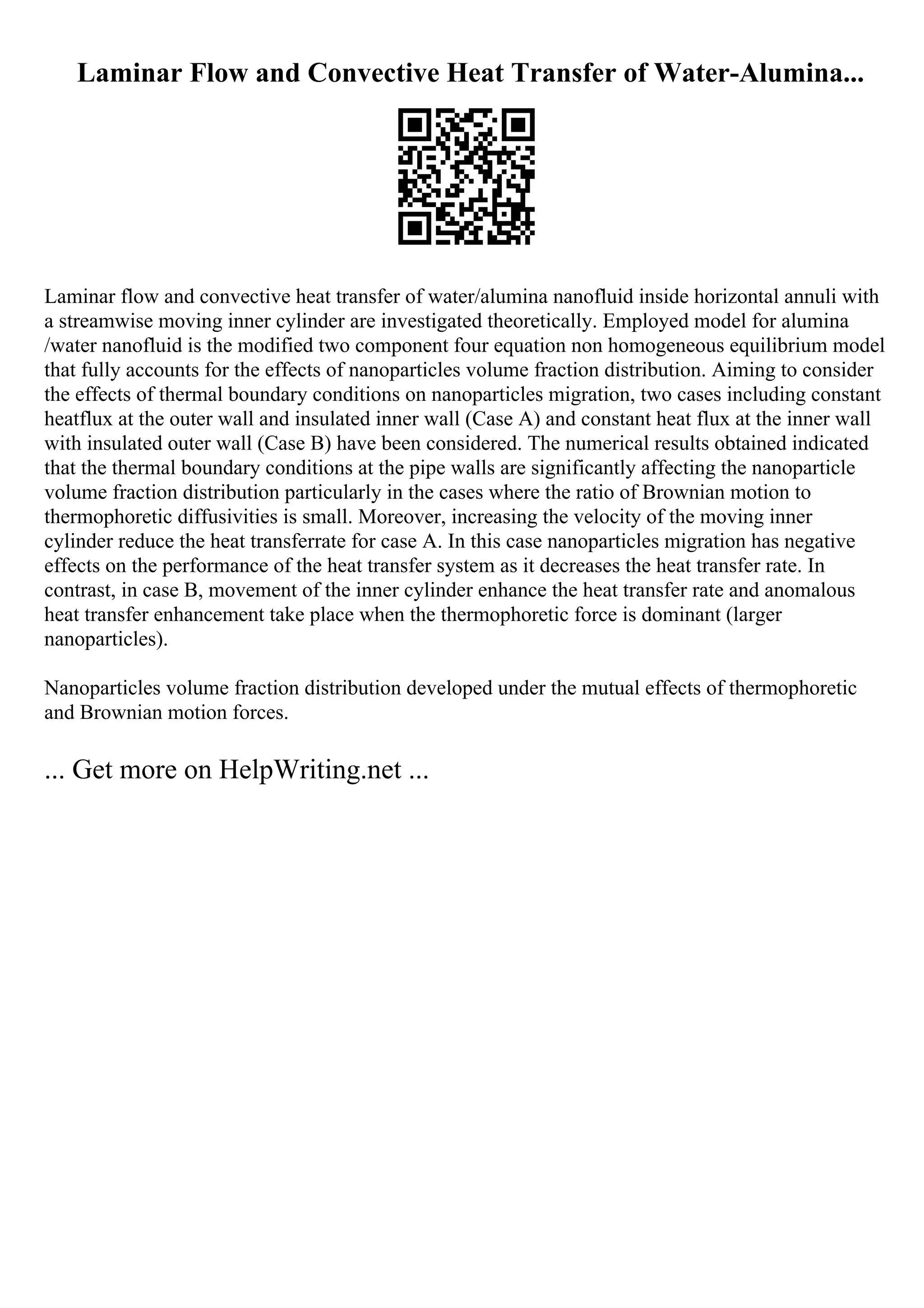 Laminar Flow and Convective Heat Transfer of Water-Alumina...
Laminar flow and convective heat transfer of water/alumina nanofluid inside horizontal annuli with
a streamwise moving inner cylinder are investigated theoretically. Employed model for alumina
/water nanofluid is the modified two component four equation non homogeneous equilibrium model
that fully accounts for the effects of nanoparticles volume fraction distribution. Aiming to consider
the effects of thermal boundary conditions on nanoparticles migration, two cases including constant
heatflux at the outer wall and insulated inner wall (Case A) and constant heat flux at the inner wall
with insulated outer wall (Case B) have been considered. The numerical results obtained indicated
that the thermal boundary conditions at the pipe walls are significantly affecting the nanoparticle
volume fraction distribution particularly in the cases where the ratio of Brownian motion to
thermophoretic diffusivities is small. Moreover, increasing the velocity of the moving inner
cylinder reduce the heat transferrate for case A. In this case nanoparticles migration has negative
effects on the performance of the heat transfer system as it decreases the heat transfer rate. In
contrast, in case B, movement of the inner cylinder enhance the heat transfer rate and anomalous
heat transfer enhancement take place when the thermophoretic force is dominant (larger
nanoparticles).
Nanoparticles volume fraction distribution developed under the mutual effects of thermophoretic
and Brownian motion forces.
... Get more on HelpWriting.net ...
 