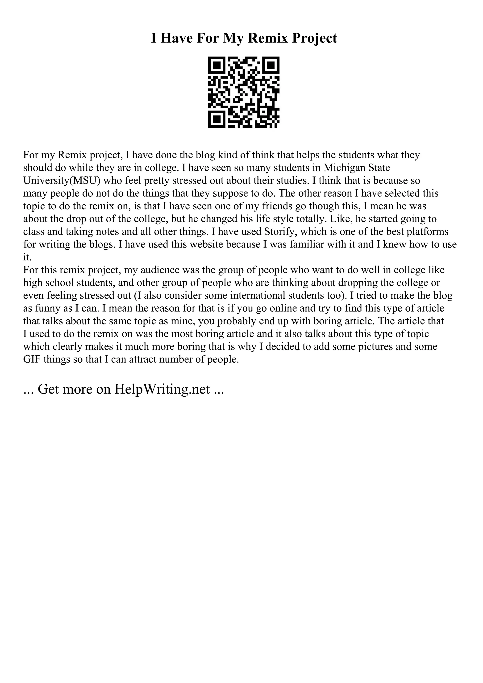 I Have For My Remix Project
For my Remix project, I have done the blog kind of think that helps the students what they
should do while they are in college. I have seen so many students in Michigan State
University(MSU) who feel pretty stressed out about their studies. I think that is because so
many people do not do the things that they suppose to do. The other reason I have selected this
topic to do the remix on, is that I have seen one of my friends go though this, I mean he was
about the drop out of the college, but he changed his life style totally. Like, he started going to
class and taking notes and all other things. I have used Storify, which is one of the best platforms
for writing the blogs. I have used this website because I was familiar with it and I knew how to use
it.
For this remix project, my audience was the group of people who want to do well in college like
high school students, and other group of people who are thinking about dropping the college or
even feeling stressed out (I also consider some international students too). I tried to make the blog
as funny as I can. I mean the reason for that is if you go online and try to find this type of article
that talks about the same topic as mine, you probably end up with boring article. The article that
I used to do the remix on was the most boring article and it also talks about this type of topic
which clearly makes it much more boring that is why I decided to add some pictures and some
GIF things so that I can attract number of people.
... Get more on HelpWriting.net ...
 