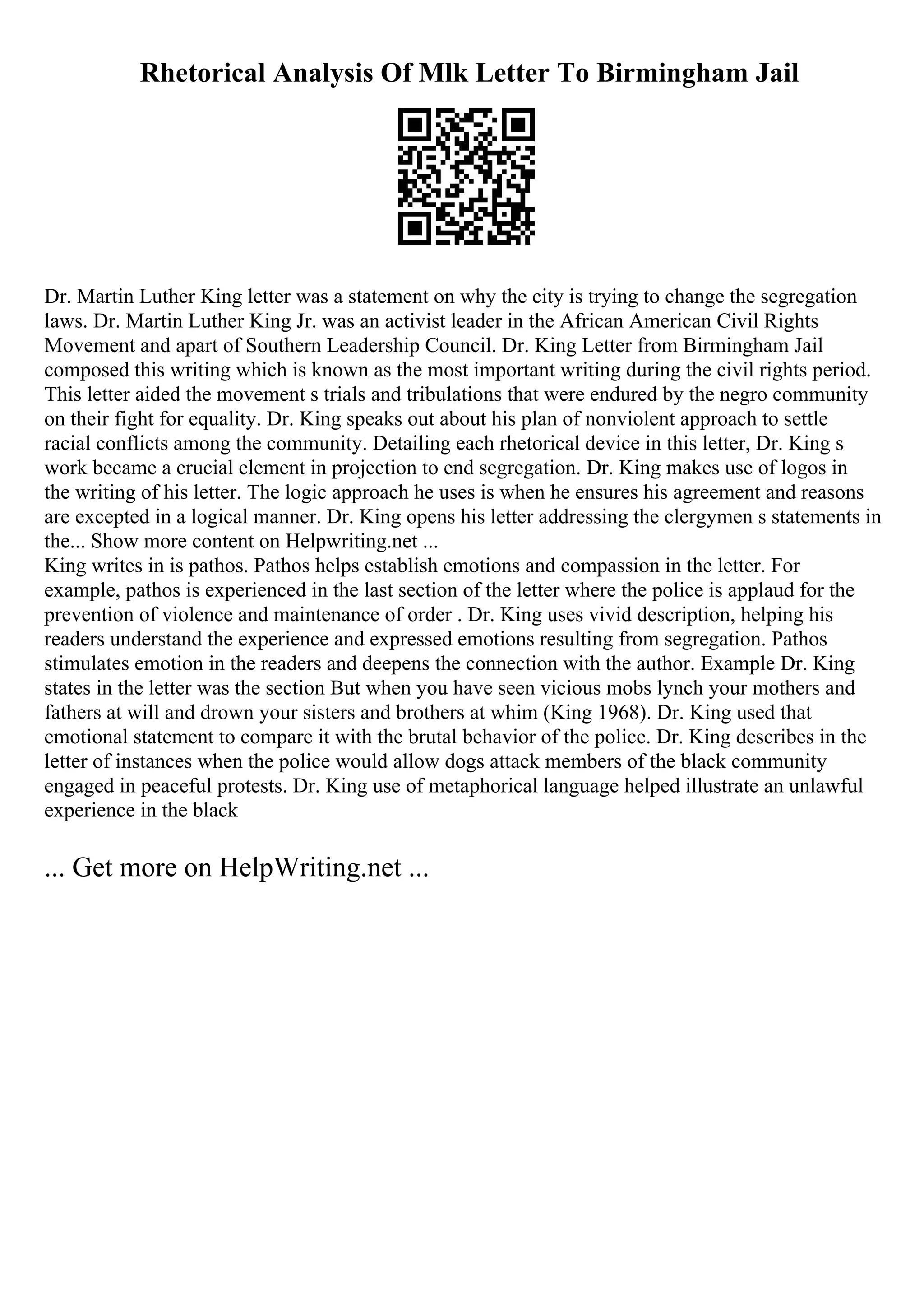 Rhetorical Analysis Of Mlk Letter To Birmingham Jail
Dr. Martin Luther King letter was a statement on why the city is trying to change the segregation
laws. Dr. Martin Luther King Jr. was an activist leader in the African American Civil Rights
Movement and apart of Southern Leadership Council. Dr. King Letter from Birmingham Jail
composed this writing which is known as the most important writing during the civil rights period.
This letter aided the movement s trials and tribulations that were endured by the negro community
on their fight for equality. Dr. King speaks out about his plan of nonviolent approach to settle
racial conflicts among the community. Detailing each rhetorical device in this letter, Dr. King s
work became a crucial element in projection to end segregation. Dr. King makes use of logos in
the writing of his letter. The logic approach he uses is when he ensures his agreement and reasons
are excepted in a logical manner. Dr. King opens his letter addressing the clergymen s statements in
the... Show more content on Helpwriting.net ...
King writes in is pathos. Pathos helps establish emotions and compassion in the letter. For
example, pathos is experienced in the last section of the letter where the police is applaud for the
prevention of violence and maintenance of order . Dr. King uses vivid description, helping his
readers understand the experience and expressed emotions resulting from segregation. Pathos
stimulates emotion in the readers and deepens the connection with the author. Example Dr. King
states in the letter was the section But when you have seen vicious mobs lynch your mothers and
fathers at will and drown your sisters and brothers at whim (King 1968). Dr. King used that
emotional statement to compare it with the brutal behavior of the police. Dr. King describes in the
letter of instances when the police would allow dogs attack members of the black community
engaged in peaceful protests. Dr. King use of metaphorical language helped illustrate an unlawful
experience in the black
... Get more on HelpWriting.net ...
 