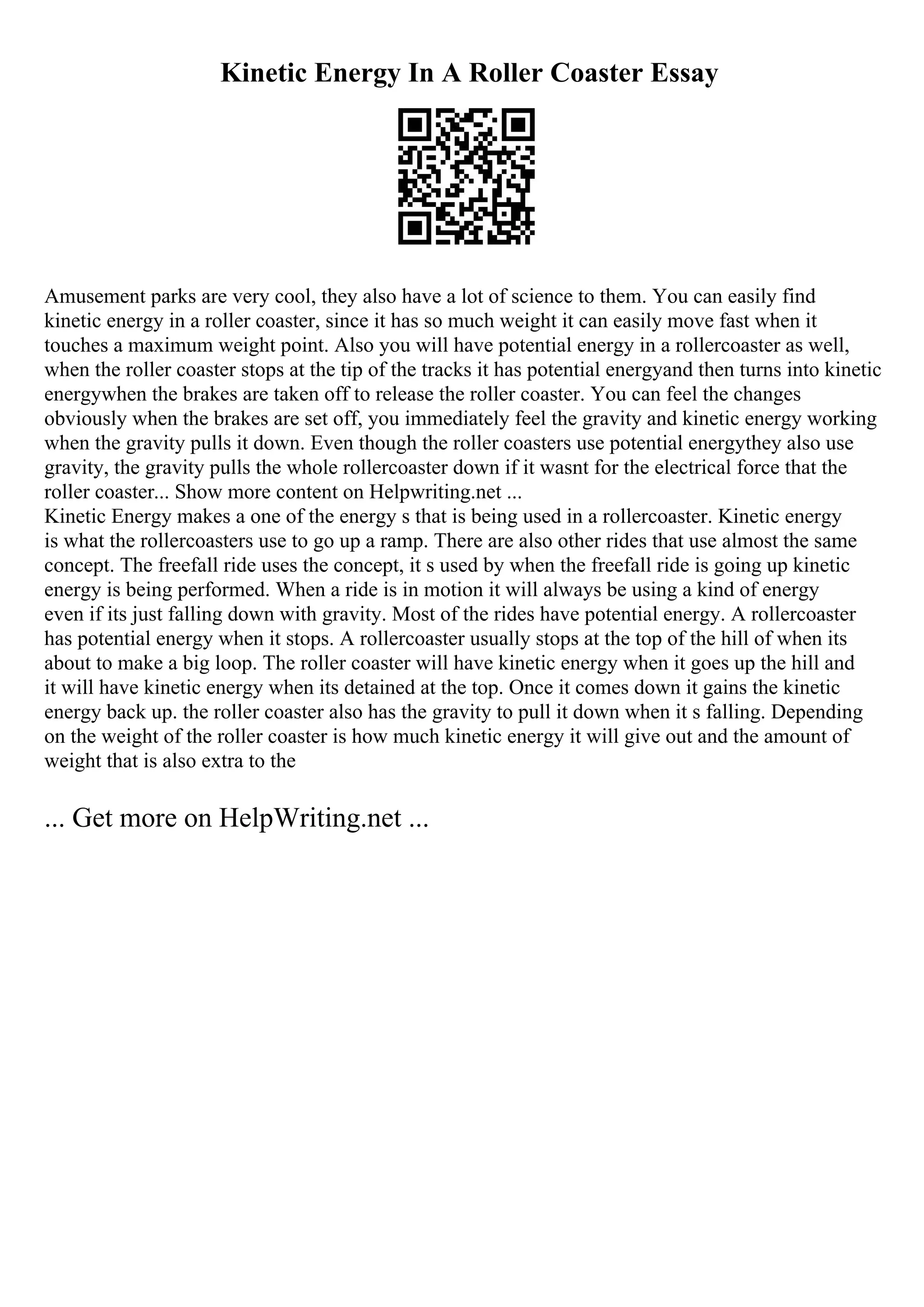 Kinetic Energy In A Roller Coaster Essay
Amusement parks are very cool, they also have a lot of science to them. You can easily find
kinetic energy in a roller coaster, since it has so much weight it can easily move fast when it
touches a maximum weight point. Also you will have potential energy in a rollercoaster as well,
when the roller coaster stops at the tip of the tracks it has potential energyand then turns into kinetic
energywhen the brakes are taken off to release the roller coaster. You can feel the changes
obviously when the brakes are set off, you immediately feel the gravity and kinetic energy working
when the gravity pulls it down. Even though the roller coasters use potential energythey also use
gravity, the gravity pulls the whole rollercoaster down if it wasnt for the electrical force that the
roller coaster... Show more content on Helpwriting.net ...
Kinetic Energy makes a one of the energy s that is being used in a rollercoaster. Kinetic energy
is what the rollercoasters use to go up a ramp. There are also other rides that use almost the same
concept. The freefall ride uses the concept, it s used by when the freefall ride is going up kinetic
energy is being performed. When a ride is in motion it will always be using a kind of energy
even if its just falling down with gravity. Most of the rides have potential energy. A rollercoaster
has potential energy when it stops. A rollercoaster usually stops at the top of the hill of when its
about to make a big loop. The roller coaster will have kinetic energy when it goes up the hill and
it will have kinetic energy when its detained at the top. Once it comes down it gains the kinetic
energy back up. the roller coaster also has the gravity to pull it down when it s falling. Depending
on the weight of the roller coaster is how much kinetic energy it will give out and the amount of
weight that is also extra to the
... Get more on HelpWriting.net ...
 