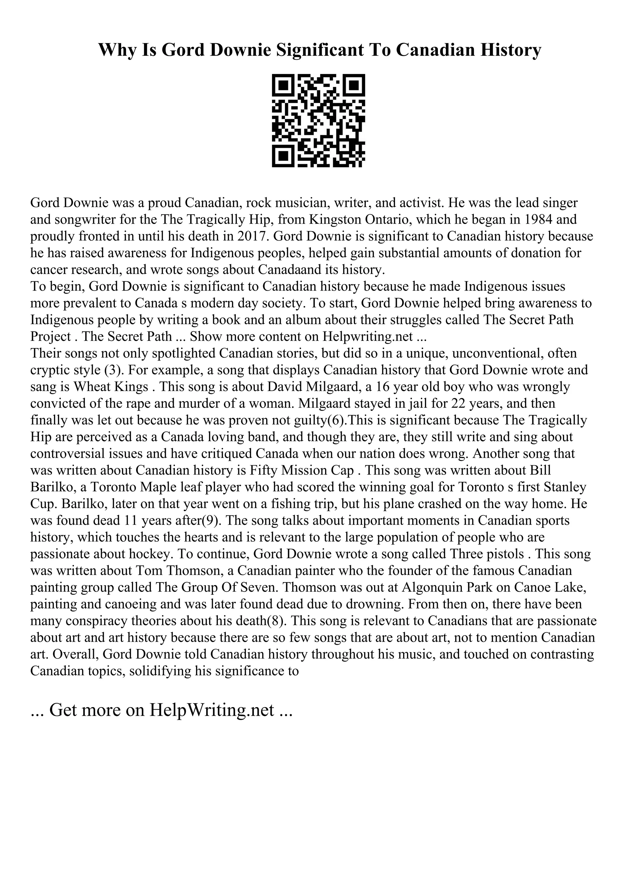 Why Is Gord Downie Significant To Canadian History
Gord Downie was a proud Canadian, rock musician, writer, and activist. He was the lead singer
and songwriter for the The Tragically Hip, from Kingston Ontario, which he began in 1984 and
proudly fronted in until his death in 2017. Gord Downie is significant to Canadian history because
he has raised awareness for Indigenous peoples, helped gain substantial amounts of donation for
cancer research, and wrote songs about Canadaand its history.
To begin, Gord Downie is significant to Canadian history because he made Indigenous issues
more prevalent to Canada s modern day society. To start, Gord Downie helped bring awareness to
Indigenous people by writing a book and an album about their struggles called The Secret Path
Project . The Secret Path ... Show more content on Helpwriting.net ...
Their songs not only spotlighted Canadian stories, but did so in a unique, unconventional, often
cryptic style (3). For example, a song that displays Canadian history that Gord Downie wrote and
sang is Wheat Kings . This song is about David Milgaard, a 16 year old boy who was wrongly
convicted of the rape and murder of a woman. Milgaard stayed in jail for 22 years, and then
finally was let out because he was proven not guilty(6).This is significant because The Tragically
Hip are perceived as a Canada loving band, and though they are, they still write and sing about
controversial issues and have critiqued Canada when our nation does wrong. Another song that
was written about Canadian history is Fifty Mission Cap . This song was written about Bill
Barilko, a Toronto Maple leaf player who had scored the winning goal for Toronto s first Stanley
Cup. Barilko, later on that year went on a fishing trip, but his plane crashed on the way home. He
was found dead 11 years after(9). The song talks about important moments in Canadian sports
history, which touches the hearts and is relevant to the large population of people who are
passionate about hockey. To continue, Gord Downie wrote a song called Three pistols . This song
was written about Tom Thomson, a Canadian painter who the founder of the famous Canadian
painting group called The Group Of Seven. Thomson was out at Algonquin Park on Canoe Lake,
painting and canoeing and was later found dead due to drowning. From then on, there have been
many conspiracy theories about his death(8). This song is relevant to Canadians that are passionate
about art and art history because there are so few songs that are about art, not to mention Canadian
art. Overall, Gord Downie told Canadian history throughout his music, and touched on contrasting
Canadian topics, solidifying his significance to
... Get more on HelpWriting.net ...
 