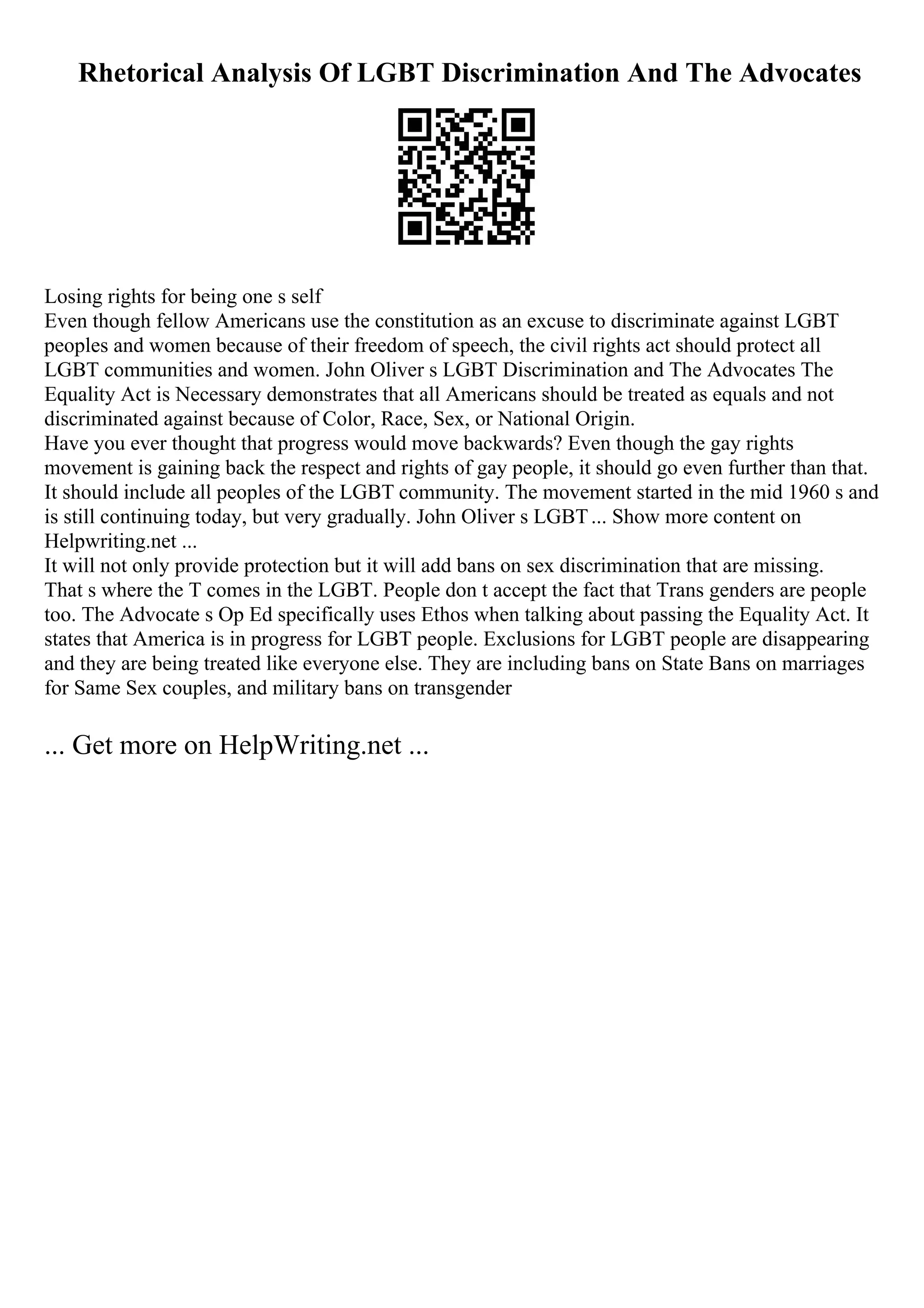 Rhetorical Analysis Of LGBT Discrimination And The Advocates
Losing rights for being one s self
Even though fellow Americans use the constitution as an excuse to discriminate against LGBT
peoples and women because of their freedom of speech, the civil rights act should protect all
LGBT communities and women. John Oliver s LGBT Discrimination and The Advocates The
Equality Act is Necessary demonstrates that all Americans should be treated as equals and not
discriminated against because of Color, Race, Sex, or National Origin.
Have you ever thought that progress would move backwards? Even though the gay rights
movement is gaining back the respect and rights of gay people, it should go even further than that.
It should include all peoples of the LGBT community. The movement started in the mid 1960 s and
is still continuing today, but very gradually. John Oliver s LGBT... Show more content on
Helpwriting.net ...
It will not only provide protection but it will add bans on sex discrimination that are missing.
That s where the T comes in the LGBT. People don t accept the fact that Trans genders are people
too. The Advocate s Op Ed specifically uses Ethos when talking about passing the Equality Act. It
states that America is in progress for LGBT people. Exclusions for LGBT people are disappearing
and they are being treated like everyone else. They are including bans on State Bans on marriages
for Same Sex couples, and military bans on transgender
... Get more on HelpWriting.net ...
 